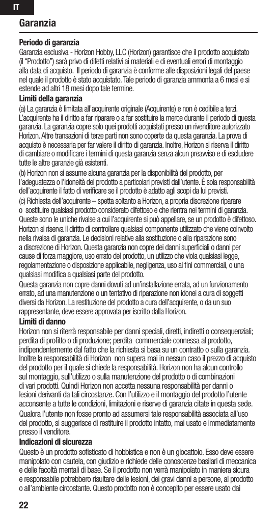 IT22Periodo di garanziaGaranzia esclusiva - Horizon Hobby, LLC (Horizon) garantisce che il prodotto acquistato (il “Prodotto”) sarà privo di difetti relativi ai materiali e di eventuali errori di montaggio alla data di acquisto.  Il periodo di garanzia è conforme alle disposizioni legali del paese nel quale il prodotto è stato acquistato. Tale periodo di garanzia ammonta a 6 mesi e si estende ad altri 18 mesi dopo tale termine.Limiti della garanzia(a) La garanzia è limitata all’acquirente originale (Acquirente) e non è cedibile a terzi. L’acquirente ha il diritto a far riparare o a far sostituire la merce durante il periodo di questa garanzia. La garanzia copre solo quei prodotti acquistati presso un rivenditore autorizzato Horizon. Altre transazioni di terze parti non sono coperte da questa garanzia. La prova di acquisto è necessaria per far valere il diritto di garanzia. Inoltre, Horizon si riserva il diritto di cambiare o modiﬁcare i termini di questa garanzia senza alcun preavviso e di escludere tutte le altre garanzie già esistenti.(b) Horizon non si assume alcuna garanzia per la disponibilità del prodotto, per l’adeguatezza o l’idoneità del prodotto a particolari previsti dall’utente. È sola responsabilità dell’acquirente il fatto di veriﬁcare se il prodotto è adatto agli scopi da lui previsti.(c) Richiesta dell’acquirente – spetta soltanto a Horizon, a propria discrezione riparare o  sostituire qualsiasi prodotto considerato difettoso e che rientra nei termini di garanzia. Queste sono le uniche rivalse a cui l’acquirente si può appellare, se un prodotto è difettoso.Horizon si riserva il diritto di controllare qualsiasi componente utilizzato che viene coinvolto nella rivalsa di garanzia. Le decisioni relative alla sostituzione o alla riparazione sono a discrezione di Horizon. Questa garanzia non copre dei danni superﬁciali o danni per cause di forza maggiore, uso errato del prodotto, un utilizzo che viola qualsiasi legge, regolamentazione o disposizione applicabile, negligenza, uso ai ﬁni commerciali, o una qualsiasi modiﬁca a qualsiasi parte del prodotto.Questa garanzia non copre danni dovuti ad un’installazione errata, ad un funzionamento errato, ad una manutenzione o un tentativo di riparazione non idonei a cura di soggetti diversi da Horizon. La restituzione del prodotto a cura dell’acquirente, o da un suo rappresentante, deve essere approvata per iscritto dalla Horizon.Limiti di dannoHorizon non si riterrà responsabile per danni speciali, diretti, indiretti o consequenziali; perdita di proﬁtto o di produzione; perdita  commerciale connessa al prodotto, indipendentemente dal fatto che la richiesta si basa su un contratto o sulla garanzia. Inoltre la responsabilità di Horizon  non supera mai in nessun caso il prezzo di acquisto del prodotto per il quale si chiede la responsabilità. Horizon non ha alcun controllo sul montaggio, sull’utilizzo o sulla manutenzione del prodotto o di combinazioni di vari prodotti. Quindi Horizon non accetta nessuna responsabilità per danni o lesioni derivanti da tali circostanze. Con l’utilizzo e il montaggio del prodotto l’utente acconsente a tutte le condizioni, limitazioni e riserve di garanzia citate in questa sede. Qualora l’utente non fosse pronto ad assumersi tale responsabilità associata all’uso del prodotto, si suggerisce di restituire il prodotto intatto, mai usato e immediatamente presso il venditore. Indicazioni di sicurezzaQuesto è un prodotto soﬁsticato di hobbistica e non è un giocattolo. Esso deve essere manipolato con cautela, con giudizio e richiede delle conoscenze basilari di meccanica e delle facoltà mentali di base. Se il prodotto non verrà manipolato in maniera sicura e responsabile potrebbero risultare delle lesioni, dei gravi danni a persone, al prodotto o all’ambiente circostante. Questo prodotto non è concepito per essere usato dai Garanzia