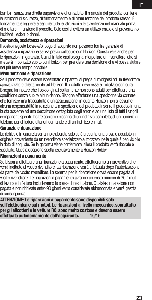 IT23bambini senza una diretta supervisione di un adulto. Il manuale del prodotto contiene le istruzioni di sicurezza, di funzionamento e di manutenzione del prodotto stesso. È fondamentale leggere e seguire tutte le istruzioni e le avvertenze nel manuale prima di mettere in funzione il prodotto. Solo così si eviterà un utilizzo errato e si preverranno incidenti, lesioni o danni.Domande, assistenza e riparazioniIl vostro negozio locale e/o luogo di acquisto non possono fornire garanzie di assistenza o riparazione senza previo colloquio con Horizon. Questo vale anche per le riparazioni in garanzia. Quindi in tale casi bisogna interpellare un rivenditore, che si metterà in contatto subito con Horizon per prendere una decisione che vi possa aiutare nel più breve tempo possibile.Manutenzione e riparazioneSe il prodotto deve essere ispezionato o riparato, si prega di rivolgersi ad un rivenditore specializzato o direttamente ad Horizon. Il prodotto deve essere imballato con cura. Bisogna far notare che i box originali solitamente non sono adatti per effettuare una spedizione senza subire alcun danno. Bisogna effettuare una spedizione via corriere che fornisce una tracciabilità e un’assicurazione, in quanto Horizon non si assume alcuna responsabilità in relazione alla spedizione del prodotto. Inserire il prodotto in una busta assieme ad una descrizione dettagliata degli errori e ad una lista di tutti i singoli componenti spediti. Inoltre abbiamo bisogno di un indirizzo completo, di un numero di telefono per chiedere ulteriori domande e di un indirizzo e-mail.Garanzia e riparazioneLe richieste in garanzia verranno elaborate solo se è presente una prova d’acquisto in originale proveniente da un rivenditore specializzato autorizzato, nella quale è ben visibile la data di acquisto. Se la garanzia viene confermata, allora il prodotto verrà riparato o sostituito. Questa decisione spetta esclusivamente a Horizon Hobby. Riparazioni a pagamentoSe bisogna effettuare una riparazione a pagamento, effettueremo un preventivo che verrà inoltrato al vostro rivenditore. La riparazione verrà effettuata dopo l’autorizzazione da parte del vostro rivenditore. La somma per la riparazione dovrà essere pagata al vostro rivenditore. Le riparazioni a pagamento avranno un costo minimo di 30 minuti di lavoro e in fattura includeranno le spese di restituzione. Qualsiasi riparazione non pagata e non richiesta entro 90 giorni verrà considerata abbandonata e verrà gestita di conseguenza.ATTENZIONE: Le riparazioni a pagamento sono disponibili solo sull’elettronica e sui motori. Le riparazioni a livello meccanico, soprattutto per gli elicotteri e le vetture RC, sono molto costose e devono essere effettuate autonomamente dall’acquirente. 10/15