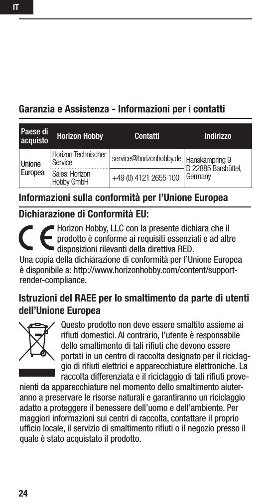 IT24Paese di acquisto Horizon Hobby Contatti IndirizzoUnione EuropeaHorizon Technischer Service service@horizonhobby.de Hanskampring 9 D 22885 Barsbüttel, GermanySales: Horizon Hobby GmbH +49 (0) 4121 2655 100Istruzioni del RAEE per lo smaltimento da parte di utenti dell’Unione EuropeaQuesto prodotto non deve essere smaltito assieme ai riﬁuti domestici. Al contrario, l’utente è responsabile dello smaltimento di tali riﬁuti che devono essere portati in un centro di raccolta designato per il riciclag-gio di riﬁuti elettrici e apparecchiature elettroniche. La raccolta differenziata e il riciclaggio di tali riﬁuti prove-nienti da apparecchiature nel momento dello smaltimento aiuter-anno a preservare le risorse naturali e garantiranno un riciclaggio adatto a proteggere il benessere dell’uomo e dell’ambiente. Per maggiori informazioni sui centri di raccolta, contattare il proprio ufﬁcio locale, il servizio di smaltimento riﬁuti o il negozio presso il quale è stato acquistato il prodotto.Garanzia e Assistenza - Informazioni per i contattiInformazioni sulla conformità per l’Unione EuropeaDichiarazione di Conformità EU:Horizon Hobby, LLCcon la presente dichiara che il prodotto è conforme ai requisiti essenziali e ad altre disposizioni rilevanti della direttiva RED.Una copia della dichiarazione di conformità per l’Unione Europea è disponibile a: http://www.horizonhobby.com/content/support-render-compliance.