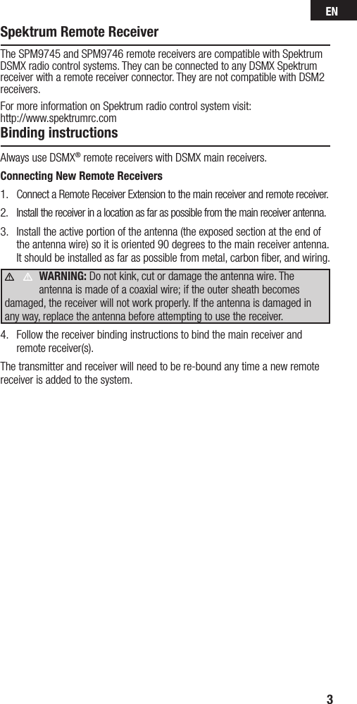 EN3Spektrum Remote ReceiverThe SPM9745 and SPM9746 remote receivers are compatible with Spektrum DSMX radio control systems. They can be connected to any DSMX Spektrum receiver with a remote receiver connector. They are not compatible with DSM2 receivers.For more information on Spektrum radio control system visit: http://www.spektrumrc.comBinding instructionsAlways use DSMX® remote receivers with DSMX main receivers.Connecting New Remote Receivers1.  Connect a Remote Receiver Extension to the main receiver and remote receiver.2.  Install the receiver in a location as far as possible from the main receiver antenna.3.  Install the active portion of the antenna (the exposed section at the end of the antenna wire) so it is oriented 90 degrees to the main receiver antenna. It should be installed as far as possible from metal, carbon ﬁber, and wiring. WARNING: Do not kink, cut or damage the antenna wire. The antenna is made of a coaxial wire; if the outer sheath becomes damaged, the receiver will not work properly. If the antenna is damaged in any way, replace the antenna before attempting to use the receiver.4.  Follow the receiver binding instructions to bind the main receiver and remote receiver(s).The transmitter and receiver will need to be re-bound any time a new remote receiver is added to the system.     