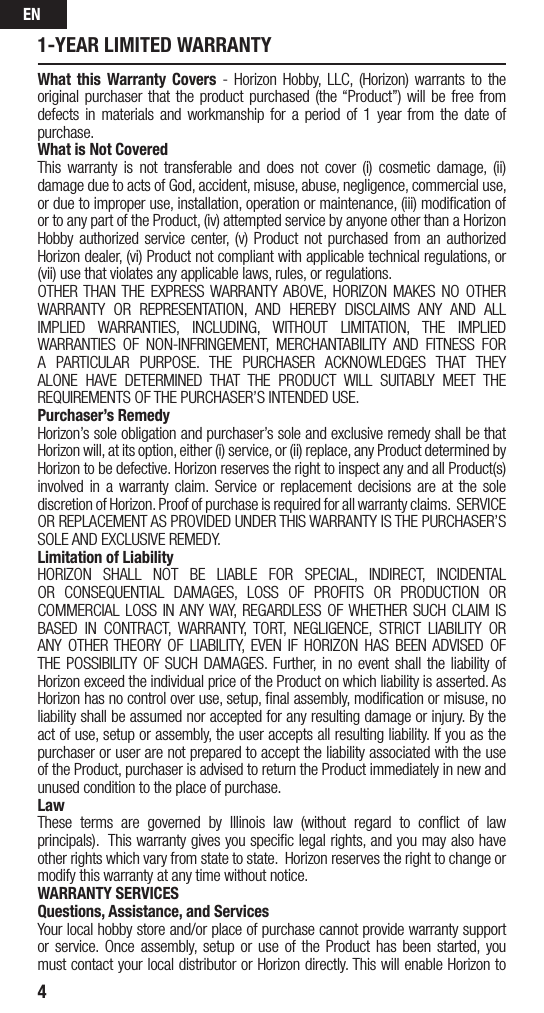 EN41-YEAR LIMITED WARRANTYWhat this Warranty Covers - Horizon Hobby, LLC, (Horizon) warrants to the original purchaser that the product purchased (the “Product”) will be free from defects in materials and workmanship for a period of 1 year from the date of purchase.What is Not CoveredThis warranty is not transferable and does not cover (i) cosmetic damage, (ii) damage due to acts of God, accident, misuse, abuse, negligence, commercial use, or due to improper use, installation, operation or maintenance, (iii) modiﬁcation of or to any part of the Product, (iv) attempted service by anyone other than a Horizon Hobby authorized service center, (v) Product not purchased from an authorized Horizon dealer, (vi) Product not compliant with applicable technical regulations, or (vii) use that violates any applicable laws, rules, or regulations. OTHER THAN THE EXPRESS WARRANTY ABOVE, HORIZON MAKES NO OTHER WARRANTY OR REPRESENTATION, AND HEREBY DISCLAIMS ANY AND ALL IMPLIED WARRANTIES, INCLUDING, WITHOUT LIMITATION, THE IMPLIED WARRANTIES OF NON-INFRINGEMENT, MERCHANTABILITY AND FITNESS FOR A PARTICULAR PURPOSE. THE PURCHASER ACKNOWLEDGES THAT THEY ALONE HAVE DETERMINED THAT THE PRODUCT WILL SUITABLY MEET THE REQUIREMENTS OF THE PURCHASER’S INTENDED USE. Purchaser’s RemedyHorizon’s sole obligation and purchaser’s sole and exclusive remedy shall be that Horizon will, at its option, either (i) service, or (ii) replace, any Product determined by Horizon to be defective. Horizon reserves the right to inspect any and all Product(s) involved in a warranty claim. Service or replacement decisions are at the sole discretion of Horizon. Proof of purchase is required for all warranty claims.  SERVICE OR REPLACEMENT AS PROVIDED UNDER THIS WARRANTY IS THE PURCHASER’S SOLE AND EXCLUSIVE REMEDY. Limitation of LiabilityHORIZON SHALL NOT BE LIABLE FOR SPECIAL, INDIRECT, INCIDENTAL OR CONSEQUENTIAL DAMAGES, LOSS OF PROFITS OR PRODUCTION OR COMMERCIAL LOSS IN ANY WAY, REGARDLESS OF WHETHER SUCH CLAIM IS BASED IN CONTRACT, WARRANTY, TORT, NEGLIGENCE, STRICT LIABILITY OR ANY OTHER THEORY OF LIABILITY, EVEN IF HORIZON HAS BEEN ADVISED OF THE POSSIBILITY OF SUCH DAMAGES. Further, in no event shall the liability of Horizon exceed the individual price of the Product on which liability is asserted. As Horizon has no control over use, setup, ﬁnal assembly, modiﬁcation or misuse, no liability shall be assumed nor accepted for any resulting damage or injury. By the act of use, setup or assembly, the user accepts all resulting liability. If you as the purchaser or user are not prepared to accept the liability associated with the use of the Product, purchaser is advised to return the Product immediately in new and unused condition to the place of purchase.LawThese terms are governed by Illinois law (without regard to conﬂict of law principals).  This warranty gives you speciﬁc legal rights, and you may also have other rights which vary from state to state.  Horizon reserves the right to change or modify this warranty at any time without notice.WARRANTY SERVICESQuestions, Assistance, and ServicesYour local hobby store and/or place of purchase cannot provide warranty support or service. Once assembly, setup or use of the Product has been started, you must contact your local distributor or Horizon directly. This will enable Horizon to 