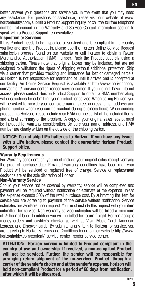 EN5better answer your questions and service you in the event that you may need any assistance. For questions or assistance, please visit our website at www.horizonhobby.com, submit a Product Support Inquiry, or call the toll free telephone number referenced in the Warranty and Service Contact Information section to speak with a Product Support representative. Inspection or ServicesIf this Product needs to be inspected or serviced and is compliant in the country you live and use the Product in, please use the Horizon Online Service Request submission process found on our website or call Horizon to obtain a Return Merchandise Authorization (RMA) number. Pack the Product securely using a shipping carton. Please note that original boxes may be included, but are not designed to withstand the rigors of shipping without additional protection. Ship via a carrier that provides tracking and insurance for lost or damaged parcels, as Horizon is not responsible for merchandise until it arrives and is accepted at our facility. An Online Service Request is available at http://www.horizonhobby.com/content/_service-center_render-service-center. If you do not have internet access, please contact Horizon Product Support to obtain a RMA number along with instructions for submitting your product for service. When calling Horizon, you will be asked to provide your complete name, street address, email address and phone number where you can be reached during business hours. When sending product into Horizon, please include your RMA number, a list of the included items, and a brief summary of the problem.  A copy of your original sales receipt must be included for warranty consideration. Be sure your name, address, and RMA number are clearly written on the outside of the shipping carton. NOTICE: Do not ship LiPo batteries to Horizon. If you have any issue with a LiPo battery, please contact the appropriate Horizon Product Support ofﬁce.Warranty Requirements For Warranty consideration, you must include your original sales receipt verifying the proof-of-purchase date. Provided warranty conditions have been met, your Product will be serviced or replaced free of charge. Service or replacement decisions are at the sole discretion of Horizon.Non-Warranty ServiceShould your service not be covered by warranty, service will be completed and payment will be required without notiﬁcation or estimate of the expense unless the expense exceeds 50% of the retail purchase cost. By submitting the item for service you are agreeing to payment of the service without notiﬁcation. Service estimates are available upon request. You must include this request with your item submitted for service. Non-warranty service estimates will be billed a minimum of ½ hour of labor. In addition you will be billed for return freight. Horizon accepts money orders and cashier’s checks, as well as Visa, MasterCard, American Express, and Discover cards. By submitting any item to Horizon for service, you are agreeing to Horizon’s Terms and Conditions found on our website http://www.horizonhobby.com/content/_service-center_render-service-center. ATTENTION:  Horizon service is limited to Product compliant in the country of use and ownership. If received, a non-compliant Product will not be serviced. Further, the sender will be responsible for arranging return shipment of the un-serviced Product, through a carrier of the sender’s choice and at the sender’s expense. Horizon will hold non-compliant Product for a period of 60 days from notiﬁcation, after which it will be discarded.10/15