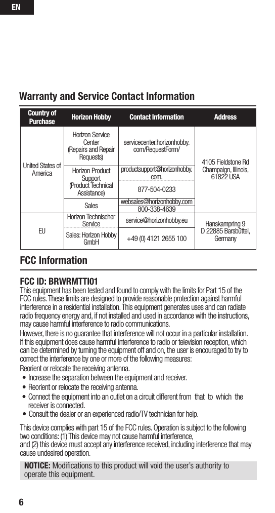 EN6Warranty and Service Contact InformationCountry of Purchase Horizon Hobby Contact Information AddressUnited States of AmericaHorizon Service Center(Repairs and Repair Requests) servicecenter.horizonhobby.com/RequestForm/4105 Fieldstone Rd  Champaign, Illinois, 61822 USAHorizon Product Support(Product Technical Assistance)productsupport@horizonhobby.com.877-504-0233Sales websales@horizonhobby.com800-338-4639EUHorizon Technischer Service service@horizonhobby.eu Hanskampring 9D 22885 Barsbüttel, GermanySales: Horizon Hobby GmbH +49 (0) 4121 2655 100FCC ID: BRWRMTTI01This equipment has been tested and found to comply with the limits for Part 15 of the FCC rules. These limits are designed to provide reasonable protection against harmful interference in a residential installation. This equipment generates uses and can radiate radio frequency energy and, if not installed and used in accordance with the instructions, may cause harmful interference to radio communications.However, there is no guarantee that interference will not occur in a particular installation. If this equipment does cause harmful interference to radio or television reception, which can be determined by turning the equipment off and on, the user is encouraged to try to correct the interference by one or more of the following measures:Reorient or relocate the receiving antenna.• Increase the separation between the equipment and receiver.• Reorient or relocate the receiving antenna. This device complies with part 15 of the FCC rules. Operation is subject to the following two conditions: (1) This device may not cause harmful interference,  and (2) this device must accept any interference received, including interference that may cause undesired operation. NOTICE: Modiﬁcations to this product will void the user’s authority to operate this equipment.FCC Information• Connect the equipment into an outlet on a circuit different from  that  to  which  the   receiver is connected.• Consult the dealer or an experienced radio/TV technician for help.