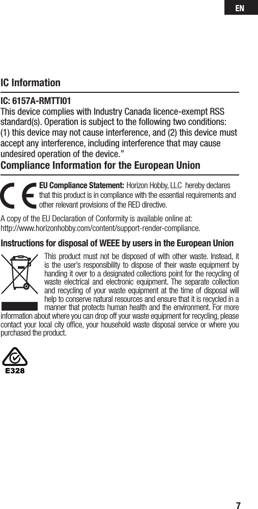 EN7EU Compliance Statement: Horizon Hobby, LLC  hereby declares that this product is in compliance with the essential requirements and other relevant provisions of the RED directive.A copy of the EU Declaration of Conformity is available online at: http://www.horizonhobby.com/content/support-render-compliance.Instructions for disposal of WEEE by users in the European UnionThis product must not be disposed of with other waste. Instead, it is the user’s responsibility to dispose of their waste equipment by handing it over to a designated collections point for the recycling of waste electrical and electronic equipment. The separate collection and recycling of your waste equipment at the time of disposal will help to conserve natural resources and ensure that it is recycled in a manner that protects human health and the environment. For more information about where you can drop off your waste equipment for recycling, please contact your local city ofﬁce, your household waste disposal service or where you purchased the product.IC InformationCompliance Information for the European UnionIC: 6157A-RMTTI01This device complies with Industry Canada licence-exempt RSS standard(s). Operation is subject to the following two conditions: (1) this device may not cause interference, and (2) this device must accept any interference, including interference that may cause undesired operation of the device.”