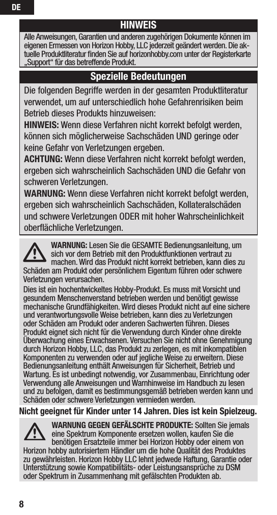 DE8Nicht geeignet für Kinder unter 14 Jahren. Dies ist kein Spielzeug.WARNUNG GEGEN GEFÄLSCHTE PRODUKTE: Sollten Sie jemals eine Spektrum Komponente ersetzen wollen, kaufen Sie die benötigen Ersatzteile immer bei Horizon Hobby oder einem von Horizon hobby autorisiertem Händler um die hohe Qualität des Produktes zu gewährleisten. Horizon Hobby LLC lehnt jedwede Haftung, Garantie oder Unterstützung sowie Kompatibilitäts- oder Leistungsansprüche zu DSM oder Spektrum in Zusammenhang mit gefälschten Produkten ab.WARNUNG: Lesen Sie die GESAMTE Bedienungsanleitung, um sich vor dem Betrieb mit den Produktfunktionen vertraut zu machen. Wird das Produkt nicht korrekt betrieben, kann dies zu Schäden am Produkt oder persönlichem Eigentum führen oder schwere Verletzungen verursachen.Dies ist ein hochentwickeltes Hobby-Produkt. Es muss mit Vorsicht und gesundem Menschenverstand betrieben werden und benötigt gewisse mechanische Grundfähigkeiten. Wird dieses Produkt nicht auf eine sichere und verantwortungsvolle Weise betrieben, kann dies zu Verletzungen oder Schäden am Produkt oder anderen Sachwerten führen. Dieses Produkt eignet sich nicht für die Verwendung durch Kinder ohne direkte Überwachung eines Erwachsenen. Versuchen Sie nicht ohne Genehmigung durch Horizon Hobby, LLC, das Produkt zu zerlegen, es mit inkompatiblen Komponenten zu verwenden oder auf jegliche Weise zu erweitern. Diese Bedienungsanleitung enthält Anweisungen für Sicherheit, Betrieb und Wartung. Es ist unbedingt notwendig, vor Zusammenbau, Einrichtung oder Verwendung alle Anweisungen und Warnhinweise im Handbuch zu lesen und zu befolgen, damit es bestimmungsgemäß betrieben werden kann und Schäden oder schwere Verletzungen vermieden werden.Die folgenden Begriffe werden in der gesamten Produktliteratur verwendet, um auf unterschiedlich hohe Gefahrenrisiken beim Betrieb dieses Produkts hinzuweisen:HINWEIS: Wenn diese Verfahren nicht korrekt befolgt werden, können sich möglicherweise Sachschäden UND geringe oder keine Gefahr von Verletzungen ergeben.ACHTUNG: Wenn diese Verfahren nicht korrekt befolgt werden, ergeben sich wahrscheinlich Sachschäden UND die Gefahr von schweren Verletzungen.WARNUNG: Wenn diese Verfahren nicht korrekt befolgt werden, ergeben sich wahrscheinlich Sachschäden, Kollateralschäden und schwere Verletzungen ODER mit hoher Wahrscheinlichkeit oberﬂächliche Verletzungen. HINWEISAlle Anweisungen, Garantien und anderen zugehörigen Dokumente können im eigenen Ermessen von Horizon Hobby, LLC jederzeit geändert werden. Die ak-tuelle Produktliteratur ﬁnden Sie auf horizonhobby.com unter der Registerkarte „Support“ für das betreffende Produkt.Spezielle Bedeutungen