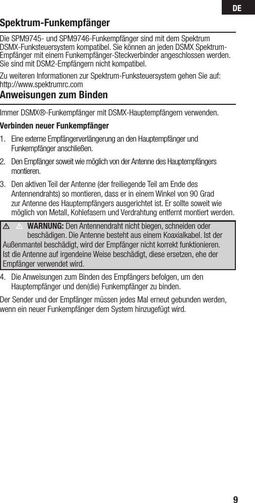 DE9Spektrum-FunkempfängerDie SPM9745- und SPM9746-Funkempfänger sind mit dem Spektrum DSMX-Funksteuersystem kompatibel. Sie können an jeden DSMX Spektrum-Empfänger mit einem Funkempfänger-Steckverbinder angeschlossen werden.Sie sind mit DSM2-Empfängern nicht kompatibel.Zu weiteren Informationen zur Spektrum-Funksteuersystem gehen Sie auf: http://www.spektrumrc.comAnweisungen zum BindenImmer DSMX®-Funkempfänger mit DSMX-Hauptempfängern verwenden.Verbinden neuer Funkempfänger1.  Eine externe Empfängerverlängerung an den Hauptempfänger und Funkempfänger anschließen.2.  Den Empfänger soweit wie möglich von der Antenne des Hauptempfängers montieren.3.  Den aktiven Teil der Antenne (der freiliegende Teil am Ende des Antennendrahts) so montieren, dass er in einem Winkel von 90 Grad zur Antenne des Hauptempfängers ausgerichtet ist. Er sollte soweit wie möglich von Metall, Kohlefasern und Verdrahtung entfernt montiert werden.WARNUNG: Den Antennendraht nicht biegen, schneiden oder beschädigen. Die Antenne besteht aus einem Koaxialkabel. Ist der Außenmantel beschädigt, wird der Empfänger nicht korrekt funktionieren. Ist die Antenne auf irgendeine Weise beschädigt, diese ersetzen, ehe der Empfänger verwendet wird.4.  Die Anweisungen zum Binden des Empfängers befolgen, um den Hauptempfänger und den(die) Funkempfänger zu binden.Der Sender und der Empfänger müssen jedes Mal erneut gebunden werden, wenn ein neuer Funkempfänger dem System hinzugefügt wird.     