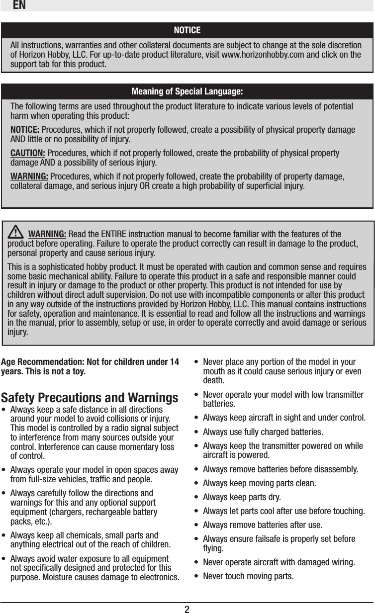 EN2   WARNING: Read the ENTIRE instruction manual to become familiar with the features of the product before operating. Failure to operate the product correctly can result in damage to the product, personal property and cause serious injury. This is a sophisticated hobby product. It must be operated with caution and common sense and requires some basic mechanical ability. Failure to operate this product in a safe and responsible manner could result in injury or damage to the product or other property. This product is not intended for use by children without direct adult supervision. Do not use with incompatible components or alter this product in any way outside of the instructions provided by Horizon Hobby, LLC. This manual contains instructions for safety, operation and maintenance. It is essential to read and follow all the instructions and warnings in the manual, prior to assembly, setup or use, in order to operate correctly and avoid damage or serious injury. • Always keep a safe distance in all directions around your model to avoid collisions or injury. This model is controlled by a radio signal subject to interference from many sources outside your control. Interference can cause momentary loss of control. • Always operate your model in open spaces away from full-size vehicles, trafc and people.• Always carefully follow the directions and warnings for this and any optional support equipment (chargers, rechargeable battery packs, etc.).• Always keep all chemicals, small parts and anything electrical out of the reach of children.• Always avoid water exposure to all equipment not specically designed and protected for this purpose. Moisture causes damage to electronics.• Never place any portion of the model in your mouth as it could cause serious injury or even death.• Never operate your model with low transmitter batteries.• Always keep aircraft in sight and under control.• Always use fully charged batteries.• Always keep the transmitter powered on while aircraft is powered.• Always remove batteries before disassembly.• Always keep moving parts clean.• Always keep parts dry.• Always let parts cool after use before touching.• Always remove batteries after use.• Always ensure failsafe is properly set before ying.• Never operate aircraft with damaged wiring.• Never touch moving parts.The following terms are used throughout the product literature to indicate various levels of potential harm when operating this product: Procedures, which if not properly followed, create a possibility of physical property damage AND little or no possibility of injury. Procedures, which if not properly followed, create the probability of physical property damage AND a possibility of serious injury.WARNING: Procedures, which if not properly followed, create the probability of property damage, collateral damage, and serious injury OR create a high probability of supercial injury.All instructions, warranties and other collateral documents are subject to change at the sole discretion of Horizon Hobby, LLC. For up-to-date product literature, visit www.horizonhobby.com and click on the support tab for this product.