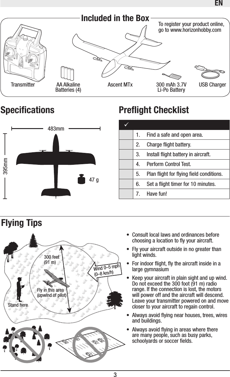 EN3Ascent MTxTransmitter 300 mAh 3.7V Li-Po Battery USB ChargerAA Alkaline Batteries (4) To register your product online, go to www.horizonhobby.comFly in this area (upwind of pilot)Stand here300 feet(91 m)Wind 0–5 mph (0–8 km/h)395mm483mm  47 g• Consult local laws and ordinances before choosing a location to y your aircraft. • Fly your aircraft outside in no greater than light winds.• For indoor ight, y the aircraft inside in a large gymnasium• Keep your aircraft in plain sight and up wind. Do not exceed the 300 foot (91 m) radio range. If the connection is lost, the motors will power off and the aircraft will descend. Leave your transmitter powered on and move closer to your aircraft to regain control.• Always avoid ying near houses, trees, wires and buildings.• Always avoid ying in areas where there are many people, such as busy parks, schoolyards or soccer elds.1.  Find a safe and open area.2.  Charge ight battery.3.   Install ight battery in aircraft. 4.  Perform Control Test.5.   Plan ight for ying eld conditions.6.   Set a ight timer for 10 minutes.7.  Have fun! 