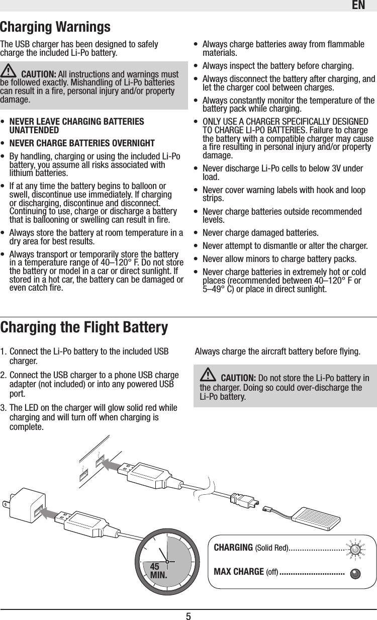 EN5Always charge the aircraft battery before ying.  Do not store the Li-Po battery in the charger. Doing so could over-discharge the Li-Po battery. 1. Connect the Li-Po battery to the included USB charger.2. Connect the USB charger to a phone USB charge adapter (not included) or into any powered USB port.3. The LED on the charger will glow solid red while charging and will turn off when charging is complete. (Solid Red) ......................... (off)45MIN.The USB charger has been designed to safely charge the included Li-Po battery.  All instructions and warnings must be followed exactly. Mishandling of Li-Po batteries can result in a re, personal injury and/or property damage.  • By handling, charging or using the included Li-Po battery, you assume all risks associated with lithium batteries. • If at any time the battery begins to balloon or swell, discontinue use immediately. If charging or discharging, discontinue and disconnect. Continuing to use, charge or discharge a battery that is ballooning or swelling can result in re. • Always store the battery at room temperature in a dry area for best results. • Always transport or temporarily store the battery in a temperature range of 40–120° F. Do not store the battery or model in a car or direct sunlight. If stored in a hot car, the battery can be damaged or even catch re. • Always charge batteries away from ammable materials.• Always inspect the battery before charging. • Always disconnect the battery after charging, and let the charger cool between charges.• Always constantly monitor the temperature of the battery pack while charging.• ONLY USE A CHARGER SPECIFICALLY DESIGNED TO CHARGE LI-PO BATTERIES. Failure to charge the battery with a compatible charger may cause a re resulting in personal injury and/or property damage.• Never discharge Li-Po cells to below 3V under load. • Never cover warning labels with hook and loop strips.• Never charge batteries outside recommended levels.• Never charge damaged batteries.• Never attempt to dismantle or alter the charger.• Never allow minors to charge battery packs.• Never charge batteries in extremely hot or cold places (recommended between 40–120° F or 5–49° C) or place in direct sunlight.