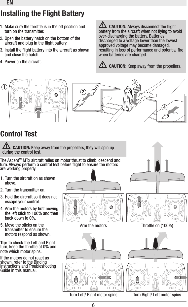 EN61. Make sure the throttle is in the off position and turn on the transmitter.2. Open the battery hatch on the bottom of the aircraft and plug in the ight battery.3. Install the ight battery into the aircraft as shown and close the hatch.4. Power on the aircraft.32Always disconnect the ight battery from the aircraft when not ying to avoid over-discharging the battery. Batteries discharged to a voltage lower than the lowest approved voltage may become damaged, resulting in loss of performance and potential re when batteries are charged.  Keep away from the propellers. Arm the motorsTurn Left/ Right motor spinsThrottle on (100%)Turn Right/ Left motor spins1. Turn the aircraft on as shown above.2. Turn the transmitter on.3. Hold the aircraft so it does not escape your control.4. Arm the motors by rst moving the left stick to 100% and then back down to 0%.5. Move the sticks on the transmitter to ensure the motors respond as shown.  To check the Left and Right turn, keep the throttle at 0% and note which motor spins.If the motors do not react as shown, refer to the Binding instructions and Troubleshooting Guide in this manual. Keep away from the propellers, they will spin up during the control test.The Ascent™ MTx aircraft relies on motor thrust to climb, descend and turn. Always perform a control test before ight to ensure the motors are working properly. 