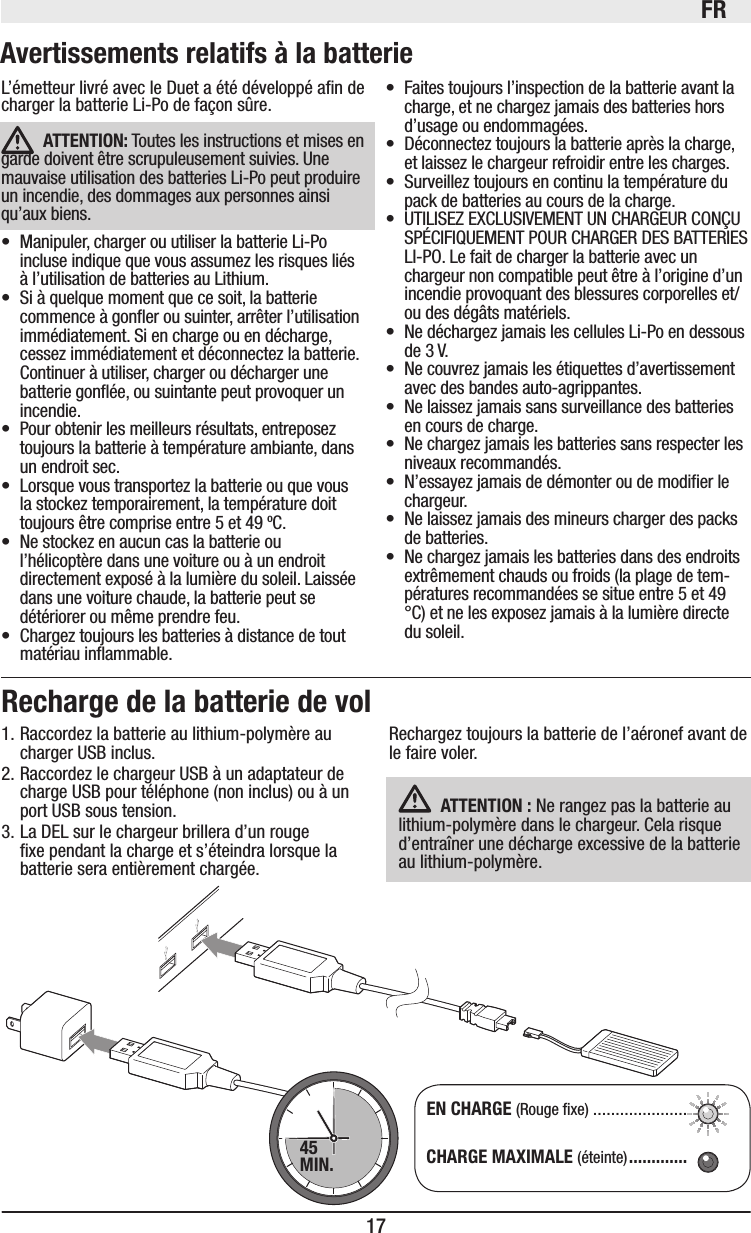 FR17Rechargez toujours la batterie de l’aéronef avant de le faire voler. ATTENTION: Ne rangez pas la batterie au lithium-polymère dans le chargeur. Cela risque d’entraîner une décharge excessive de la batterie au lithium-polymère. Recharge de la batterie de vol1. Raccordez la batterie au lithium-polymère au charger USB inclus.2. Raccordez le chargeur USB à un adaptateur de charge USB pour téléphone (non inclus) ou à un port USB sous tension.3. La DEL sur le chargeur brillera d’un rouge xe pendant la charge et s’éteindra lorsque la batterie sera entièrement chargée.EN CHARGE (Rouge xe) .....................CHARGE MAXIMALE (éteinte) .............45MIN.L’émetteur livré avec le Duet a été développé an de charger la batterie Li-Po de façon sûre. ATTENTION: Toutes les instructions et mises en garde doivent être scrupuleusement suivies. Une mauvaise utilisation des batteries Li-Po peut produire un incendie, des dommages aux personnes ainsi qu’aux biens.• Manipuler, charger ou utiliser la batterie Li-Po incluse indique que vous assumez les risques liés à l’utilisation de batteries au Lithium. • Si à quelque moment que ce soit, la batterie commence à goner ou suinter, arrêter l’utilisation immédiatement. Si en charge ou en décharge, cessez immédiatement et déconnectez la batterie. Continuer à utiliser, charger ou décharger une batterie gonée, ou suintante peut provoquer un incendie.• Pour obtenir les meilleurs résultats, entreposez toujours la batterie à température ambiante, dans un endroit sec.• Lorsque vous transportez la batterie ou que vous la stockez temporairement, la température doit toujours être comprise entre 5 et 49 ºC. • Ne stockez en aucun cas la batterie ou l’hélicoptère dans une voiture ou à un endroit directement exposé à la lumière du soleil. Laissée dans une voiture chaude, la batterie peut se détériorer ou même prendre feu.• Chargez toujours les batteries à distance de tout matériau inammable.• Faites toujours l’inspection de la batterie avant la charge, et ne chargez jamais des batteries hors d’usage ou endommagées.• Déconnectez toujours la batterie après la charge, et laissez le chargeur refroidir entre les charges.• Surveillez toujours en continu la température du pack de batteries au cours de la charge.• UTILISEZ EXCLUSIVEMENT UN CHARGEUR CONÇU SPÉCIFIQUEMENT POUR CHARGER DES BATTERIES LI-PO. Le fait de charger la batterie avec un chargeur non compatible peut être à l’origine d’un incendie provoquant des blessures corporelles et/ou des dégâts matériels.• Ne déchargez jamais les cellules Li-Po en dessous de 3 V.• Ne couvrez jamais les étiquettes d’avertissement avec des bandes auto-agrippantes.• Ne laissez jamais sans surveillance des batteries en cours de charge.• Ne chargez jamais les batteries sans respecter les niveaux recommandés.• N’essayez jamais de démonter ou de modier le chargeur.• Ne laissez jamais des mineurs charger des packs de batteries.• Ne chargez jamais les batteries dans des endroits extrêmement chauds ou froids (la plage de tem-pératures recommandées se situe entre 5 et 49 °C) et ne les exposez jamais à la lumière directe du soleil.Avertissements relatifs à la batterie