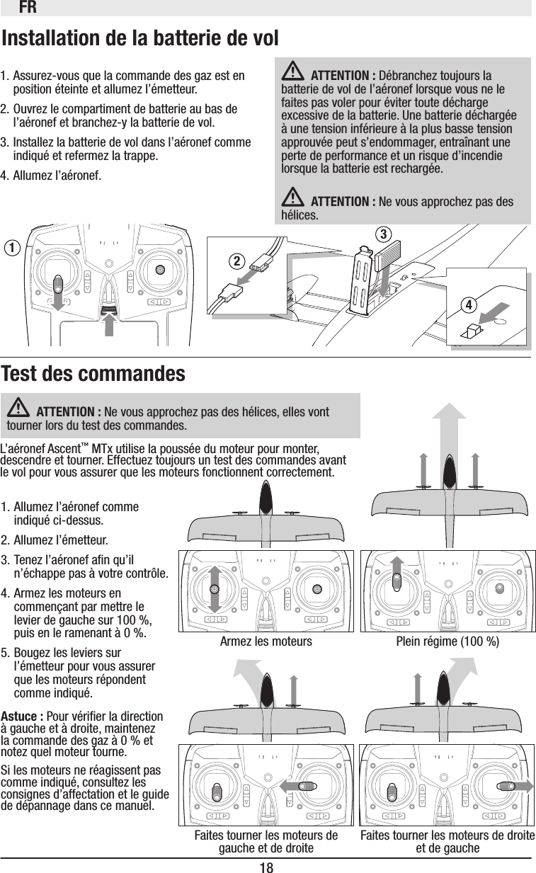 FR18Installation de la batterie de vol1. Assurez-vous que la commande des gaz est en position éteinte et allumez l’émetteur.2. Ouvrez le compartiment de batterie au bas de l’aéronef et branchez-y la batterie de vol.3. Installez la batterie de vol dans l’aéronef comme indiqué et refermez la trappe.4. Allumez l’aéronef.Test des commandes3421ATTENTION: Débranchez toujours la batterie de vol de l’aéronef lorsque vous ne le faites pas voler pour éviter toute décharge excessive de la batterie. Une batterie déchargée à une tension inférieure à la plus basse tension approuvée peut s’endommager, entraînant une perte de performance et un risque d’incendie lorsque la batterie est rechargée. ATTENTION: Ne vous approchez pas des hélices. Armez les moteursFaites tourner les moteurs de gauche et de droitePlein régime (100%)Faites tourner les moteurs de droite et de gauche1. Allumez l’aéronef comme indiqué ci-dessus.2. Allumez l’émetteur.3. Tenez l’aéronef an qu’il n’échappe pas à votre contrôle.4. Armez les moteurs en commençant par mettre le levier de gauche sur 100%, puis en le ramenant à 0%.5. Bougez les leviers sur l’émetteur pour vous assurer que les moteurs répondent comme indiqué. Astuce: Pour vérier la direction à gauche et à droite, maintenez la commande des gaz à 0% et notez quel moteur tourne.Si les moteurs ne réagissent pas comme indiqué, consultez les consignes d’affectation et le guide de dépannage dans ce manuel.ATTENTION: Ne vous approchez pas des hélices, elles vont tourner lors du test des commandes.L’aéronef Ascent™ MTx utilise la poussée du moteur pour monter, descendre et tourner. Effectuez toujours un test des commandes avant le vol pour vous assurer que les moteurs fonctionnent correctement. 