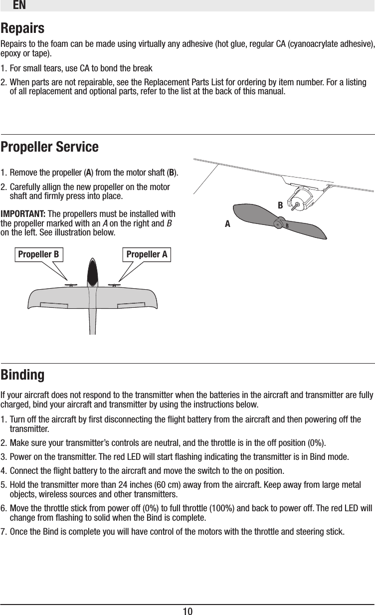 EN10Repairs to the foam can be made using virtually any adhesive (hot glue, regular CA (cyanoacrylate adhesive), epoxy or tape).1. For small tears, use CA to bond the break2. When parts are not repairable, see the Replacement Parts List for ordering by item number. For a listing of all replacement and optional parts, refer to the list at the back of this manual. 1. Remove the propeller (A) from the motor shaft ().2. Carefully allign the new propeller on the motor shaft and rmly press into place.The propellers must be installed with the propeller marked with an A on the right and B on the left. See illustration below.If your aircraft does not respond to the transmitter when the batteries in the aircraft and transmitter are fully charged, bind your aircraft and transmitter by using the instructions below.1. Turn off the aircraft by rst disconnecting the ight battery from the aircraft and then powering off the transmitter.2. Make sure your transmitter’s controls are neutral, and the throttle is in the off position (0%).3. Power on the transmitter. The red LED will start ashing indicating the transmitter is in Bind mode.4. Connect the ight battery to the aircraft and move the switch to the on position.5. Hold the transmitter more than 24 inches (60 cm) away from the aircraft. Keep away from large metal objects, wireless sources and other transmitters. 6. Move the throttle stick from power off (0%) to full throttle (100%) and back to power off. The red LED will change from ashing to solid when the Bind is complete.7. Once the Bind is complete you will have control of the motors with the throttle and steering stick.A 