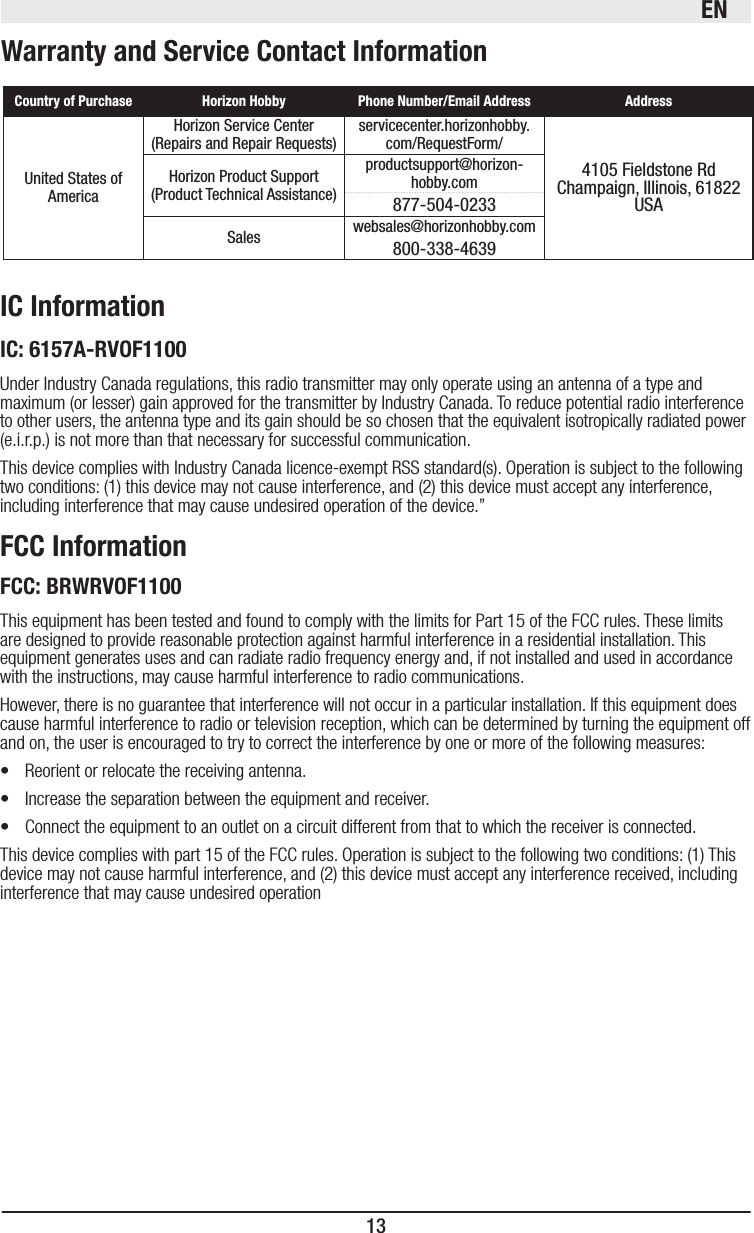 EN13   United States of AmericaHorizon Service Center(Repairs and Repair Requests)  servicecenter.horizonhobby.com/RequestForm/4105 Fieldstone Rd  Champaign, Illinois, 61822 USAHorizon Product Support(Product Technical Assistance)productsupport@horizon-hobby.com877-504-0233Sales websales@horizonhobby.com800-338-4639This equipment has been tested and found to comply with the limits for Part 15 of the FCC rules. These limits are designed to provide reasonable protection against harmful interference in a residential installation. This equipment generates uses and can radiate radio frequency energy and, if not installed and used in accordance with the instructions, may cause harmful interference to radio communications.However, there is no guarantee that interference will not occur in a particular installation. If this equipment does cause harmful interference to radio or television reception, which can be determined by turning the equipment off and on, the user is encouraged to try to correct the interference by one or more of the following measures:•   Reorient or relocate the receiving antenna.•   Increase the separation between the equipment and receiver.•   Connect the equipment to an outlet on a circuit different from that to which the receiver is connected.This device complies with part 15 of the FCC rules. Operation is subject to the following two conditions: (1) This device may not cause harmful interference, and (2) this device must accept any interference received, including interference that may cause undesired operationUnder Industry Canada regulations, this radio transmitter may only operate using an antenna of a type and maximum (or lesser) gain approved for the transmitter by Industry Canada. To reduce potential radio interference to other users, the antenna type and its gain should be so chosen that the equivalent isotropically radiated power (e.i.r.p.) is not more than that necessary for successful communication.This device complies with Industry Canada licence-exempt RSS standard(s). Operation is subject to the following two conditions: (1) this device may not cause interference, and (2) this device must accept any interference, including interference that may cause undesired operation of the device.”