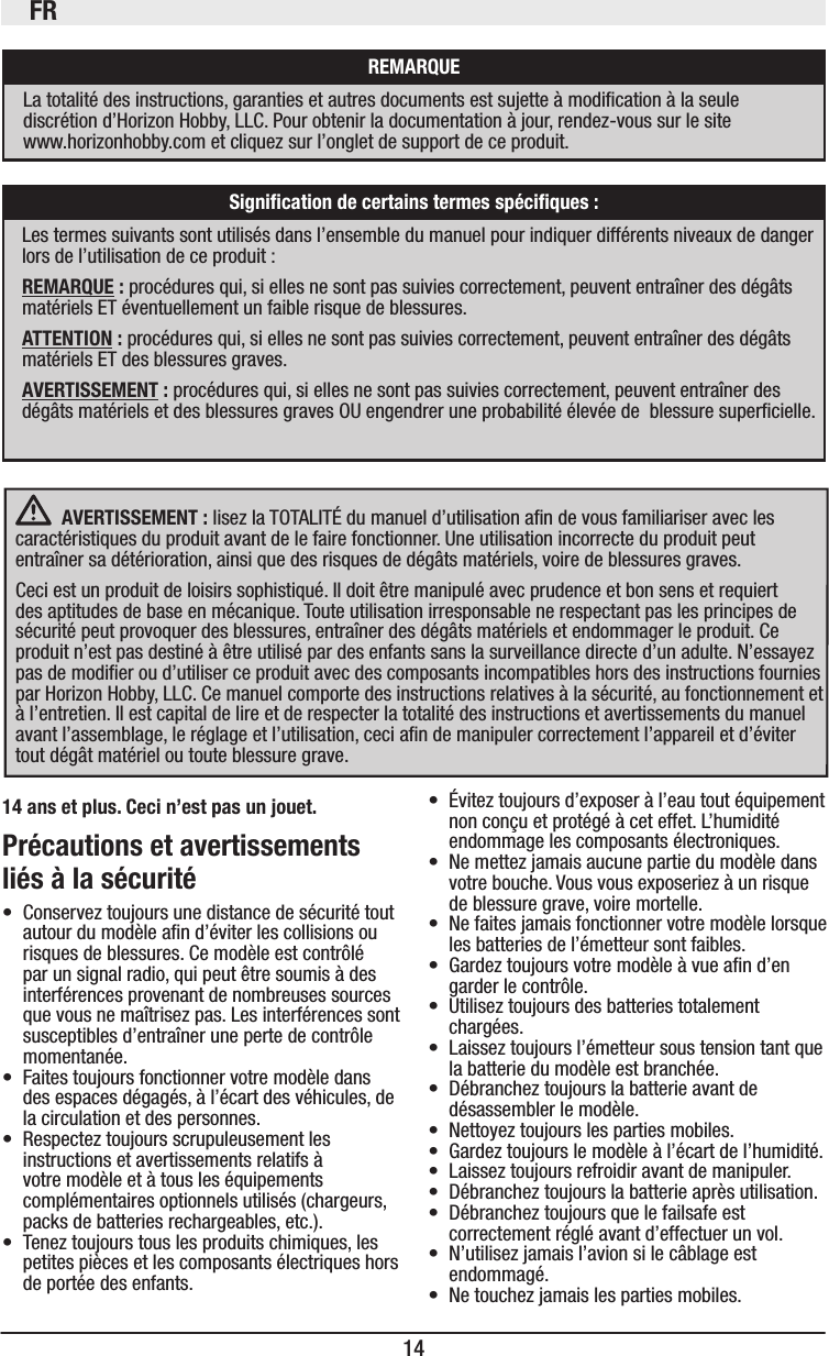 FR14 AVERTISSEMENT : lisez la TOTALITÉ du manuel d’utilisation an de vous familiariser avec les caractéristiques du produit avant de le faire fonctionner. Une utilisation incorrecte du produit peut entraîner sa détérioration, ainsi que des risques de dégâts matériels, voire de blessures graves.Ceci est un produit de loisirs sophistiqué. Il doit être manipulé avec prudence et bon sens et requiert des aptitudes de base en mécanique. Toute utilisation irresponsable ne respectant pas les principes de sécurité peut provoquer des blessures, entraîner des dégâts matériels et endommager le produit. Ce produit n’est pas destiné à être utilisé par des enfants sans la surveillance directe d’un adulte. N’essayez pas de modier ou d’utiliser ce produit avec des composants incompatibles hors des instructions fournies par Horizon Hobby, LLC. Ce manuel comporte des instructions relatives à la sécurité, au fonctionnement et à l’entretien. Il est capital de lire et de respecter la totalité des instructions et avertissements du manuel avant l’assemblage, le réglage et l’utilisation, ceci an de manipuler correctement l’appareil et d’éviter tout dégât matériel ou toute blessure grave.14 ans et plus. Ceci n’est pas un jouet.Précautions et avertissements liés à la sécurité • Conservez toujours une distance de sécurité tout autour du modèle an d’éviter les collisions ou risques de blessures. Ce modèle est contrôlé par un signal radio, qui peut être soumis à des interférences provenant de nombreuses sources que vous ne maîtrisez pas. Les interférences sont susceptibles d’entraîner une perte de contrôle momentanée.• Faites toujours fonctionner votre modèle dans des espaces dégagés, à l’écart des véhicules, de la circulation et des personnes.• Respectez toujours scrupuleusement les instructions et avertissements relatifs à votre modèle et à tous les équipements complémentaires optionnels utilisés (chargeurs, packs de batteries rechargeables, etc.).• Tenez toujours tous les produits chimiques, les petites pièces et les composants électriques hors de portée des enfants. • Évitez toujours d’exposer à l’eau tout équipement  non conçu et protégé à cet effet. L’humidité endommage les composants électroniques.• Ne mettez jamais aucune partie du modèle dans votre bouche. Vous vous exposeriez à un risque de blessure grave, voire mortelle.• Ne faites jamais fonctionner votre modèle lorsque les batteries de l’émetteur sont faibles.• Gardez toujours votre modèle à vue an d’en garder le contrôle.• Utilisez toujours des batteries totalement chargées.• Laissez toujours l’émetteur sous tension tant que la batterie du modèle est branchée.• Débranchez toujours la batterie avant de désassembler le modèle.• Nettoyez toujours les parties mobiles.• Gardez toujours le modèle à l’écart de l’humidité.• Laissez toujours refroidir avant de manipuler.• Débranchez toujours la batterie après utilisation.• Débranchez toujours que le failsafe est correctement réglé avant d’effectuer un vol.• N’utilisez jamais l’avion si le câblage est endommagé.• Ne touchez jamais les parties mobiles.Signiﬁcation de certains termes spéciﬁques :Les termes suivants sont utilisés dans l’ensemble du manuel pour indiquer différents niveaux de danger lors de l’utilisation de ce produit :REMARQUE : procédures qui, si elles ne sont pas suivies correctement, peuvent entraîner des dégâts matériels ET éventuellement un faible risque de blessures.ATTENTION : procédures qui, si elles ne sont pas suivies correctement, peuvent entraîner des dégâts matériels ET des blessures graves.AVERTISSEMENT : procédures qui, si elles ne sont pas suivies correctement, peuvent entraîner des dégâts matériels et des blessures graves OU engendrer une probabilité élevée de  blessure supercielle.REMARQUELa totalité des instructions, garanties et autres documents est sujette à modication à la seule discrétion d’Horizon Hobby, LLC. Pour obtenir la documentation à jour, rendez-vous sur le site  www.horizonhobby.com et cliquez sur l’onglet de support de ce produit.