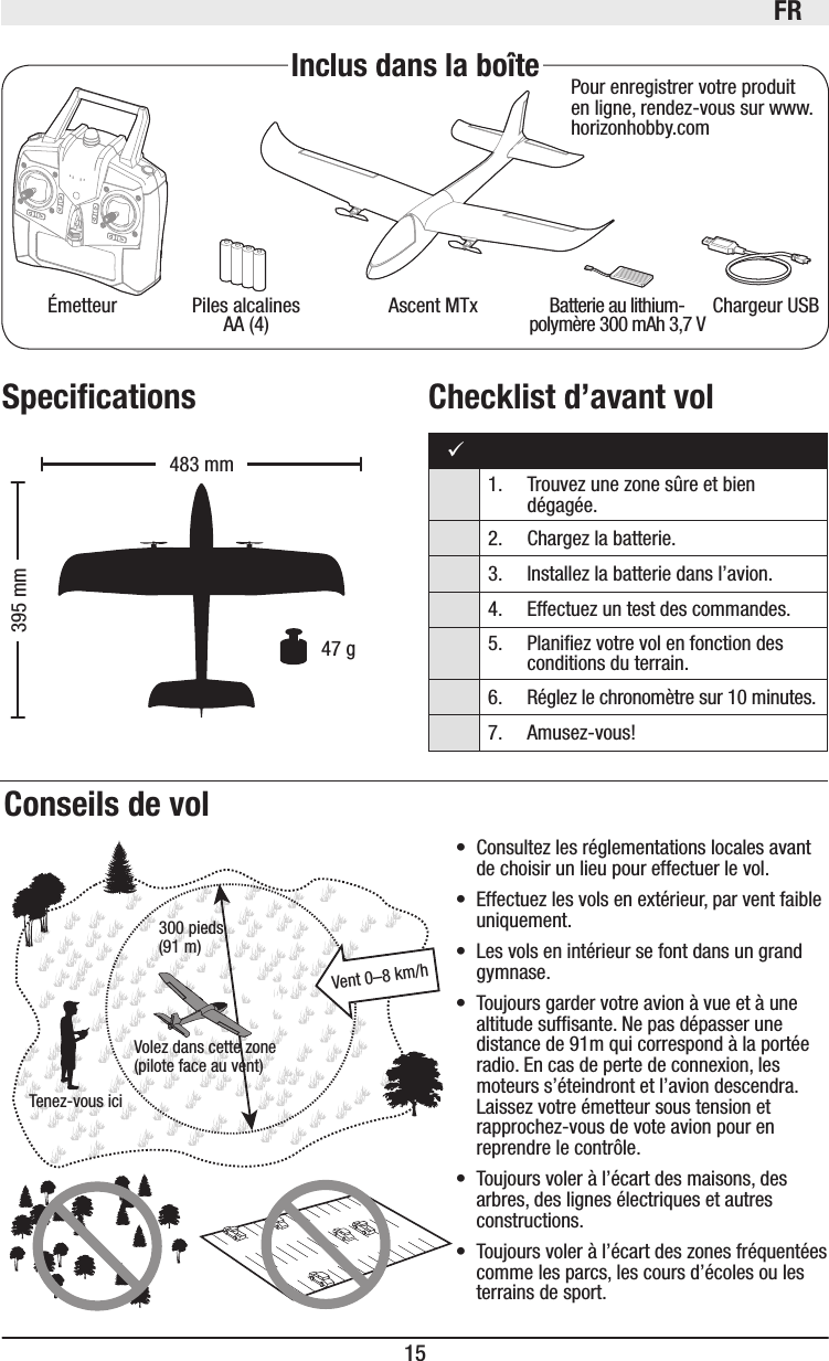 FR15Ascent MTxÉmetteur Batterie au lithium-polymère 300mAh 3,7V Chargeur USBPiles alcalines AA (4)Inclus dans la boîte Pour enregistrer votre produit en ligne, rendez-vous sur www.horizonhobby.comVolez dans cette zone (pilote face au vent)Tenez-vous ici300 pieds(91 m)Vent 0–8 km/hConseils de vol395mm483mm  47 g• Consultez les réglementations locales avant de choisir un lieu pour effectuer le vol. • Effectuez les vols en extérieur, par vent faible uniquement.• Les vols en intérieur se font dans un grand gymnase. • Toujours garder votre avion à vue et à une altitude sufsante. Ne pas dépasser une distance de 91m qui correspond à la portée radio. En cas de perte de connexion, les moteurs s’éteindront et l’avion descendra. Laissez votre émetteur sous tension et rapprochez-vous de vote avion pour en reprendre le contrôle.• Toujours voler à l’écart des maisons, des arbres, des lignes électriques et autres constructions.• Toujours voler à l’écart des zones fréquentées comme les parcs, les cours d’écoles ou les terrains de sport.1.  Trouvez une zone sûre et bien  dégagée.2.  Chargez la batterie.3.   Installez la batterie dans l’avion. 4.  Effectuez un test des commandes.5.   Planiez votre vol en fonction des conditions du terrain.6.   Réglez le chronomètre sur 10 minutes.7. Amusez-vous!Speciﬁcations Checklist d’avant vol