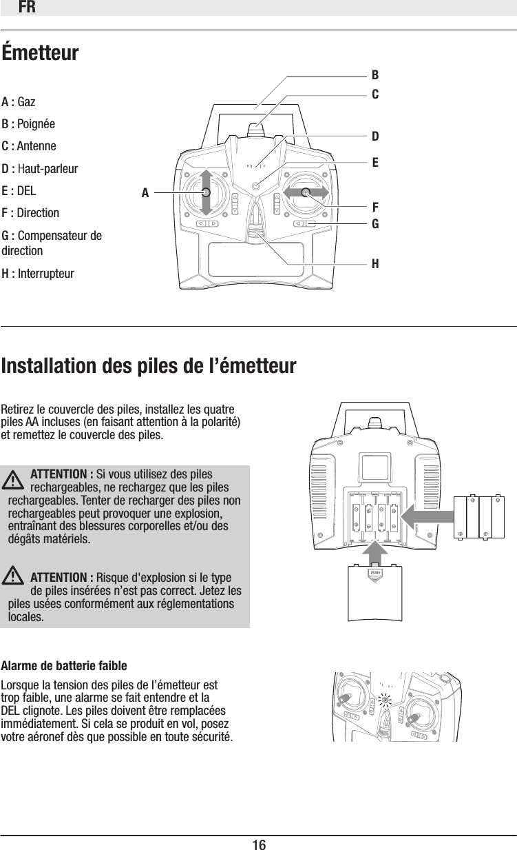 FR16Retirez le couvercle des piles, installez les quatre piles AA incluses (en faisant attention à la polarité) et remettez le couvercle des piles. ÉmetteurAlarme de batterie faibleLorsque la tension des piles de l’émetteur est trop faible, une alarme se fait entendre et la DEL clignote. Les piles doivent être remplacées immédiatement. Si cela se produit en vol, posez votre aéronef dès que possible en toute sécurité. Installation des piles de l’émetteurAHGFEDBCA : GazB : PoignéeC : AntenneD : Haut-parleurE : DELF : DirectionG : Compensateur de directionH : InterrupteurATTENTION: Si vous utilisez des piles rechargeables, ne rechargez que les piles rechargeables. Tenter de recharger des piles non rechargeables peut provoquer une explosion, entraînant des blessures corporelles et/ou des dégâts matériels.ATTENTION: Risque d&apos;explosion si le type de piles insérées n’est pas correct. Jetez les piles usées conformément aux réglementations locales.