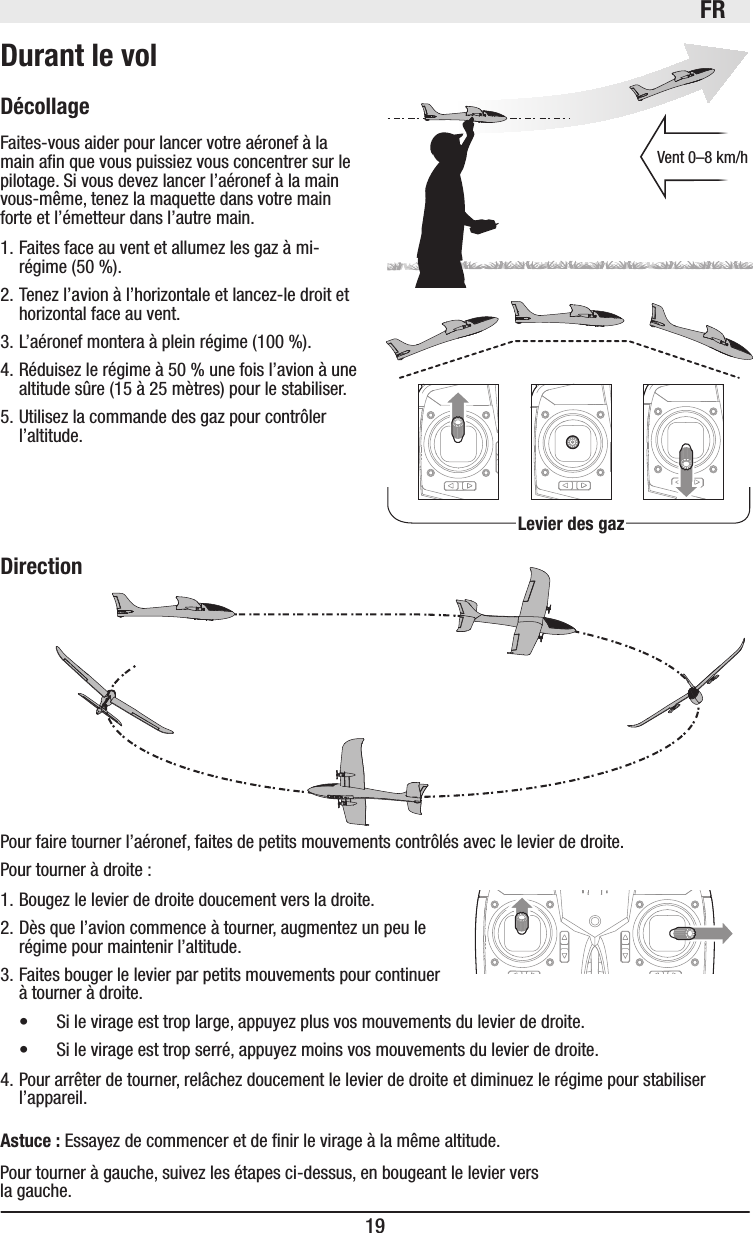 FR19DécollageFaites-vous aider pour lancer votre aéronef à la main an que vous puissiez vous concentrer sur le pilotage. Si vous devez lancer l’aéronef à la main vous-même, tenez la maquette dans votre main forte et l’émetteur dans l’autre main.1. Faites face au vent et allumez les gaz à mi-régime (50%).2. Tenez l’avion à l’horizontale et lancez-le droit et horizontal face au vent.3. L’aéronef montera à plein régime (100%).4. Réduisez le régime à 50% une fois l’avion à une altitude sûre (15 à 25 mètres) pour le stabiliser.5. Utilisez la commande des gaz pour contrôler l’altitude.Pour faire tourner l’aéronef, faites de petits mouvements contrôlés avec le levier de droite.Pour tourner à droite:1. Bougez le levier de droite doucement vers la droite.2. Dès que l’avion commence à tourner, augmentez un peu le régime pour maintenir l’altitude.3. Faites bouger le levier par petits mouvements pour continuer à tourner à droite.• Si le virage est trop large, appuyez plus vos mouvements du levier de droite.• Si le virage est trop serré, appuyez moins vos mouvements du levier de droite.4. Pour arrêter de tourner, relâchez doucement le levier de droite et diminuez le régime pour stabiliser l’appareil.Astuce: Essayez de commencer et de nir le virage à la même altitude.Levier des gazVent 0–8 km/hDirectionPour tourner à gauche, suivez les étapes ci-dessus, en bougeant le levier vers la gauche.Durant le vol