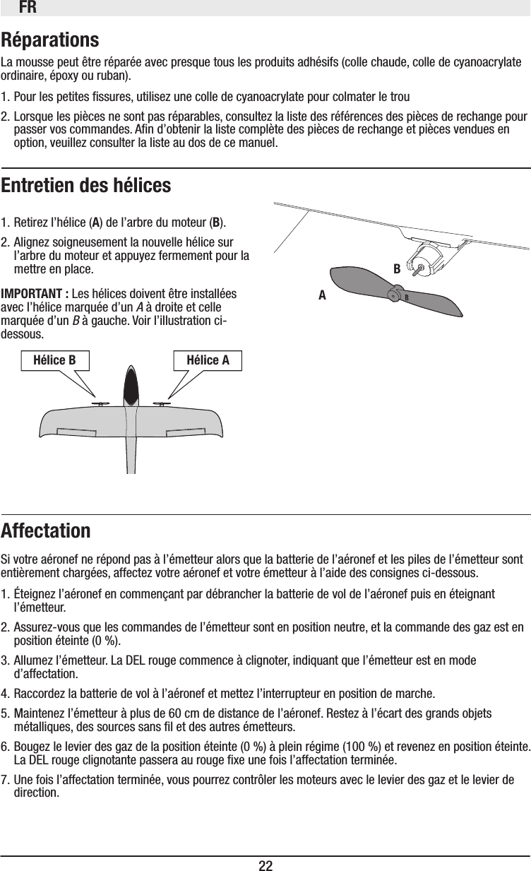 FR22Réparations La mousse peut être réparée avec presque tous les produits adhésifs (colle chaude, colle de cyanoacrylate ordinaire, époxy ou ruban).1. Pour les petites ssures, utilisez une colle de cyanoacrylate pour colmater le trou2. Lorsque les pièces ne sont pas réparables, consultez la liste des références des pièces de rechange pour passer vos commandes. An d’obtenir la liste complète des pièces de rechange et pièces vendues en option, veuillez consulter la liste au dos de ce manuel.Entretien des hélices 1. Retirez l’hélice (A) de l’arbre du moteur (B).2. Alignez soigneusement la nouvelle hélice sur l’arbre du moteur et appuyez fermement pour la mettre en place.IMPORTANT : Les hélices doivent être installées avec l’hélice marquée d’un A à droite et celle marquée d’un B à gauche. Voir l’illustration ci-dessous.AffectationSi votre aéronef ne répond pas à l’émetteur alors que la batterie de l’aéronef et les piles de l’émetteur sont entièrement chargées, affectez votre aéronef et votre émetteur à l’aide des consignes ci-dessous.1. Éteignez l’aéronef en commençant par débrancher la batterie de vol de l’aéronef puis en éteignant l’émetteur.2. Assurez-vous que les commandes de l’émetteur sont en position neutre, et la commande des gaz est en position éteinte (0%).3. Allumez l’émetteur. La DEL rouge commence à clignoter, indiquant que l’émetteur est en mode d’affectation.4. Raccordez la batterie de vol à l’aéronef et mettez l’interrupteur en position de marche.5. Maintenez l’émetteur à plus de 60cm de distance de l’aéronef. Restez à l’écart des grands objets métalliques, des sources sans l et des autres émetteurs. 6. Bougez le levier des gaz de la position éteinte (0%) à plein régime (100%) et revenez en position éteinte. La DEL rouge clignotante passera au rouge xe une fois l’affectation terminée.7. Une fois l’affectation terminée, vous pourrez contrôler les moteurs avec le levier des gaz et le levier de direction.BAHélice B  Hélice A