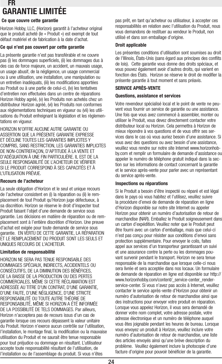 FR24 Ce que couvre cette garantieHorizon Hobby, LLC, (Horizon) garantit à l’acheteur original que le produit acheté (le « Produit ») est exempt de tout défaut matériel et de fabrication à la date d’achat.Ce qui n’est pas couvert par cette garantieLa présente garantie n’est pas transférable et ne couvre pas (i) les dommages superciels, (ii) les dommages dus à des cas de force majeure, un accident, un mauvais usage, un usage abusif, de la négligence, un usage commercial ou à une utilisation, une installation, une manipulation ou un entretien inadéquats, (iii) les modications apportées au Produit ou à une partie de celui-ci, (iv) les tentatives d’entretien non effectuées dans un centre de réparations Horizon Hobby agréé, (v) les Produits non achetés chez un distributeur Horizon agréé, (vi) les Produits non conformes aux règlementations techniques en vigueur ou (vii) les utili-sations du Produit enfreignant la législation et les règlemen-tations en vigueur. HORIZON N’OFFRE AUCUNE AUTRE GARANTIE OU ASSERTION QUE LA PRÉSENTE GARANTIE EXPRESSE ET DÉCLINE TOUTES LES GARANTIES IMPLICITES Y COMPRIS, SANS RESTRICTION, LES GARANTIES IMPLICITES DE NON-CONTREFAÇON, D’APTITUDE À LA VENTE ET D’ADÉQUATION À UNE FIN PARTICULIÈRE. IL EST DE LA SEULE RESPONSABILITÉ DE L’ACHETEUR DE VÉRIFIER SI LE PRODUIT CORRESPOND À SES CAPACITÉS ET À L’UTILISATION PRÉVUE. Recours de l’acheteurLa seule obligation d’Horizon et le seul et unique recours de l’acheteur consistent en (i) la réparation ou (ii) le rem-placement de tout Produit qu’Horizon juge défectueux, à sa discrétion. Horizon se réserve le droit d’inspecter tout Produit faisant l’objet d’une demande de service sous garantie. Les décisions en matière de réparation ou de rem-placement sont à l’entière discrétion d’Horizon. Une preuve d’achat est exigée pour toute demande de service sous garantie.  EN VERTU DE CETTE GARANTIE, LA RÉPARATION ET LE REMPLACEMENT DU PRODUIT SONT LES SEULS ET UNIQUES RECOURS DE L’ACHETEUR.Limitation de responsabilitéHORIZON NE SERA PAS TENUE RESPONSABLE DES DOMMAGES SPÉCIAUX, INDIRECTS, ACCIDENTELS OU CONSÉCUTIFS, DE LA DIMINUTION DES BÉNÉFICES, DE LA BAISSE DE LA PRODUCTION OU DES PERTES COMMERCIALES, MÊME SI CETTE RÉCLAMATION EST ADRESSÉE AU TITRE D’UN CONTRAT, D’UNE GARANTIE, D’UNE FAUTE, D’UNE NÉGLIGENCE, D’UNE STRICTE RESPONSABILITÉ OU TOUTE AUTRE THÉORIE DE RESPONSABILITÉ, MÊME SI HORIZON A ÉTÉ INFORMÉE DE LA POSSIBILITÉ DE TELS DOMMAGES. Par ailleurs, Horizon n’acceptera pas de recours issus d’un cas de garantie lorsque ces recours dépassent la valeur unitaire du Produit. Horizon n’exerce aucun contrôle sur l’utilisation, l’installation, le montage nal, la modication ou la mauvaise utilisation du Produit et ne saurait être tenue responsable pour tout préjudice ou dommage en résultant. L’utilisateur accepte toute responsabilité résultant de l’utilisation, de l’installation ou de l’assemblage du produit. Si vous n’êtes pas prêt, en tant qu’acheteur ou utilisateur, à accepter ces responsabilités en relation avec l’utilisation du Produit, nous vous demandons de restituer au vendeur le Produit, non utilisé et dans son emballage d’origine.Droit applicableLes présentes conditions d’utilisation sont soumises au droit de l’Illinois, États-Unis (sans égard aux principes des conits de lois).  Cette garantie vous donne des droits spéciaux, et vous pouvez également avoir d’autres droits, qui varient en fonction des États.  Horizon se réserve le droit de modier la présente garantie à tout moment et sans préavis.SERVICE APRÈS-VENTEQuestions, assistance et servicesVotre revendeur spécialisé local et le point de vente ne peu-vent vous fournir un service de garantie ou une assistance. Une fois que vous avez commencé à assembler, monter ou utiliser le Produit, vous devez directement contacter votre distributeur local ou Horizon. Cela permettra à Horizon de mieux répondre à vos questions et de vous offrir ses ser-vices dans le cas où vous auriez besoin d’une assistance. Si vous avez des questions ou avez besoin d’une assistance, veuillez vous rendre sur notre site Internet www.horizonhob-by.com et remplir un formulaire de demande d’assistance ou appeler le numéro de téléphone gratuit indiqué dans la sec-tion sur les informations de contact concernant la garantie et le service après-vente pour parler avec un représentant du service après-vente. Inspections ou réparationsSi le Produit a besoin d’être inspecté ou réparé et est légal dans le pays où vous habitez et l’utilisez, veuillez suivre la procédure d’envoi de demande de réparation en ligne d’Horizon disponible sur notre site Internet ou appeler Horizon pour obtenir un numéro d’autorisation de retour de marchandise (NAR). Emballez le Produit soigneusement dans un carton d’expédition. Veuillez noter que le Produit peut être fourni avec un carton d’emballage, mais que celui-ci n’est pas conçu pour résister aux conditions d’envoi sans protection supplémentaire. Pour envoyer le colis, faites appel aux services d’un transporteur garantissant un suivi et une assurance contre la perte ou les dommages pou-vant survenir pendant le transport. Horizon ne sera tenue responsable de la marchandise que lorsque celle-ci nous sera livrée et sera acceptée dans nos locaux. Un formulaire de demande de réparation en ligne est disponible sur http://www.horizonhobby.com/content/_service-center_render-service-center. Si vous n’avez pas accès à Internet, veuillez contacter le service après-vente d’Horizon pour obtenir un numéro d’autorisation de retour de marchandise ainsi que des instructions pour envoyer votre produit en réparation. Lorsque vous appelez Horizon, il vous sera demandé de donner votre nom complet, votre adresse postale, votre adresse électronique et un numéro de téléphone auquel vous êtes joignable pendant les heures de bureau. Lorsque vous envoyez un produit à Horizon, veuillez inclure votre numéro d’autorisation de retour de marchandise, une liste des articles envoyés ainsi qu’une brève description du problème.  Veuillez également inclure la photocopie d’une facture d’origine pour pouvoir bénécier de la garantie.  GARANTIE LIMITÉE