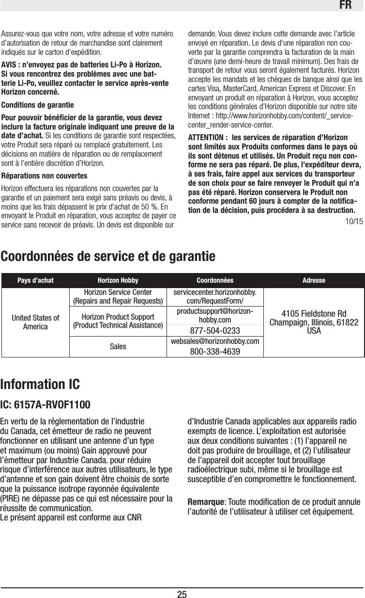 FR25Coordonnées de service et de garantiePays d’achat Horizon Hobby Coordonnées AdresseUnited States of AmericaHorizon Service Center(Repairs and Repair Requests)  servicecenter.horizonhobby.com/RequestForm/4105 Fieldstone Rd  Champaign, Illinois, 61822 USAHorizon Product Support(Product Technical Assistance)productsupport@horizon-hobby.com877-504-0233Sales websales@horizonhobby.com800-338-4639Information ICEn vertu de la réglementation de l’industrie du Canada, cet émetteur de radio ne peuvent fonctionner en utilisant une antenne d’un type et maximum (ou moins) Gain approuvé pour l’émetteur par Industrie Canada. pour réduire risque d’interférence aux autres utilisateurs, le type d’antenne et son gain doivent être choisis de sorte que la puissance isotrope rayonnée équivalente (PIRE) ne dépasse pas ce qui est nécessaire pour la réussite de communication. Le présent appareil est conforme aux CNR d’Industrie Canada applicables aux appareils radio exempts de licence. L’exploitation est autorisée aux deux conditions suivantes : (1) l’appareil ne doit pas produire de brouillage, et (2) l’utilisateur de l’appareil doit accepter tout brouillage radioélectrique subi, même si le brouillage est susceptible d’en compromettre le fonctionnement.Remarque: Toute modication de ce produit annule l’autorité de l’utilisateur à utiliser cet équipement.IC: 6157A-RVOF110010/15Assurez-vous que votre nom, votre adresse et votre numéro d’autorisation de retour de marchandise sont clairement indiqués sur le carton d’expédition. AVIS : n’envoyez pas de batteries Li-Po à Horizon. Si vous rencontrez des problèmes avec une bat-terie Li-Po, veuillez contacter le service après-vente Horizon concerné.Conditions de garantiePour pouvoir bénéﬁcier de la garantie, vous devez inclure la facture originale indiquant une preuve de la date d’achat. Si les conditions de garantie sont respectées, votre Produit sera réparé ou remplacé gratuitement. Les décisions en matière de réparation ou de remplacement sont à l’entière discrétion d’Horizon.Réparations non couvertesHorizon effectuera les réparations non couvertes par la garantie et un paiement sera exigé sans préavis ou devis, à moins que les frais dépassent le prix d’achat de 50 %. En envoyant le Produit en réparation, vous acceptez de payer ce service sans recevoir de préavis. Un devis est disponible sur demande. Vous devez inclure cette demande avec l’article envoyé en réparation. Le devis d’une réparation non cou-verte par la garantie comprendra la facturation de la main d’œuvre (une demi-heure de travail minimum). Des frais de transport de retour vous seront également facturés. Horizon accepte les mandats et les chèques de banque ainsi que les cartes Visa, MasterCard, American Express et Discover. En envoyant un produit en réparation à Horizon, vous acceptez les conditions générales d’Horizon disponible sur notre site Internet : http://www.horizonhobby.com/content/_service-center_render-service-center.ATTENTION :  les services de réparation d’Horizon sont limités aux Produits conformes dans le pays où ils sont détenus et utilisés. Un Produit reçu non con-forme ne sera pas réparé. De plus, l’expéditeur devra, à ses frais, faire appel aux services du transporteur de son choix pour se faire renvoyer le Produit qui n’a pas été réparé. Horizon conservera le Produit non conforme pendant 60 jours à compter de la notiﬁca-tion de la décision, puis procédera à sa destruction.