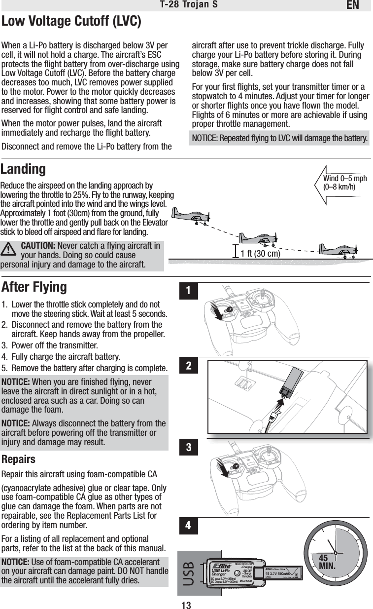 ENT-28 Trojan S 13Wind 0–5 mph (0–8 km/h)CAUTION: Never catch a ﬂ ying aircraft in your hands. Doing so could cause personal injury and damage to the aircraft.45MIN.11 ft (30 cm)USB Li-PoChargerEFLC1008SOLID RED LED–ChargingDC Input:5.0V    350mADC Output:4.2V    300mALED OFF–Charge CompleteWhen a Li-Po battery is discharged below 3V per cell, it will not hold a charge. The aircraft’s ESC protects the ﬂ ight battery from over-discharge using Low Voltage Cutoff (LVC). Before the battery charge decreases too much, LVC removes power supplied to the motor. Power to the motor quickly decreases and increases, showing that some battery power is reserved for ﬂ ight control and safe landing.When the motor power pulses, land the aircraft immediately and recharge the ﬂ ight battery.Disconnect and remove the Li-Po battery from the aircraft after use to prevent trickle discharge. Fully charge your Li-Po battery before storing it. During storage, make sure battery charge does not fall below 3V per cell.For your ﬁ rst ﬂ ights, set your transmitter timer or a stopwatch to 4 minutes. Adjust your timer for longer or shorter ﬂ ights once you have ﬂ own the model. Flights of 6 minutes or more are achievable if using proper throttle management.NOTICE: Repeated ﬂ ying to LVC will damage the battery. Low Voltage Cutoff (LVC)After Flying1.  Lower the throttle stick completely and do not move the steering stick. Wait at least 5 seconds. 2.  Disconnect and remove the battery from the aircraft. Keep hands away from the propeller.3.  Power off the transmitter.4.  Fully charge the aircraft battery.5.  Remove the battery after charging is complete.NOTICE: When you are ﬁ nished ﬂ ying, never leave the aircraft in direct sunlight or in a hot, enclosed area such as a car. Doing so can damage the foam.NOTICE: Always disconnect the battery from the aircraft before powering off the transmitter or injury and damage may result.RepairsRepair this aircraft using foam-compatible CA(cyanoacrylate adhesive) glue or clear tape. Only use foam-compatible CA glue as other types of glue can damage the foam. When parts are not repairable, see the Replacement Parts List for ordering by item number.For a listing of all replacement and optional parts, refer to the list at the back of this manual.NOTICE: Use of foam-compatible CA accelerant on your aircraft can damage paint. DO NOT handle the aircraft until the accelerant fully dries.LandingReduce the airspeed on the landing approach by lowering the throttle to 25%. Fly to the runway, keeping the  aircraft  pointed  into  the  wind  and  the  wings  level.                                                                                                                                         Approximately 1 foot (30cm) from the ground, fully lower the throttle and gently pull back on the Elevator stick to bleed off airspeed and ﬂ are for landing. 