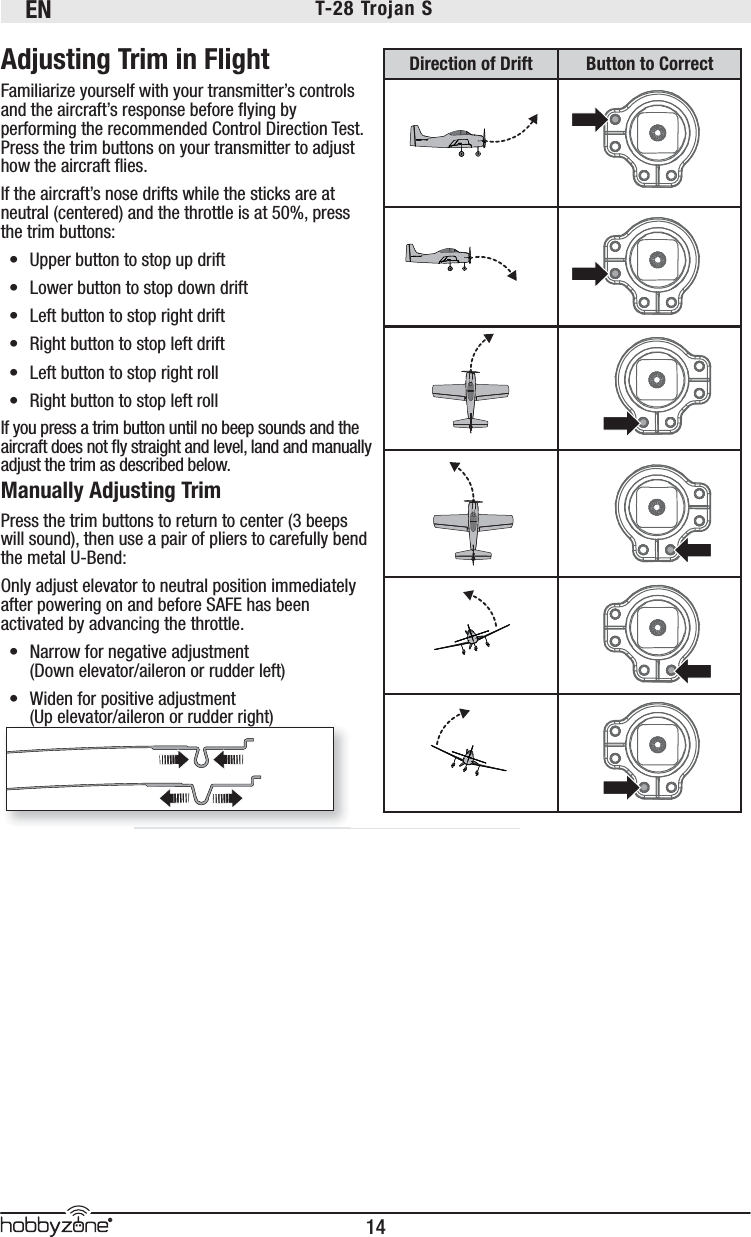 EN14®T-28 Trojan S 100%Adjusting Trim in FlightFamiliarize yourself with your transmitter’s controls and the aircraft’s response before ﬂ ying by performing the recommended Control Direction Test. Press the trim buttons on your transmitter to adjust how the aircraft ﬂ ies.If the aircraft’s nose drifts while the sticks are at neutral (centered) and the throttle is at 50%, press the trim buttons:•  Upper button to stop up drift •  Lower button to stop down drift•  Left button to stop right drift•  Right button to stop left drift•  Left button to stop right roll•  Right button to stop left rollIf you press a trim button until no beep sounds and the aircraft does not ﬂ y straight and level, land and manually adjust the trim as described below.Manually Adjusting TrimPress the trim buttons to return to center (3 beeps will sound), then use a pair of pliers to carefully bend the metal U-Bend:Only adjust elevator to neutral position immediately after powering on and before SAFE has been activated by advancing the throttle.•  Narrow for negative adjustment (Down elevator/aileron or rudder left)•  Widen for positive adjustment (Up elevator/aileron or rudder right)(Up elevator/aileron or rudder right)Direction of Drift Button to Correct