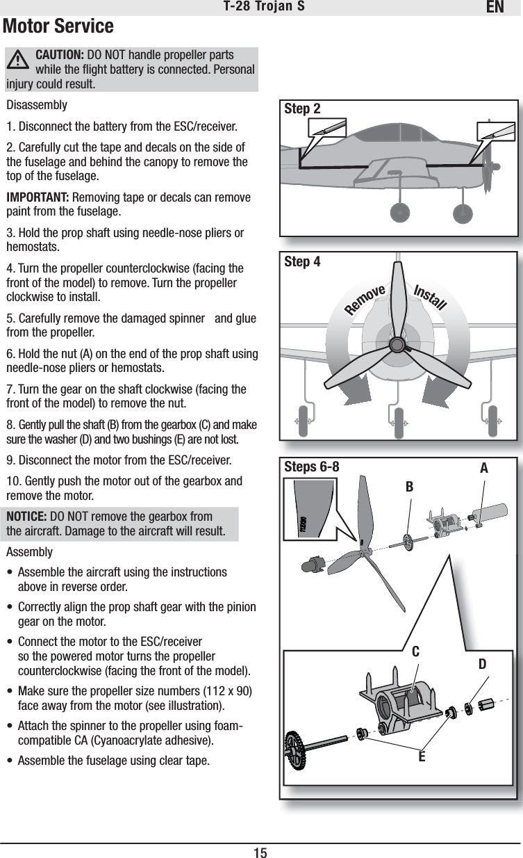 EN15T-28 Trojan S Motor ServiceCAUTION: DO NOT handle propeller parts while the ﬂ ight battery is connected. Personal injury could result.Disassembly1. Disconnect the battery from the ESC/receiver. 2. Carefully cut the tape and decals on the side of the fuselage and behind the canopy to remove the top of the fuselage.IMPORTANT: Removing tape or decals can remove paint from the fuselage.3. Hold the prop shaft using needle-nose pliers or hemostats.4. Turn the propeller counterclockwise (facing the front of the model) to remove. Turn the propeller clockwise to install. 5. Carefully remove the damaged spinner   and glue from the propeller.6. Hold the nut (A) on the end of the prop shaft using needle-nose pliers or hemostats.7. Turn the gear on the shaft clockwise (facing the front of the model) to remove the nut.8. Gently pull the shaft (B) from the gearbox (C) and make sure the washer (D) and two bushings (E) are not lost.9. Disconnect the motor from the ESC/receiver.10. Gently push the motor out of the gearbox and remove the motor.NOTICE: DO NOT remove the gearbox from the aircraft. Damage to the aircraft will result.Assembly•  Assemble the aircraft using the instructions above in reverse order.•  Correctly align the prop shaft gear with the pinion gear on the motor.•  Connect the motor to the ESC/receiver so the powered motor turns the propeller counterclockwise (facing the front of the model). •  Make sure the propeller size numbers (112 x 90) face away from the motor (see illustration). •  Attach the spinner to the propeller using foam-compatible CA (Cyanoacrylate adhesive).•  Assemble the fuselage using clear tape.BECDInstallInstallRemoveRemoveAStep 2Step 4Steps 6-8Step 2Step 2