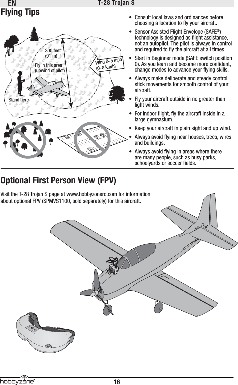 EN16®T-28 Trojan S Optional First Person View (FPV)Visit the T-28 Trojan S page at www.hobbyzonerc.com for information about optional FPV (SPMVS1100, sold separately) for this aircraft.Fly in this area(upwind of pilot)Stand here300 feet(91 m)Wind 0–5 mph (0–8 km/h)•  Consult local laws and ordinances before choosing a location to ﬂ y your aircraft. •  Sensor Assisted Flight Envelope (SAFE®) technology is designed as ﬂ ight assistance, not an autopilot. The pilot is always in control and required to ﬂ y the aircraft at all times.•  Start in Beginner mode (SAFE switch position 0). As you learn and become more conﬁ dent, change modes to advance your ﬂ ying skills.•  Always make deliberate and steady control stick movements for smooth control of your aircraft.•  Fly your aircraft outside in no greater than light winds.•  For indoor ﬂ ight, ﬂ y the aircraft inside in a large gymnasium.•  Keep your aircraft in plain sight and up wind. •  Always avoid ﬂ ying near houses, trees, wires and buildings.•  Always avoid ﬂ ying in areas where there are many people, such as busy parks, schoolyards or soccer ﬁ elds.Flying Tips