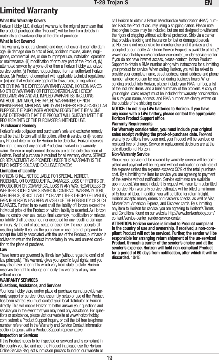 EN19T-28 Trojan S Limited WarrantyWhat this Warranty CoversHorizon Hobby, LLC, (Horizon) warrants to the original purchaser that the product purchased (the “Product”) will be free from defects in materials and workmanship at the date of purchase.What is Not CoveredThis warranty is not transferable and does not cover (i) cosmetic dam-age, (ii) damage due to acts of God, accident, misuse, abuse, negli-gence, commercial use, or due to improper use, installation, operation or maintenance, (iii) modification of or to any part of the Product, (iv) attempted service by anyone other than a Horizon Hobby authorized service center, (v) Product not purchased from an authorized Horizon dealer, (vi) Product not compliant with applicable technical regulations, or (vii) use that violates any applicable laws, rules, or regulations.OTHER THAN THE EXPRESS WARRANTY ABOVE, HORIZON MAKES NO OTHER WARRANTY OR REPRESENTATION, AND HEREBY DISCLAIMS ANY AND ALL IMPLIED WARRANTIES, INCLUDING, WITHOUT LIMITATION, THE IMPLIED WARRANTIES OF NON-INFRINGEMENT, MERCHANTABILITY AND FITNESS FOR A PARTICULAR PURPOSE. THE PURCHASER ACKNOWLEDGES THAT THEY ALONE HAVE DETERMINED THAT THE PRODUCT WILL SUITABLY MEET THE REQUIREMENTS OF THE PURCHASER’S INTENDED USE. Purchaser’s RemedyHorizon’s sole obligation and purchaser’s sole and exclusive remedy shall be that Horizon will, at its option, either (i) service, or (ii) replace, any Product determined by Horizon to be defective. Horizon reserves the right to inspect any and all Product(s) involved in a warranty claim. Service or replacement decisions are at the sole discretion of Horizon. Proof of purchase is required for all warranty claims. SERVICE OR REPLACEMENT AS PROVIDED UNDER THIS WARRANTY IS THE PURCHASER’S SOLE AND EXCLUSIVE REMEDY. Limitation of LiabilityHORIZON SHALL NOT BE LIABLE FOR SPECIAL, INDIRECT, INCIDENTAL OR CONSEQUENTIAL DAMAGES, LOSS OF PROFITS OR PRODUCTION OR COMMERCIAL LOSS IN ANY WAY, REGARDLESS OF WHETHER SUCH CLAIM IS BASED IN CONTRACT, WARRANTY, TORT, NEGLIGENCE, STRICT LIABILITY OR ANY OTHER THEORY OF LIABILITY, EVEN IF HORIZON HAS BEEN ADVISED OF THE POSSIBILITY OF SUCH DAMAGES. Further, in no event shall the liability of Horizon exceed the individual price of the Product on which liability is asserted. As Horizon has no control over use, setup, final assembly, modification or misuse, no liability shall be assumed nor accepted for any resulting damage or injury. By the act of use, setup or assembly, the user accepts all resulting liability. If you as the purchaser or user are not prepared to accept the liability associated with the use of the Product, purchaser is advised to return the Product immediately in new and unused condi-tion to the place of purchase.LawThese terms are governed by Illinois law (without regard to conflict of law principals). This warranty gives you specific legal rights, and you may also have other rights which vary from state to state. Horizon reserves the right to change or modify this warranty at any time without notice.WARRANTY SERVICESQuestions, Assistance, and ServicesYour local hobby store and/or place of purchase cannot provide war-ranty support or service. Once assembly, setup or use of the Product has been started, you must contact your local distributor or Horizon directly. This will enable Horizon to better answer your questions and service you in the event that you may need any assistance. For ques-tions or assistance, please visit our website at www.horizonhobby.com, submit a Product Support Inquiry, or call the toll free telephone number referenced in the Warranty and Service Contact Information section to speak with a Product Support representative.Inspection or ServicesIf this Product needs to be inspected or serviced and is compliant in the country you live and use the Product in, please use the Horizon Online Service Request submission process found on our website or call Horizon to obtain a Return Merchandise Authorization (RMA) num-ber. Pack the Product securely using a shipping carton. Please note that original boxes may be included, but are not designed to withstand the rigors of shipping without additional protection. Ship via a carrier that provides tracking and insurance for lost or damaged parcels, as Horizon is not responsible for merchandise until it arrives and is accepted at our facility. An Online Service Request is available at http://www.horizonhobby.com/content/service-center_render-service-center. If you do not have internet access, please contact Horizon Product Support to obtain a RMA number along with instructions for submitting your product for service. When calling Horizon, you will be asked to provide your complete name, street address, email address and phone number where you can be reached during business hours. When sending product into Horizon, please include your RMA number, a list of the included items, and a brief summary of the problem. A copy of your original sales receipt must be included for warranty consideration. Be sure your name, address, and RMA number are clearly written on the outside of the shipping carton. NOTICE: Do not ship LiPo batteries to Horizon. If you have any issue with a LiPo battery, please contact the appropriate Horizon Product Support office.Warranty Requirements For Warranty consideration, you must include your original sales receipt verifying the proof-of-purchase date. Provided warranty conditions have been met, your Product will be serviced or replaced free of charge. Service or replacement decisions are at the sole discretion of Horizon.Non-Warranty ServiceShould your service not be covered by warranty, service will be com-pleted and payment will be required without notification or estimate of the expense unless the expense exceeds 50% of the retail purchase cost. By submitting the item for service you are agreeing to payment of the service without notification. Service estimates are available upon request. You must include this request with your item submitted for service. Non-warranty service estimates will be billed a minimum of ½ hour of labor. In addition you will be billed for return freight. Horizon accepts money orders and cashier’s checks, as well as Visa, MasterCard, American Express, and Discover cards. By submitting any item to Horizon for service, you are agreeing to Horizon’s Terms and Conditions found on our website http://www.horizonhobby.com/content/service-center_render-service-center.ATTENTION: Horizon service is limited to Product compliant in the country of use and ownership. If received, a non-com-pliant Product will not be serviced. Further, the sender will be responsible for arranging return shipment of the un-serviced Product, through a carrier of the sender’s choice and at the sender’s expense. Horizon will hold non-compliant Product for a period of 60 days from notification, after which it will be discarded. 10/15