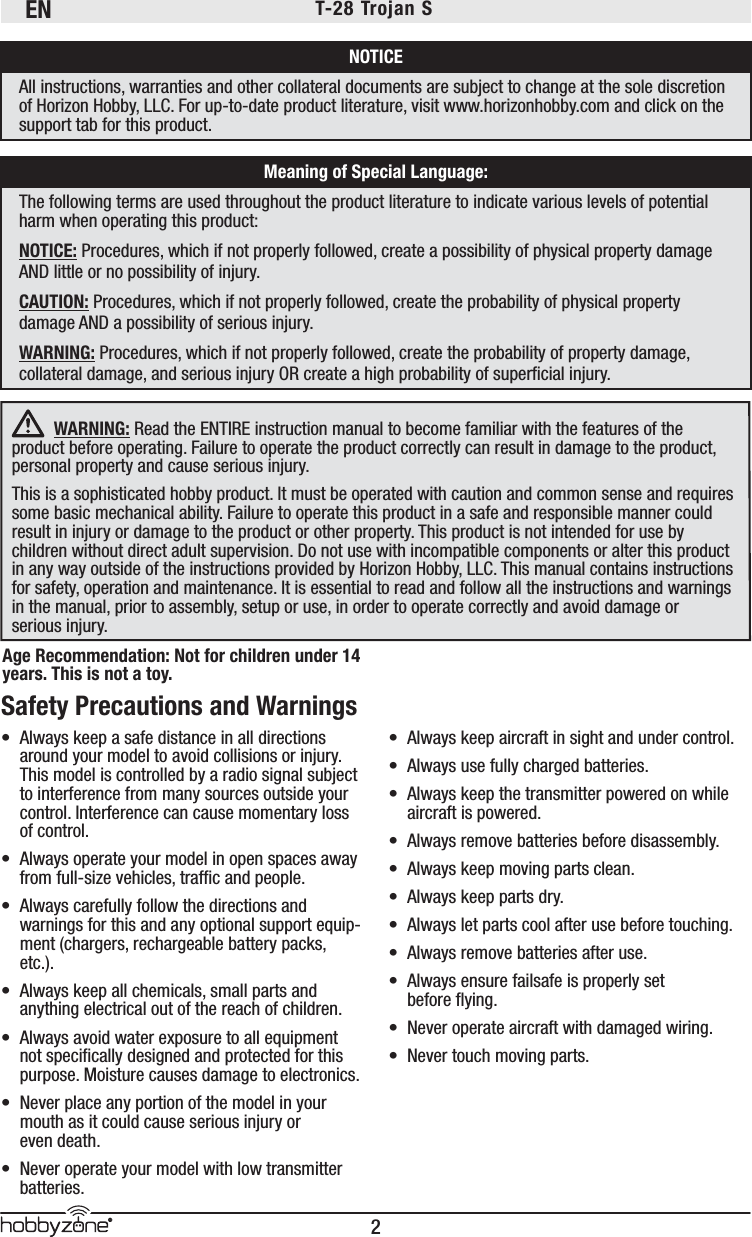 EN2®T-28 Trojan S  WARNING: Read the ENTIRE instruction manual to become familiar with the features of the product before operating. Failure to operate the product correctly can result in damage to the product, personal property and cause serious injury. This is a sophisticated hobby product. It must be operated with caution and common sense and requires some basic mechanical ability. Failure to operate this product in a safe and responsible manner could result in injury or damage to the product or other property. This product is not intended for use by children without direct adult supervision. Do not use with incompatible components or alter this product in any way outside of the instructions provided by Horizon Hobby, LLC. This manual contains instructions for safety, operation and maintenance. It is essential to read and follow all the instructions and warnings in the manual, prior to assembly, setup or use, in order to operate correctly and avoid damage or serious injury.NOTICEAll instructions, warranties and other collateral documents are subject to change at the sole discretion of Horizon Hobby, LLC. For up-to-date product literature, visit www.horizonhobby.com and click on the support tab for this product.Meaning of Special Language:The following terms are used throughout the product literature to indicate various levels of potential harm when operating this product:NOTICE: Procedures, which if not properly followed, create a possibility of physical property damage AND little or no possibility of injury.CAUTION: Procedures, which if not properly followed, create the probability of physical property damage AND a possibility of serious injury.WARNING: Procedures, which if not properly followed, create the probability of property damage, collateral damage, and serious injury OR create a high probability of superﬁ cial injury.Safety Precautions and Warnings •  Always keep a safe distance in all directions around your model to avoid collisions or injury. This model is controlled by a radio signal subject to interference from many sources outside your control. Interference can cause momentary loss of control. •  Always operate your model in open spaces away from full-size vehicles, trafﬁ c and people.•  Always carefully follow the directions and warnings for this and any optional support equip-ment (chargers, rechargeable battery packs, etc.).•  Always keep all chemicals, small parts and anything electrical out of the reach of children.•  Always avoid water exposure to all equipment not speciﬁ cally designed and protected for this purpose. Moisture causes damage to electronics.•  Never place any portion of the model in your mouth as it could cause serious injury or even death.•  Never operate your model with low transmitter batteries.•  Always keep aircraft in sight and under control.•  Always use fully charged batteries.•  Always keep the transmitter powered on while aircraft is powered.•  Always remove batteries before disassembly.•  Always keep moving parts clean.•  Always keep parts dry.•  Always let parts cool after use before touching.•  Always remove batteries after use.•  Always ensure failsafe is properly set before ﬂ ying.•  Never operate aircraft with damaged wiring.•  Never touch moving parts.Age Recommendation: Not for children under 14 years. This is not a toy. 