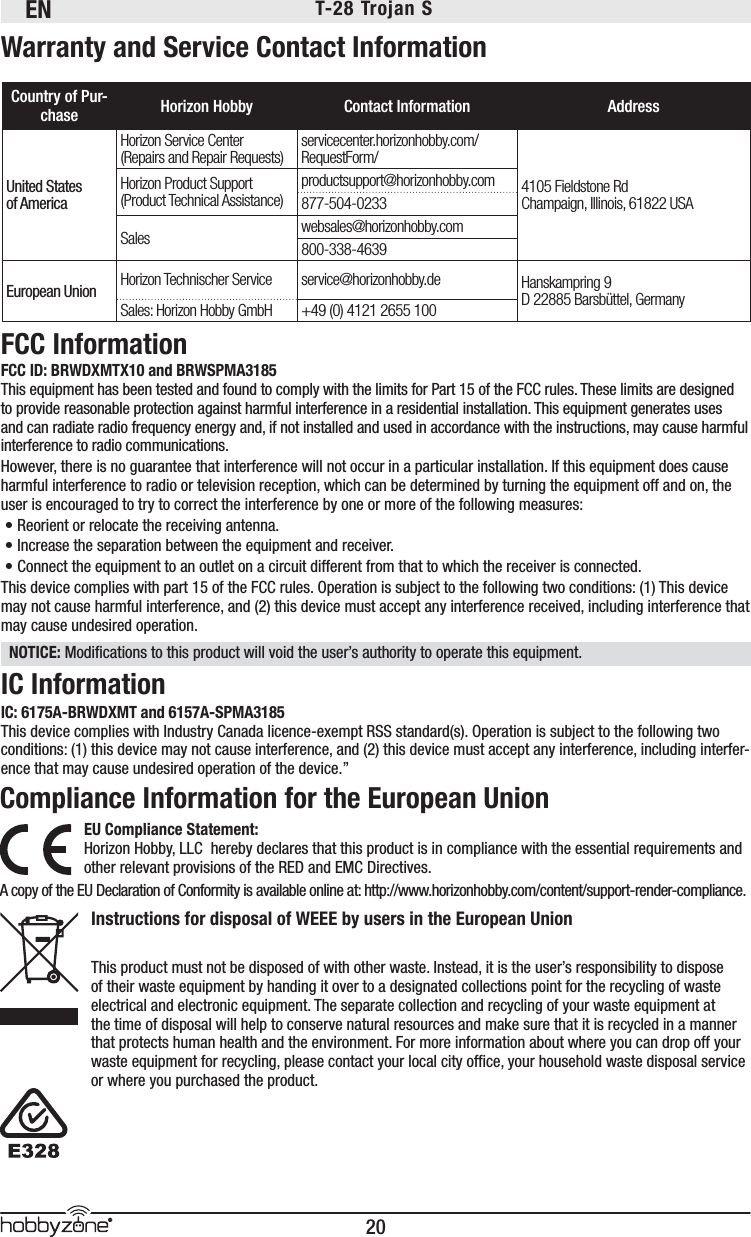 EN20®T-28 Trojan S Warranty and Service Contact InformationCountry of Pur-chase Horizon Hobby Contact Information AddressUnited Statesof AmericaHorizon Service Center(Repairs and Repair Requests) servicecenter.horizonhobby.com/RequestForm/4105 Fieldstone Rd Champaign, Illinois, 61822 USAHorizon Product Support(Product Technical Assistance)productsupport@horizonhobby.com877-504-0233Sales websales@horizonhobby.com800-338-4639European Union Horizon Technischer Service service@horizonhobby.de Hanskampring 9D 22885 Barsbüttel, GermanySales: Horizon Hobby GmbH +49 (0) 4121 2655 100FCC ID: BRWDXMTX10 and BRWSPMA3185This equipment has been tested and found to comply with the limits for Part 15 of the FCC rules. These limits are designed to provide reasonable protection against harmful interference in a residential installation. This equipment generates uses and can radiate radio frequency energy and, if not installed and used in accordance with the instructions, may cause harmful interference to radio communications.However, there is no guarantee that interference will not occur in a particular installation. If this equipment does cause harmful interference to radio or television reception, which can be determined by turning the equipment off and on, the user is encouraged to try to correct the interference by one or more of the following measures:• Reorient or relocate the receiving antenna.• Increase the separation between the equipment and receiver.• Connect the equipment to an outlet on a circuit different from that to which the receiver is connected.This device complies with part 15 of the FCC rules. Operation is subject to the following two conditions: (1) This device may not cause harmful interference, and (2) this device must accept any interference received, including interference that may cause undesired operation. NOTICE: Modiﬁ cations to this product will void the user’s authority to operate this equipment.FCC InformationIC InformationIC: 6175A-BRWDXMT and 6157A-SPMA3185This device complies with Industry Canada licence-exempt RSS standard(s). Operation is subject to the following two conditions: (1) this device may not cause interference, and (2) this device must accept any interference, including interfer-ence that may cause undesired operation of the device.”Compliance Information for the European UnionEU Compliance Statement:Horizon Hobby, LLC hereby declares that this product is in compliance with the essential requirements and other relevant provisions of the RED and EMC Directives.A copy of the EU Declaration of Conformity is available online at: http://www.horizonhobby.com/content/support-render-compliance.Instructions for disposal of WEEE by users in the European Union This product must not be disposed of with other waste. Instead, it is the user’s responsibility to dispose of their waste equipment by handing it over to a designated collections point for the recycling of waste electrical and electronic equipment. The separate collection and recycling of your waste equipment at the time of disposal will help to conserve natural resources and make sure that it is recycled in a manner that protects human health and the environment. For more information about where you can drop off your waste equipment for recycling, please contact your local city ofﬁ ce, your household waste disposal service or where you purchased the product.