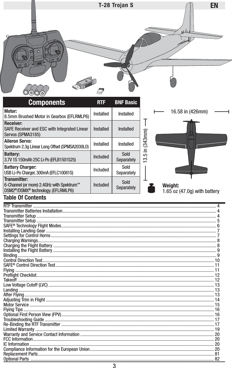 EN3T-28 Trojan S Weight: 1.65 oz (47.0g) with battery16.58 in (426mm)13.5 in (343mm)RTF Transmitter ........................................................................................................................................................... 4Transmitter Batteries Installation .................................................................................................................................. 4Transmitter Setup ........................................................................................................................................................ 4Transmitter Setup ........................................................................................................................................................ 5SAFE® Technology Flight Modes ................................................................................................................................... 6Installing Landing Gear ................................................................................................................................................ 7Settings for Control Horns ............................................................................................................................................ 7Charging Warnings....................................................................................................................................................... 8Charging the Flight Battery .......................................................................................................................................... 8Installing the Flight Battery .......................................................................................................................................... 9Binding ........................................................................................................................................................................ 9Control Direction Test ................................................................................................................................................. 10SAFE® Control Direction Test ...................................................................................................................................... 11Flying ........................................................................................................................................................................ 11Preﬂ ight Checklist ...................................................................................................................................................... 12Takeoff ...................................................................................................................................................................... 12Low Voltage Cutoff (LVC) ............................................................................................................................................ 13Landing ..................................................................................................................................................................... 13After Flying ................................................................................................................................................................ 13Adjusting Trim in Flight .............................................................................................................................................. 14Motor Service ............................................................................................................................................................ 15Flying Tips ................................................................................................................................................................. 16Optional First Person View (FPV) ................................................................................................................................. 16Troubleshooting Guide ............................................................................................................................................... 17Re-Binding the RTF Transmitter ................................................................................................................................. 17Limited Warranty ....................................................................................................................................................... 19Warranty and Service Contact Information ................................................................................................................. 20FCC Information ......................................................................................................................................................... 20IC Information ............................................................................................................................................................ 20Compliance Information for the European Union ......................................................................................................... 20Replacement Parts ..................................................................................................................................................... 81Optional Parts  ........................................................................................................................................................... 82Table Of ContentsComponents RTF BNF BasicMotor:8.5mm Brushed Motor in Gearbox (EFLRMLP6) Installed InstalledReceiver:SAFE Receiver and ESC with Integrated Linear Servos (SPMA3185)Installed InstalledAileron Servo: Spektrum 2.3g Linear Long Offset (SPMSA2030LO)Installed InstalledBattery:3.7V 1S 150mAh 25C Li-Po (EFLB1501S25)Included Sold SeparatelyBattery Charger:USB Li-Po Charger, 300mA (EFLC10081S)Included Sold SeparatelyTransmitter:6-Channel (or more) 2.4GHz with Spektrum™ DSM2®/DSMX® technology. (EFLRMLP6)Included Sold Separately