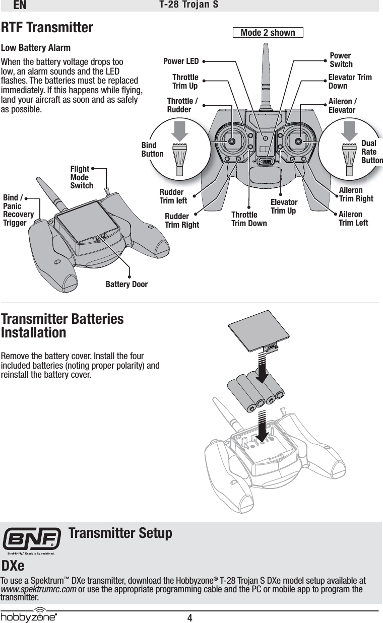 EN4®T-28 Trojan S Remove the battery cover. Install the four included batteries (noting proper polarity) and reinstall the battery cover.RTF TransmitterLow Battery AlarmWhen the battery voltage drops too low, an alarm sounds and the LED ﬂ ashes. The batteries must be replaced immediately. If this happens while ﬂ ying, land your aircraft as soon and as safely as possible. Transmitter Batteries InstallationThrottle / RudderPower LEDBattery DoorPower SwitchElevator Trim DownAileron / ElevatorAileron Trim RightElevator Trim Up Aileron Trim LeftThrottle Trim DownRudder Trim leftThrottle Trim UpRudder Trim RightFlight ModeSwitchBind / Panic Recovery TriggerBind ButtonAilDual Rate ButtonMode 2 shownDXe®Transmitter SetupTo use a Spektrum™ DXe transmitter, download the Hobbyzone® T-28 Trojan S DXe model setup available at www.spektrumrc.com or use the appropriate programming cable and the PC or mobile app to program the transmitter. 