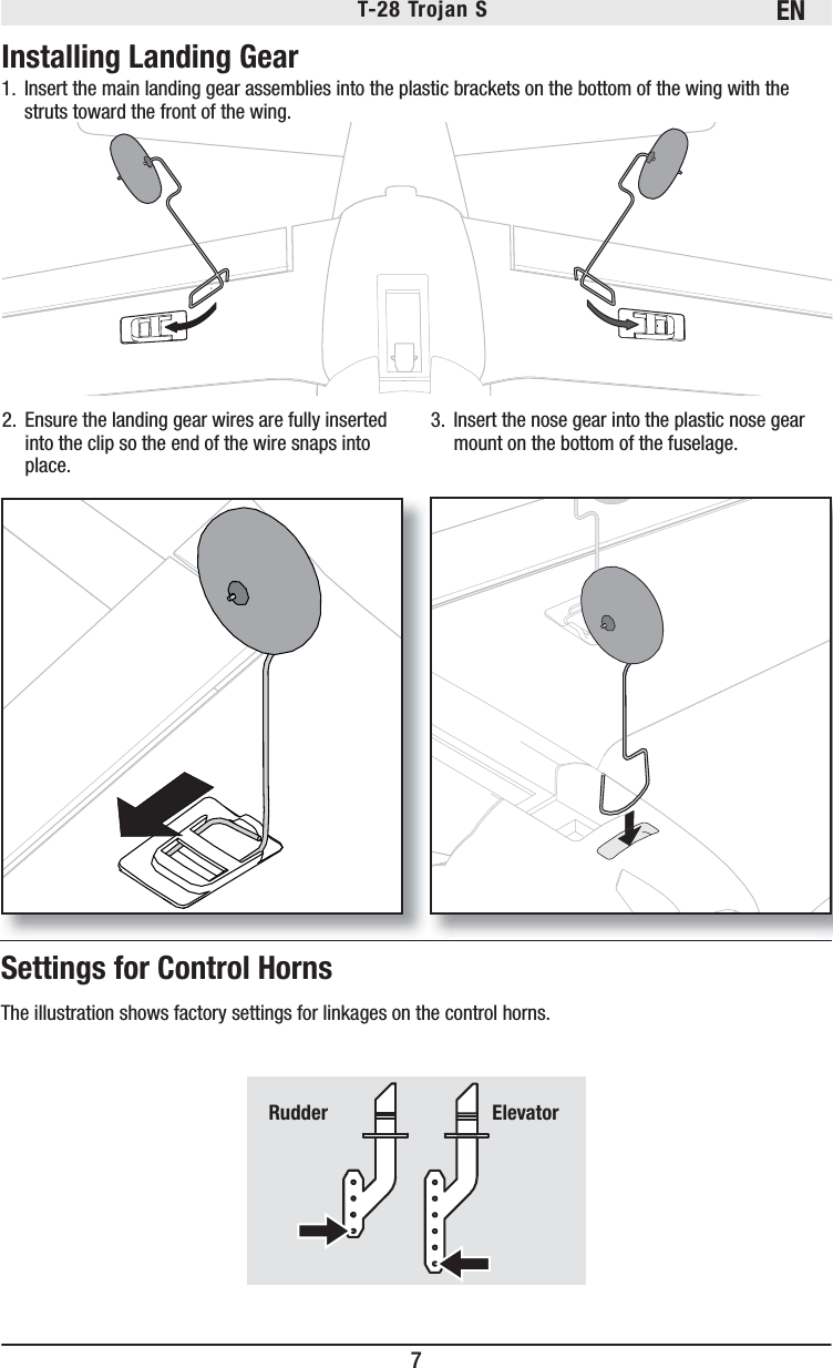 EN7T-28 Trojan S Settings for Control HornsThe illustration shows factory settings for linkages on the control horns. Rudder   Elevator1.  Insert the main landing gear assemblies into the plastic brackets on the bottom of the wing with the struts toward the front of the wing.Installing Landing Gear2.  Ensure the landing gear wires are fully inserted into the clip so the end of the wire snaps into place. 3.  Insert the nose gear into the plastic nose gear mount on the bottom of the fuselage.