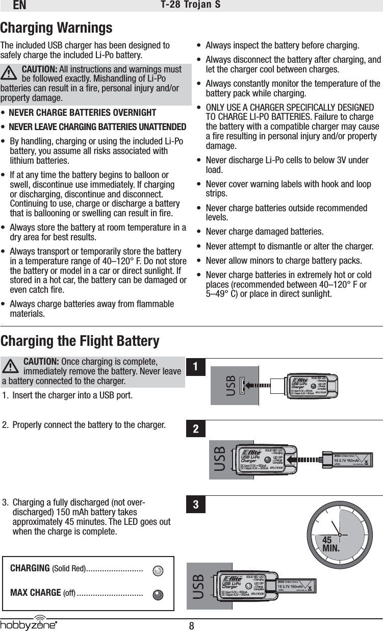 EN8®T-28 Trojan S The included USB charger has been designed to safely charge the included Li-Po battery.CAUTION: All instructions and warnings must be followed exactly. Mishandling of Li-Po batteries can result in a ﬁ re, personal injury and/or property damage.•  NEVER CHARGE BATTERIES OVERNIGHT•  NEVER LEAVE CHARGING BATTERIES UNATTENDED•  By handling, charging or using the included Li-Po battery, you assume all risks associated with lithium batteries. •  If at any time the battery begins to balloon or swell, discontinue use immediately. If charging or discharging, discontinue and disconnect. Continuing to use, charge or discharge a battery that is ballooning or swelling can result in ﬁ re. •  Always store the battery at room temperature in a dry area for best results. •  Always transport or temporarily store the battery in a temperature range of 40–120° F. Do not store the battery or model in a car or direct sunlight. If stored in a hot car, the battery can be damaged or even catch ﬁ re. •  Always charge batteries away from ﬂ ammable materials.•  Always inspect the battery before charging. •  Always disconnect the battery after charging, and let the charger cool between charges.•  Always constantly monitor the temperature of the battery pack while charging.•  ONLY USE A CHARGER SPECIFICALLY DESIGNED TO CHARGE LI-PO BATTERIES. Failure to charge the battery with a compatible charger may cause a ﬁ re resulting in personal injury and/or property damage.•  Never discharge Li-Po cells to below 3V under load. •  Never cover warning labels with hook and loop strips.•  Never charge batteries outside recommended levels.•  Never charge damaged batteries.•  Never attempt to dismantle or alter the charger.•  Never allow minors to charge battery packs.•  Never charge batteries in extremely hot or cold places (recommended between 40–120° F or 5–49° C) or place in direct sunlight.Charging WarningsUSB Li-PoChargerEFLC1008SOLID RED LED–ChargingDC Input:5.0V    350mADC Output:4.2V    300mALED OFF–Charge CompleteCAUTION: Once charging is complete, immediately remove the battery. Never leave a battery connected to the charger.1.  Insert the charger into a USB port.2.  Properly connect the battery to the charger. 3.  Charging a fully discharged (not over-discharged) 150 mAh battery takes approximately 45 minutes. The LED goes out when the charge is complete.Charging the Flight BatteryCHARGING (Solid Red) .........................MAX CHARGE (off) .............................USB Li-PoChargerEFLC1008SOLID RED LED–ChargingDC Input:5.0V    350mADC Output:4.2V    300mALED OFF–Charge Complete45MIN.1USB Li-PoChargerEFLC1008SOLID RED LED–ChargingDC Input:5.0V    350mADC Output:4.2V    300mALED OFF–Charge Complete