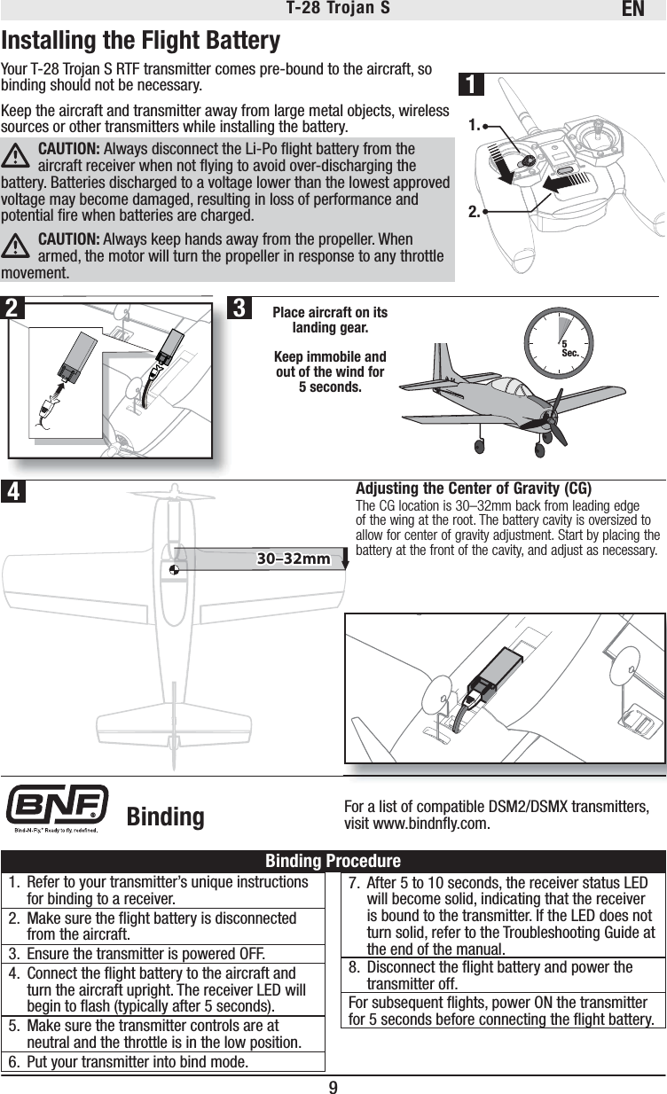 EN9T-28 Trojan S Installing the Flight BatteryYour T-28 Trojan S RTF transmitter comes pre-bound to the aircraft, so binding should not be necessary. Keep the aircraft and transmitter away from large metal objects, wireless sources or other transmitters while installing the battery.CAUTION: Always disconnect the Li-Po ﬂ ight battery from the aircraft receiver when not ﬂ ying to avoid over-discharging the battery. Batteries discharged to a voltage lower than the lowest approved voltage may become damaged, resulting in loss of performance and potential ﬁ re when batteries are charged.CAUTION: Always keep hands away from the propeller. When armed, the motor will turn the propeller in response to any throttle movement.5Sec.Place aircraft on its landing gear. Keep immobile and out of the wind for 5 seconds.1.2.For a list of compatible DSM2/DSMX transmitters, visit www.bindnﬂ y.com. Binding®1.  Refer to your transmitter’s unique instructions for binding to a receiver.2.  Make sure the ﬂ ight battery is disconnected from the aircraft.3.  Ensure the transmitter is powered OFF.4.  Connect the ﬂ ight battery to the aircraft and turn the aircraft upright. The receiver LED will begin to ﬂ ash (typically after 5 seconds).5.  Make sure the transmitter controls are at neutral and the throttle is in the low position.6.  Put your transmitter into bind mode.7.  After 5 to 10 seconds, the receiver status LED will become solid, indicating that the receiver is bound to the transmitter. If the LED does not turn solid, refer to the Troubleshooting Guide at the end of the manual.8.  Disconnect the ﬂ ight battery and power the transmitter off.For subsequent ﬂ ights, power ON the transmitter for 5 seconds before connecting the ﬂ ight battery.Binding Procedure231430–32mm30–32mmAdjusting the Center of Gravity (CG)The CG location is 30–32mm back from leading edge of the wing at the root. The battery cavity is oversized to allow for center of gravity adjustment. Start by placing the battery at the front of the cavity, and adjust as necessary.