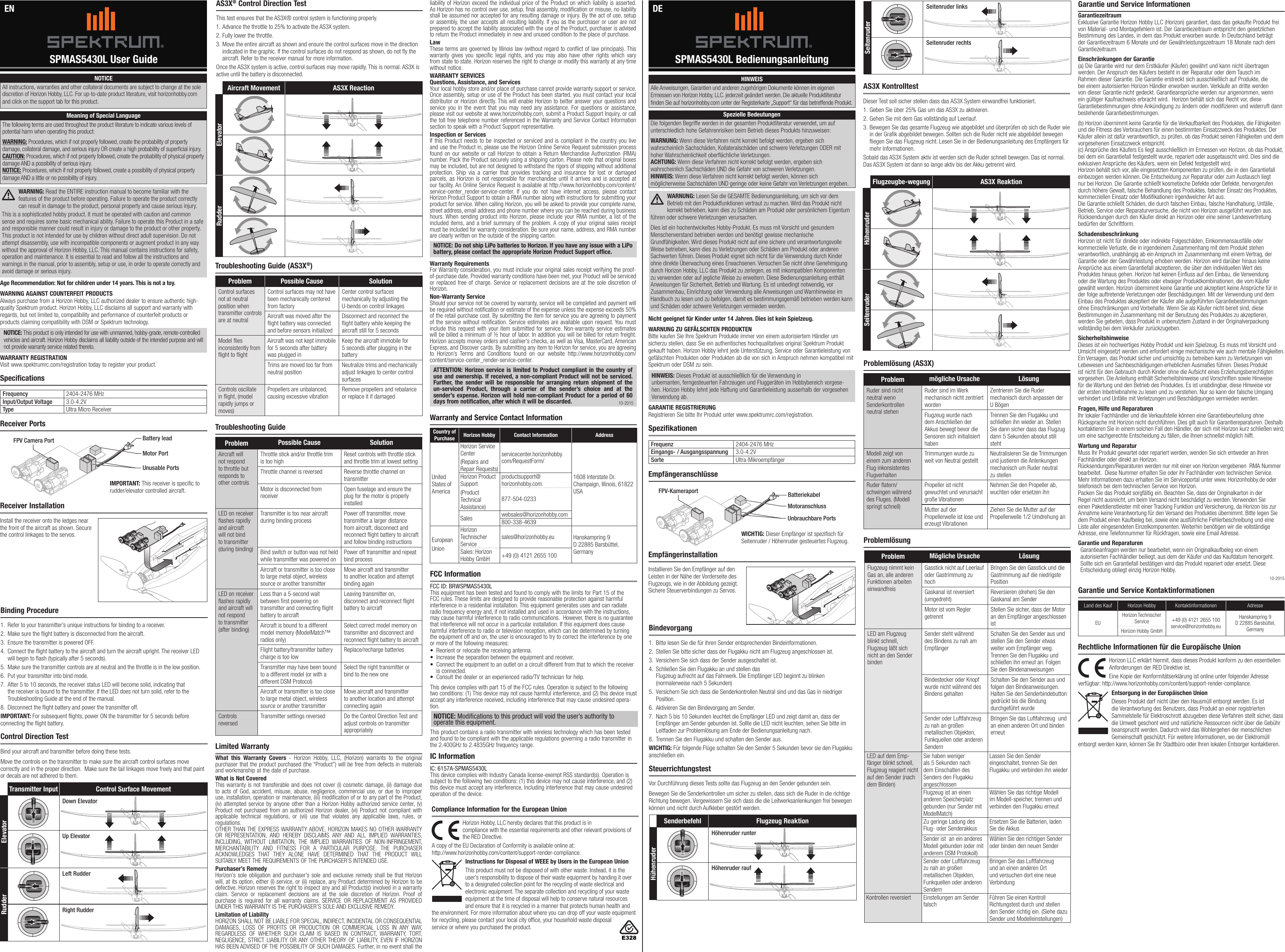 10-2015SPMAS5430L User Guide SPMAS5430L BedienungsanleitungEN DESpecificationsSpezifikationenNOTICEAll instructions, warranties and other collateral documents are subject to change at the sole discretion of Horizon Hobby, LLC. For up-to-date product literature, visit horizonhobby.com and click on the support tab for this product.Meaning of Special LanguageThe following terms are used throughout the product literature to indicate various levels of potential harm when operating this product:WARNING: Procedures, which if not properly followed, create the probability of property damage, collateral damage, and serious injury OR create a high probability of supercial injury. CAUTION: Procedures, which if not properly followed, create the probability of physical property damage AND a possibility of serious injury. NOTICE: Procedures, which if not properly followed, create a possibility of physical property damage AND a little or no possibility of injury. WARNING: Read the ENTIRE instruction manual to become familiar with the features of the product before operating. Failure to operate the product correctly can result in damage to the product, personal property and cause serious injury.This is a sophisticated hobby product. It must be operated with caution and common sense and requires some basic mechanical ability. Failure to operate this Product in a safe and responsible manner could result in injury or damage to the product or other property. This product is not intended for use by children without direct adult supervision. Do not attempt disassembly, use with incompatible components or augment product in any way without the approval of Horizon Hobby, LLC. This manual contains instructions for safety, operation and maintenance. It is essential to read and follow all the instructions and warnings in the manual, prior to assembly, setup or use, in order to operate correctly and avoid damage or serious injury.Age Recommendation: Not for children under 14 years. This is not a toy.WARNING AGAINST COUNTERFEIT PRODUCTS Always purchase from a Horizon Hobby, LLC authorized dealer to ensure authentic high-quality Spektrum product. Horizon Hobby, LLC disclaims all support and warranty with regards, but not limited to, compatibility and performance of counterfeit products or products claiming compatibility with DSM or Spektrum technology.NOTICE: This product is only intended for use with unmanned, hobby-grade, remote-controlled vehicles and aircraft. Horizon Hobby disclaims all liability outside of the intended purpose and will not provide warranty service related thereto.WARRANTY REGISTRATIONVisit www.spektrumrc.com/registration today to register your product.Frequency 2404-2476 MHzInput/Output Voltage 3.0-4.2VType Ultra Micro ReceiverFrequenz 2404-2476 MHzEingangs- / Ausgangsspannung 3.0-4.2VSorte Ultra-MikroempfängerReceiver PortsEmpfängeranschlüsseBinding Procedure1.  Refer to your transmitter’s unique instructions for binding to a receiver.2.  Make sure the ight battery is disconnected from the aircraft.3.  Ensure the transmitter is powered OFF.4.  Connect the ight battery to the aircraft and turn the aircraft upright. The receiver LED will begin to ash (typically after 5 seconds).5.  Make sure the transmitter controls are at neutral and the throttle is in the low position.6.  Put your transmitter into bind mode.7.  After 5 to 10 seconds, the receiver status LED will become solid, indicating that the receiver is bound to the transmitter. If the LED does not turn solid, refer to the Troubleshooting Guide at the end of the manual.8.  Disconnect the ight battery and power the transmitter off.IMPORTANT: For subsequent ights, power ON the transmitter for 5 seconds before connecting the ight battery.Bindevorgang1.  Bitte lesen Sie die für ihren Sender entsprechenden Bindeinformationen.2.  Stellen Sie bitte sicher dass der Flugakku nicht am Flugzeug angeschlossen ist.3.  Versichern Sie sich dass der Sender ausgeschaltet ist.4.  Schließen Sie den Flugakku an und stellen das  Flugzeug aufrecht auf das Fahrwerk. Die Empfänger LED beginnt zu blinken (normalerweise nach 5 Sekunden)5.  Versichern Sie sich dass die Senderkontrollen Neutral sind und das Gas in niedriger Position.6.  Aktivieren Sie den Bindevorgang am Sender.7.  Nach 5 bis 10 Sekunden leuchtet die Empfänger LED und zeigt damit an, dass der Empfänger am Sender gebunden ist. Sollte die LED nicht leuchten, sehen Sie bitte im Leitfaden zur Problemlösung am Ende der Bedienungsanleitung nach.8.  Trennen Sie den Flugakku und schalten den Sender aus.WICHTIG: Für folgende Flüge schalten Sie den Sender 5 Sekunden bevor sie den Flugakku anschließen ein.Receiver InstallationInstall the receiver onto the ledges near the front of the aircraft as shown. Secure the control linkages to the servos.tooltiptooltipBattery leadFPV Camera Port Unusable PortsIMPORTANT: This receiver is specic to rudder/elevator controlled aircraft.Troubleshooting Guide (AS3X®)Problemlösung (AS3X)Problem Possible Cause SolutionAircraft will not respond to throttle but responds to other controlsThrottle stick and/or throttle trim is too highReset controls with throttle stick and throttle trim at lowest setting Throttle channel is reversed Reverse throttle channel on transmitterMotor is disconnected from receiverOpen fuselage and ensure the plug for the motor is properly installedLED on receiver ashes rapidly and aircraft will not bind to transmitter (during binding)Transmitter is too near aircraft during binding processPower off transmitter, move transmitter a larger distance from aircraft, disconnect and reconnect ight battery to aircraft and follow binding instructionsBind switch or button was not held while transmitter was powered onPower off transmitter and repeat bind processAircraft or transmitter is too close to large metal object, wireless source or another transmitterMove aircraft and transmitter to another location and attempt binding againLED on receiver ashes rapidly and aircraft will not respond to transmitter (after binding)Less than a 5-second wait between rst powering on transmitter and connecting ight battery to aircraftLeaving transmitter on, disconnect and reconnect ight battery to aircraftAircraft is bound to a different model memory (ModelMatch™       radios only)Select correct model memory on transmitter and disconnect and reconnect ight battery to aircraftFlight battery/transmitter battery charge is too lowReplace/recharge batteriesTransmitter may have been bound to a different model (or with a different DSM Protocol)Select the right transmitter or bind to the new oneAircraft or transmitter is too close to large metal object, wireless source or another transmitterMove aircraft and transmitter to another location and attempt connecting againControls  reversedTransmitter settings reversed Do the Control Direction Test and adjust controls on transmitter appropriatelyTroubleshooting GuideProblemlösungLimited WarrantyWhat this Warranty Covers - Horizon Hobby, LLC, (Horizon) warrants to the original purchaser that the product purchased (the “Product”) will be free from defects in materials and workmanship at the date of purchase.What is Not CoveredThis warranty is not transferable and does not cover (i) cosmetic damage, (ii) damage due to acts of God, accident, misuse, abuse, negligence, commercial use, or due to improper use, installation, operation or maintenance, (iii) modification of or to any part of the Product, (iv) attempted service by anyone other than a Horizon Hobby authorized service center, (v) Product not purchased from an authorized Horizon dealer, (vi) Product not compliant with applicable technical regulations, or (vii) use that violates any applicable laws, rules, or regulations. OTHER THAN THE EXPRESS WARRANTY ABOVE, HORIZON MAKES NO OTHER WARRANTY OR REPRESENTATION, AND HEREBY DISCLAIMS ANY AND ALL IMPLIED WARRANTIES, INCLUDING, WITHOUT LIMITATION, THE IMPLIED WARRANTIES OF NON-INFRINGEMENT, MERCHANTABILITY AND FITNESS FOR A PARTICULAR PURPOSE. THE PURCHASER ACKNOWLEDGES THAT THEY ALONE HAVE DETERMINED THAT THE PRODUCT WILL SUITABLY MEET THE REQUIREMENTS OF THE PURCHASER’S INTENDED USE. Purchaser’s RemedyHorizon’s sole obligation and purchaser’s sole and exclusive remedy shall be that Horizon will, at its option, either (i) service, or (ii) replace, any Product determined by Horizon to be defective. Horizon reserves the right to inspect any and all Product(s) involved in a warranty claim. Service or replacement decisions are at the sole discretion of Horizon. Proof of purchase is required for all warranty claims. SERVICE OR REPLACEMENT AS PROVIDED UNDER THIS WARRANTY IS THE PURCHASER’S SOLE AND EXCLUSIVE REMEDY. Limitation of LiabilityHORIZON SHALL NOT BE LIABLE FOR SPECIAL, INDIRECT, INCIDENTAL OR CONSEQUENTIAL DAMAGES, LOSS OF PROFITS OR PRODUCTION OR COMMERCIAL LOSS IN ANY WAY, REGARDLESS OF WHETHER SUCH CLAIM IS BASED IN CONTRACT, WARRANTY, TORT, NEGLIGENCE, STRICT LIABILITY OR ANY OTHER THEORY OF LIABILITY, EVEN IF HORIZON HAS BEEN ADVISED OF THE POSSIBILITY OF SUCH DAMAGES. Further, in no event shall the Warranty and Service Contact InformationCountry of Purchase Horizon Hobby Contact Information AddressUnited States of AmericaHorizon Service Center(Repairs and Repair Requests) servicecenter.horizonhobby.com/RequestForm/1608 Interstate Dr.  Champaign, Illinois, 61822 USAHorizon Product Support(Product Technical Assistance)productsupport@horizonhobby.com.877-504-0233Sales websales@horizonhobby.com800-338-4639EuropeanUnionHorizon Technischer Servicesales@horizonhobby.eu Hanskampring 9 D 22885 Barsbüttel, GermanySales: Horizon Hobby GmbH +49 (0) 4121 2655 100FCC InformationFCC ID: BRWSPMAS5430LThis equipment has been tested and found to comply with the limits for Part 15 of the FCC rules. These limits are designed to provide reasonable protection against harmful interference in a residential installation. This equipment generates uses and can radiate radio frequency energy and, if not installed and used in accordance with the instructions, may cause harmful interference to radio communications.  However, there is no guarantee that interference will not occur in a particular installation. If this equipment does cause harmful interference to radio or television reception, which can be determined by turning the equipment off and on, the user is encouraged to try to correct the interference by one or more of the following measures:• Reorient or relocate the receiving antenna.• Increase the separation between the equipment and receiver.• Connect the equipment to an outlet on a circuit different from that to which the receiver is connected.• Consult the dealer or an experienced radio/TV technician for help.This device complies with part 15 of the FCC rules. Operation is subject to the following two conditions: (1) This device may not cause harmful interference, and (2) this device must accept any interference received, including interference that may cause undesired opera-tion.NOTICE: Modiﬁcations to this product will void the user’s authority to operate this equipment.This product contains a radio transmitter with wireless technology which has been tested and found to be compliant with the applicable regulations governing a radio transmitter in the 2.400GHz to 2.4835GHz frequency range.IC InformationIC: 6157A-SPMAS5430LThis device complies with Industry Canada license-exempt RSS standard(s). Operation is subject to the following two conditions: (1) this device may not cause interference, and (2) this device must accept any interference, Including interference that may cause undesired operation of the device.Horizon Hobby, LLC hereby declares that this product is in  compliance with the essential requirements and other relevant provisions of the RED Directive. A copy of the EU Declaration of Conformity is available online at:  http://www.horizonhobby.com/content/support-render-compliance. Instructions for Disposal of WEEE by Users in the European UnionThis product must not be disposed of with other waste. Instead, it is the user’sresponsibility to dispose of their waste equipment by handing it over to adesignated collection point for the recycling of waste electrical and electronic equipment. The separate collection and recycling of your waste equipment at the time of disposal will help to conserve natural resources and ensure that it is recycled in amanner that protects human health and the environment. For more information about where you can drop off your waste equipment for recycling, please contact your local city ofce, your household waste disposal service or where you purchased the product.Compliance Information for the European Unionliability of Horizon exceed the individual price of the Product on which liability is asserted. As Horizon has no control over use, setup, final assembly, modification or misuse, no liability shall be assumed nor accepted for any resulting damage or injury. By the act of use, setup or assembly, the user accepts all resulting liability. If you as the purchaser or user are not prepared to accept the liability associated with the use of the Product, purchaser is advised to return the Product immediately in new and unused condition to the place of purchase.LawThese terms are governed by Illinois law (without regard to conflict of law principals). This warranty gives you specific legal rights, and you may also have other rights which vary from state to state. Horizon reserves the right to change or modify this warranty at any time without notice.WARRANTY SERVICESQuestions, Assistance, and ServicesYour local hobby store and/or place of purchase cannot provide warranty support or service. Once assembly, setup or use of the Product has been started, you must contact your local distributor or Horizon directly. This will enable Horizon to better answer your questions and service you in the event that you may need any assistance. For questions or assistance, please visit our website at www.horizonhobby.com, submit a Product Support Inquiry, or call the toll free telephone number referenced in the Warranty and Service Contact Information section to speak with a Product Support representative. Inspection or ServicesIf this Product needs to be inspected or serviced and is compliant in the country you live and use the Product in, please use the Horizon Online Service Request submission process found on our website or call Horizon to obtain a Return Merchandise Authorization (RMA) number. Pack the Product securely using a shipping carton. Please note that original boxes may be included, but are not designed to withstand the rigors of shipping without additional protection. Ship via a carrier that provides tracking and insurance for lost or damaged parcels, as Horizon is not responsible for merchandise until it arrives and is accepted at our facility. An Online Service Request is available at http://www.horizonhobby.com/content/service-center_render-service-center. If you do not have internet access, please contact Horizon Product Support to obtain a RMA number along with instructions for submitting your product for service. When calling Horizon, you will be asked to provide your complete name, street address, email address and phone number where you can be reached during business hours. When sending product into Horizon, please include your RMA number, a list of the included items, and a brief summary of the problem. A copy of your original sales receipt must be included for warranty consideration. Be sure your name, address, and RMA number are clearly written on the outside of the shipping carton. NOTICE: Do not ship LiPo batteries to Horizon. If you have any issue with a LiPo battery, please contact the appropriate Horizon Product Support office.Warranty Requirements For Warranty consideration, you must include your original sales receipt verifying the proof-of-purchase date. Provided warranty conditions have been met, your Product will be serviced or replaced free of charge. Service or replacement decisions are at the sole discretion of Horizon.Non-Warranty ServiceShould your service not be covered by warranty, service will be completed and payment will be required without notification or estimate of the expense unless the expense exceeds 50% of the retail purchase cost. By submitting the item for service you are agreeing to payment of the service without notification. Service estimates are available upon request. You must include this request with your item submitted for service. Non-warranty service estimates will be billed a minimum of ½ hour of labor. In addition you will be billed for return freight. Horizon accepts money orders and cashier’s checks, as well as Visa, MasterCard, American Express, and Discover cards. By submitting any item to Horizon for service, you are agreeing to Horizon’s Terms and Conditions found on our website http://www.horizonhobby.com/content/service-center_render-service-center.ATTENTION: Horizon service is limited to Product compliant in the country of use and ownership. If received, a non-compliant Product will not be serviced. Further, the sender will be responsible for arranging return shipment of the un-serviced Product, through a carrier of the sender’s choice and at the sender’s expense. Horizon will hold non-compliant Product for a period of 60 days from notification, after which it will be discarded. Garantie und Service InformationenGarantiezeitraum Exklusive Garantie Horizon Hobby LLC (Horizon) garantiert, dass das gekaufte Produkt frei von Material- und Montagefehlern ist. Der Garantiezeitraum entspricht den gesetzlichen Bestimmung des Landes, in dem das Produkt erworben wurde. In Deutschland beträgt der Garantiezeitraum 6 Monate und der Gewährleistungszeitraum 18 Monate nach dem Garantiezeitraum.Einschränkungen der Garantie (a) Die Garantie wird nur dem Erstkäufer (Käufer) gewährt und kann nicht übertragen werden. Der Anspruch des Käufers besteht in der Reparatur oder dem Tausch im Rahmen dieser Garantie. Die Garantie erstreckt sich ausschließlich auf Produkte, die bei einem autorisierten Horizon Händler erworben wurden. Verkäufe an dritte werden von dieser Garantie nicht gedeckt. Garantieansprüche werden nur angenommen, wenn ein gültiger Kaufnachweis erbracht wird.  Horizon behält sich das Recht vor, diese Garantiebestimmungen ohne Ankündigung zu ändern oder modizieren und widerruft dann bestehende Garantiebestimmungen.(b) Horizon übernimmt keine Garantie für die Verkaufbarkeit des Produktes, die Fähigkeiten und die Fitness des Verbrauchers für einen bestimmten Einsatzzweck des Produktes. Der Käufer allein ist dafür verantwortlich, zu prüfen, ob das Produkt seinen Fähigkeiten und dem vorgesehenen Einsatzzweck entspricht. (c) Ansprüche des Käufers Es liegt ausschließlich im Ermessen von Horizon, ob das Produkt, bei dem ein Garantiefall festgestellt wurde, repariert oder ausgetauscht wird. Dies sind die exklusiven Ansprüche des Käufers, wenn ein Defekt festgestellt wird. Horizon behält sich vor, alle eingesetzten Komponenten zu prüfen, die in den Garantiefall einbezogen werden können. Die Entscheidung zur Reparatur oder zum Austausch liegt nur bei Horizon. Die Garantie schließt kosmetische Defekte oder Defekte, hervorgerufen durch höhere Gewalt, falsche Behandlung des Produktes, falscher Einsatz des Produktes, kommerziellen Einsatz oder Modikationen irgendwelcher Art aus. Die Garantie schließt Schäden, die durch falschen Einbau, falsche Handhabung, Unfälle, Betrieb, Service oder Reparaturversuche, die nicht von Horizon ausgeführt wurden aus. Rücksendungen durch den Käufer direkt an Horizon oder eine seiner Landesvertretung bedürfen der Schriftform.Schadensbeschränkung Horizon ist nicht für direkte oder indirekte Folgeschäden, Einkommensausfälle oder kommerzielle Verluste, die in irgendeinem Zusammenhang mit dem Produkt stehen verantwortlich, unabhängig ab ein Anspruch im Zusammenhang mit einem Vertrag, der Garantie oder der Gewährleistung erhoben werden. Horizon wird darüber hinaus keine Ansprüche aus einem Garantiefall akzeptieren, die über den individuellen Wert des Produktes hinaus gehen. Horizon hat keinen Einuss auf den Einbau, die Verwendung oder die Wartung des Produktes oder etwaiger Produktkombinationen, die vom Käufer gewählt werden. Horizon übernimmt keine Garantie und akzeptiert keine Ansprüche für in der folge auftretende Verletzungen oder Beschädigungen. Mit der Verwendung und dem Einbau des Produktes akzeptiert der Käufer alle aufgeführten Garantiebestimmungen ohne Einschränkungen und Vorbehalte. Wenn Sie als Käufer nicht bereit sind, diese Bestimmungen im Zusammenhang mit der Benutzung des Produktes zu akzeptieren, werden Sie gebeten, dass Produkt in unbenutztem Zustand in der Originalverpackung vollständig bei dem Verkäufer zurückzugeben.Sicherheitshinweise Dieses ist ein hochwertiges Hobby Produkt und kein Spielzeug. Es muss mit Vorsicht und Umsicht eingesetzt werden und erfordert einige mechanische wie auch mentale Fähigkeiten. Ein Versagen, das Produkt sicher und umsichtig zu betreiben kann zu Verletzungen von Lebewesen und Sachbeschädigungen erheblichen Ausmaßes führen. Dieses Produkt ist nicht für den Gebrauch durch Kinder ohne die Aufsicht eines Erziehungsberechtigten vorgesehen. Die Anleitung enthält Sicherheitshinweise und Vorschriften sowie Hinweise für die Wartung und den Betrieb des Produktes. Es ist unabdingbar, diese Hinweise vor der ersten Inbetriebnahme zu lesen und zu verstehen. Nur so kann der falsche Umgang verhindert und Unfälle mit Verletzungen und Beschädigungen vermieden werden.Fragen, Hilfe und Reparaturen Ihr lokaler Fachhändler und die Verkaufstelle können eine Garantiebeurteilung ohne Rücksprache mit Horizon nicht durchführen. Dies gilt auch für Garantiereparaturen. Deshalb kontaktieren Sie in einem solchen Fall den Händler, der sich mit Horizon kurz schließen wird, um eine sachgerechte Entscheidung zu fällen, die Ihnen schnellst möglich hilft.Wartung und Reparatur Muss Ihr Produkt gewartet oder repariert werden, wenden Sie sich entweder an Ihren Fachhändler oder direkt an Horizon. Rücksendungen/Reparaturen werden nur mit einer von Horizon vergebenen  RMA Nummer bearbeitet.  Diese Nummer erhalten Sie oder ihr Fachhändler vom technischen Service. Mehr Informationen dazu erhalten Sie im Serviceportal unter www. Horizonhobby.de oder telefonisch bei dem technischen Service von Horizon.Packen Sie das Produkt sorgfältig ein. Beachten Sie, dass der Originalkarton in der Regel nicht ausreicht, um beim Versand nicht beschädigt zu werden. Verwenden Sie einen Paketdienstleister mit einer Tracking Funktion und Versicherung, da Horizon bis zur Annahme keine Verantwortung für den Versand des Produktes übernimmt. Bitte legen Sie dem Produkt einen Kaufbeleg bei, sowie eine ausführliche Fehlerbeschreibung und eine Liste aller eingesendeten Einzelkomponenten. Weiterhin benötigen wir die vollständige Adresse, eine Telefonnummer für Rückfragen, sowie eine Email Adresse.Garantie und Reparaturen Garantieanfragen werden nur bearbeitet, wenn ein Originalkaufbeleg von einem autorisierten Fachhändler beiliegt, aus dem der Käufer und das Kaufdatum hervorgeht. Sollte sich ein Garantiefall bestätigen wird das Produkt repariert oder ersetzt. Diese Entscheidung obliegt einzig Horizon Hobby.10-2015Nicht geeignet für Kinder unter 14 Jahren. Dies ist kein Spielzeug.WARNUNG ZU GEFÄLSCHTEN PRODUKTENBitte kaufen Sie Ihre Spektrum Produkte immer von einem autorisiertem Händler um sicherzu stellen, dass Sie ein authentisches hochqualitatives original Spektrum Produkt gekauft haben. Horizon Hobby lehnt jede Unterstützung, Service oder Garantieleistung von gefälschten Produkten oder Produkten ab die von sich in Anspruch nehmen kompatibel mit Spektrum oder DSM zu sein.HINWEIS: Dieses Produkt ist ausschließlich für die Verwendung in unbemanten, ferngesteuerten Fahrzeugen und Fluggeräten im Hobbybereich vorgese-hen. Horizon Hobby lehnt jede Haftung und Garantieleistung ausserhalb der vorgesehen Verwendung ab.GARANTIE REGISTRIERUNGRegistrieren Sie bitte Ihr Produkt unter www.spektrumrc.com/registration.Spezielle BedeutungenDie folgenden Begriffe werden in der gesamten Produktliteratur verwendet, um auf unterschiedlich hohe Gefahrenrisiken beim Betrieb dieses Produkts hinzuweisen:WARNUNG: Wenn diese Verfahren nicht korrekt befolgt werden, ergeben sich wahrscheinlich Sachschäden, Kollateralschäden und schwere Verletzungen ODER mit hoher Wahrscheinlichkeit oberächliche Verletzungen. ACHTUNG: Wenn diese Verfahren nicht korrekt befolgt werden, ergeben sich wahrscheinlich Sachschäden UND die Gefahr von schweren Verletzungen. HINWEIS: Wenn diese Verfahren nicht korrekt befolgt werden, können sich möglicherweise Sachschäden UND geringe oder keine Gefahr von Verletzungen ergeben.HINWEISAlle Anweisungen, Garantien und anderen zugehörigen Dokumente können im eigenen Ermessen von Horizon Hobby, LLC. jederzeit geändert werden. Die aktuelle Produktliteratur nden Sie auf horizonhobby.com unter der Registerkarte „Support“ für das betreffende Produkt.WARNUNG: Lesen Sie die GESAMTE Bedienungsanleitung, um sich vor dem Betrieb mit den Produktfunktionen vertraut zu machen. Wird das Produkt nicht korrekt betrieben, kann dies zu Schäden am Produkt oder persönlichem Eigentum führen oder schwere Verletzungen verursachen.Dies ist ein hochentwickeltes Hobby-Produkt. Es muss mit Vorsicht und gesundem Menschenverstand betrieben werden und benötigt gewisse mechanische Grundfähigkeiten. Wird dieses Produkt nicht auf eine sichere und verantwortungsvolle Weise betrieben, kann dies zu Verletzungen oder Schäden am Produkt oder anderen Sachwerten führen. Dieses Produkt eignet sich nicht für die Verwendung durch Kinder ohne direkte Überwachung eines Erwachsenen. Versuchen Sie nicht ohne Genehmigung durch Horizon Hobby, LLC das Produkt zu zerlegen, es mit inkompatiblen Komponenten zu verwenden oder auf jegliche Weise zu erweitern. Diese Bedienungsanleitung enthält Anweisungen für Sicherheit, Betrieb und Wartung. Es ist unbedingt notwendig, vor Zusammenbau, Einrichtung oder Verwendung alle Anweisungen und Warnhinweise im Handbuch zu lesen und zu befolgen, damit es bestimmungsgemäß betrieben werden kann und Schäden oder schwere Verletzungen vermieden werden.Problem mögliche Ursache LösungRuder sind nicht neutral wenn Senderkontrollen neutral stehenRuder sind im Werk mechanisch nicht zentriert wordenZentrieren Sie die Ruder mechanisch durch anpassen der U BögenFlugzeug wurde nach dem Anschließen der Akkus bewegt bevor die Sensoren sich initialisiert habenTrennen Sie den Flugakku und schließen ihn wieder an. Stellen Sie dann sicher dass das Flugzug dann 5 Sekunden absolut still stehtModell zeigt von einem zum anderen Flug inkonsistentes FlugverhaltenTrimmungen wurde zu weit von Neutral gestelltNeutralisieren Sie die Trimmungen und justieren die Anlenkungen mechanisch um Ruder neutral zu stellenRuder atern/schwingen während des Fluges. (Modell springt schnell)Propeller ist nicht gewuchtet und verursacht große VibrationenNehmen Sie den Propeller ab, wuchten oder ersetzen ihnMutter auf der Propellerwelle ist lose und erzeugt VibrationenZiehen Sie die Mutter auf der Propellerwelle 1/2 Umdrehung anProblem Mögliche Ursache LösungFlugzeug nimmt kein Gas an, alle anderen Funktionen arbeiten einwandfreisGasstick nicht auf Leerlauf oder Gastrimmung zu hochBringen Sie den Gasstick und die Gastrimmung auf die niedrigste PositionGaskanal ist reversiert (umgedreht)Reversieren (drehen) Sie den Gaskanal am SenderMotor ist vom Regler getrenntStellen Sie sicher, dass der Motor an den Empfänger angeschlossen istLED am Flugzeug blinkt schnell, Flugzeug läßt sich nicht an den Sender bindenSender steht während des Bindens zu nah am EmpfängerSchalten Sie den Sender aus und stellen Sie den Sender etwas weiter vom Empfänger weg. Trennen Sie den Flugakku und schließen ihn erneut an. Folgen Sie den BindenanweisungenBindestecker oder Knopf wurde nicht während des Bindens gehaltenSchalten Sie den Sender aus und folgen den Bindeanweisungen. Halten Sie den Senderbindebutton gedrückt bis die Bindung durchgeführt wurdeSender oder Luftfahrzeug zu nah an großen metallischen Objekten, Funkquellen oder anderen SendernBringen Sie das Luftfahrzeug  und an einen anderen Ort und binden erneutLED auf dem Emp-fänger blinkt schnell, Flugzeug reagiert nicht auf den Sender (nach dem Binden)Sie haben weniger als 5 Sekunden nach dem Einschalten des Senders den Flugakku angeschlossenLassen Sie den Sender eingeschaltet, trennen Sie den Flugakku und verbinden ihn wiederFlugzeug ist an einen anderen Speicherplatz gebunden (nur Sender mit ModelMatch)Wählen Sie das richtige Modell im Modell-speicher, trennen und verbinden den Flugakku erneutZu geringe Ladung des Flug- oder SenderakkusErsetzen Sie die Batterien, laden Sie die AkkusSender ist  an ein anderes Modell gebunden (oder mit anderem DSM Protokoll)Wählen Sie den richtigen Sender oder binden den neuen SenderSender oder Luftfahrzeug zu nah an großen metallischen Objekten, Funkquellen oder anderen SendernBringen Sie das Luftfahrzeug  und an einen anderen Ort und versuchen dort eine neue VerbindungKontrollen reversiert Einstellungen am Sender falschFühren Sie einen Kontroll Richtungstest durch und stellen den Sender richtig ein. (Siehe dazu Sender und Modelleinstellungen)Garantie und Service KontaktinformationenHorizon LLC erklärt hiermit, dass dieses Produkt konform zu den essentiellen Anforderungen der RED Direktive ist. Eine Kopie der Konformitätserklärung ist online unter folgender Adresse verfügbar: http://www.horizonhobby.com/content/support-render-compliance.Entsorgung in der Europäischen UnionDieses Produkt darf nicht über den Hausmüll entsorgt werden. Es ist die Verantwortung des Benutzers, dass Produkt an einer registrierten Sammelstelle für Elektroschrott abzugeben diese Verfahren stellt sicher, dass die Umwelt geschont wird und natürliche Ressourcen nicht über die Gebühr beansprucht werden. Dadurch wird das Wohlergehen der menschlichen Gemeinschaft geschützt. Für weitere Informationen, wo der Elektromüll entsorgt werden kann, können Sie Ihr Stadtbüro oder Ihren lokalen Entsorger kontaktieren.Rechtliche Informationen für die Europäische UnionLand des Kauf Horizon Hobby Kontaktinformationen AdresseEUHorizon Technischer Service +49 (0) 4121 2655 100 service@horizonhobby.euHanskampring 9D 22885 Barsbüttel, GermanyHorizon Hobby GmbHEmpfängerinstallationInstallieren Sie den Empfänger auf den Leisten in der Nähe der Vorderseite des Flugzeugs, wie in der Abbildung gezeigt. Sichere Steuerverbindungen zu Servos.BatteriekabelMotor PortTransmitter Input Control Surface MovementElevatorRudderSenderbefehl Flugzeug ReaktionHühenruderFlugzeugbe-wegung AS3X ReaktionHühenruderSeitenruderAircraft Movement AS3X ReactionElevatorRudderDown ElevatorHöhenruder runterUp ElevatorHöhenruder raufLeft RudderRight RudderControl Direction TestBind your aircraft and transmitter before doing these tests. Move the controls on the transmitter to make sure the aircraft control surfaces move correctly and in the proper direction.  Make sure the tail linkages move freely and that paint or decals are not adhered to them. SteuerrichtungstestVor Durchführung dieses Tests sollte das Flugzeug an den Sender gebunden sein.Bewegen Sie die Senderkontrollen um sicher zu stellen, dass sich die Ruder in die richtige Richtung bewegen. Vergewissern Sie sich dass die die Leitwerksanlenkungen frei bewegen können und nicht durch Aufkleber gestört werden.AS3X KontrolltestDieser Test soll sicher stellen dass das AS3X System einwandfrei funktioniert.1. Geben Sie über 25% Gas um das AS3X zu aktivieren.2. Gehen Sie mit dem Gas vollständig auf Leerlauf.3. Bewegen Sie das gesamte Flugzeug wie abgebildet und überprüfen ob sich die Ruder wie in der Grak abgebildet bewegen. Sollten sich die Ruder nicht wie abgebildet bewegen iegen Sie das Flugzeug nicht. Lesen Sie in der Bedienungsanleitung des Empfängers für mehr Informationen.Sobald das AS3X System aktiv ist werden sich die Ruder schnell bewegen. Das ist normal. Das AS3X System ist dann so lange aktiv bis der Akku getrennt wird.AS3X® Control Direction TestThis test ensures that the AS3X® control system is functioning properly.1. Advance the throttle to 25% to activate the AS3X system.2. Fully lower the throttle.3. Move the entire aircraft as shown and ensure the control surfaces move in the direction indicated in the graphic. If the control surfaces do not respond as shown, do not y the aircraft. Refer to the receiver manual for more information.Once the AS3X system is active, control surfaces may move rapidly. This is normal. AS3X is active until the battery is disconnected.Problem Possible Cause SolutionControl surfaces not at neutral position when transmitter controls are at neutralControl surfaces may not have been mechanically centered from factoryCenter control surfaces mechanically by adjusting the U-bends on control linkagesAircraft was moved after the ight battery was connected and before sensors initializedDisconnect and reconnect the ight battery while keeping the aircraft still for 5 secondsModel ies inconsistently from ight to ightAircraft was not kept immobile for 5 seconds after battery was plugged inKeep the aircraft immobile for 5 seconds after plugging in the batteryTrims are moved too far from neutral positionNeutralize trims and mechanically adjust linkages to center control surfacesControls oscillate in ight, (model rapidly jumps or moves)Propellers are unbalanced, causing excessive vibrationRemove propellers and rebalance or replace it if damagedSeitenruderSeitenruder linksSeitenruder rechtsFPV-KameraportUnbrauchbare PortsWICHTIG: Dieser Empfänger ist spezisch für Seitenruder / Höhenruder gesteuertes Flugzeug.Motoranschluss