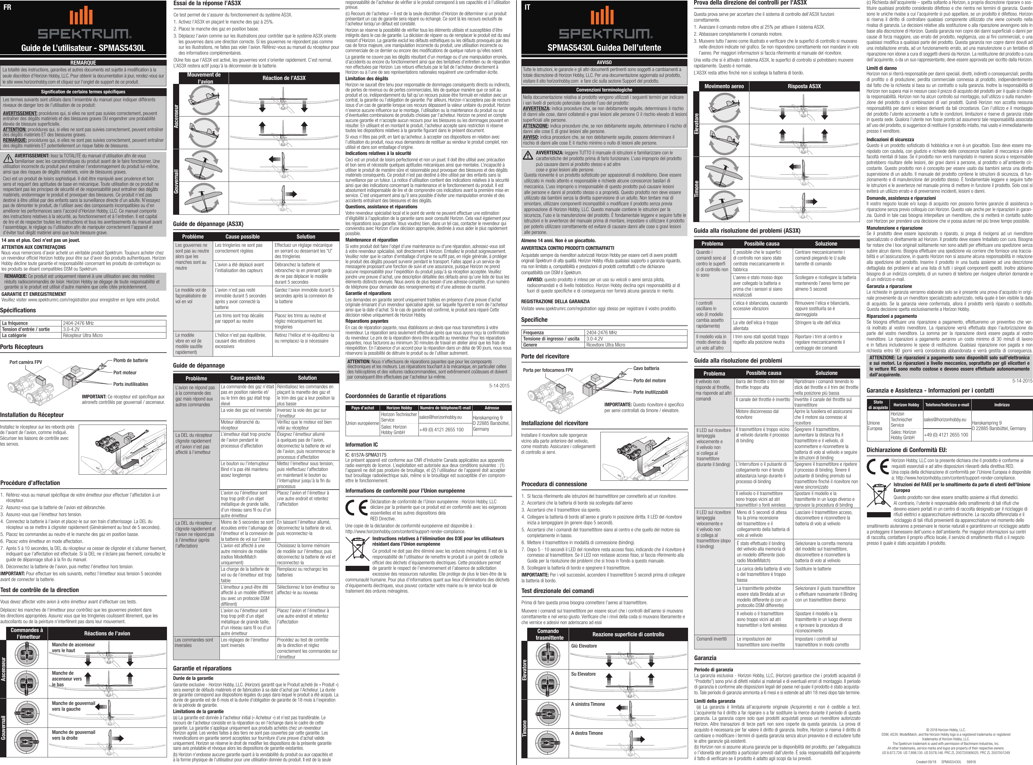 Horizon Hobby, LLC con la presente dichiara che il prodotto è conforme ai requisiti essenziali e ad altre disposizioni rilevanti della direttiva RED. Una copia della dichiarazione di conformità per l’Unione Europea è disponibile  a: http://www.horizonhobby.com/content/support-render-compliance.Istruzioni del RAEE per lo smaltimento da parte di utenti dell’Unione EuropeaQuesto prodotto non deve essere smaltito assieme ai riuti domestici. Al contrario, l’utente è responsabile dello smaltimento di tali riuti che devono essere portati in un centro di raccolta designato per il riciclaggio di riuti elettrici e apparecchiature elettroniche. La raccolta differenziata e il riciclaggio di tali riuti provenienti da apparecchiature nel momento dello smaltimento aiuteranno a preservare le risorse naturali e garantiranno un riciclaggio adatto a proteggere il benessere dell’uomo e dell’ambiente. Per maggiori informazioni sui centri di raccolta, contattare il proprio ufcio locale, il servizio di smaltimento riuti o il negozio presso il quale è stato acquistato il prodotto.Guide de L’utilisateur - SPMAS5430L SPMAS5430L Guidea Dell’utenteFR ITSpécificationsSpecificheLa fréquence 2404-2476 MHzTension d’entrée / sortie 3.0-4.2VLa catégorie Récepteur Ultra Micro Frequenza 2404-2476 MHzTensione di ingresso / uscita 3.0-4.2VGenere Ricevitore Ultra MicroPorts RécepteursPorte del ricevitoreProcédure d’affectation1.  Référez-vous au manuel spécique de votre émetteur pour effectuer l’affectation à un récepteur.2.  Assurez-vous que la batterie de l’avion est débranchée.3.  Assurez-vous que l’émetteur hors tension.4.  Connectez la batterie à l’avion et placez-le sur son train d’atterrissage. La DEL du récepteur va se mettre à clignoter rapidement (Généralement au bout de 5 secondes).5.  Placez les commandes au neutre et le manche des gaz en position basse.6.  Placez votre émetteur en mode affectation.7.  Après 5 à 10 secondes, la DEL du récepteur va cesser de clignoter et s’allumer xement, indiquant que l’affectation est effectuée. Si la DEL ne s’éclaire pas xement, consultez le guide de dépannage situé à la n du manuel.8.  Déconnectez la batterie de l’avion, puis mettez l’émetteur hors tension.IMPORTANT: Pour effectuer les vols suivants, mettez l’émetteur sous tension 5 secondes avant de connecter la batterie.Procedura di connessione1.  Si faccia riferimento alle istruzioni del trasmettitore per connetterlo ad un ricevitore.2.  Accertarsi che la batteria di bordo sia scollegata dall’aereo3.  Accertarsi che il trasmettitore sia spento.4.  Collegare la batteria di bordo all’aereo e girarlo in posizione diritta. Il LED del ricevitore inizia a lampeggiare (in genere dopo 5 secondi).5.  Accertarsi che i comandi del trasmettitore siano al centro e che quello del motore sia completamente in basso.6.  Mettere il trasmettitore in modalità di connessione (binding).7.  Dopo 5 - 10 secondi il LED del ricevitore resta acceso sso, indicando che il ricevitore è connesso al trasmettitore. Se il LED non restasse acceso sso, si faccia riferimento alla Guida per la risoluzione dei problemi che si trova in fondo a questo manuale.8.  Scollegare la batteria di bordo e spegnere il trasmettitore.IMPORTANTE: Per i voli successivi, accendere il trasmettitore 5 secondi prima di collegare la batteria di bordo.Guide de dépannage (AS3X)Guide de dépannageGarantie et réparationsDurée de la garantieGarantie exclusive - Horizon Hobby, LLC. (Horizon) garantit que le Produit acheté (le « Produit ») sera exempt de défauts matériels et de fabrication à sa date d’achat par l’Acheteur. La durée de garantie correspond aux dispositions légales du pays dans lequel le produit a été acquis. La durée de garantie est de 6 mois et la durée d’obligation de garantie de 18 mois à l’expiration de la période de garantie.Limitations de la garantie(a) La garantie est donnée à l’acheteur initial (« Acheteur ») et n’est pas transférable. Le recours de l’acheteur consiste en la réparation ou en l‘échange dans le cadre de cette garantie. La garantie s’applique uniquement aux produits achetés chez un revendeur Horizon agréé. Les ventes faites à des tiers ne sont pas couvertes par cette garantie. Les revendications en garantie seront acceptées sur fourniture d’une preuve d’achat valide uniquement. Horizon se réserve le droit de modier les dispositions de la présente garantie sans avis préalable et révoque alors les dispositions de garantie existantes.(b) Horizon n’endosse aucune garantie quant à la vendabilité du produit ou aux capacités et à la forme physique de l’utilisateur pour une utilisation donnée du produit. Il est de la seule GaranziaPeriodo di garanzia La garanzia esclusiva - Horizon Hobby, LLC, (Horizon) garantisce che i prodotti acquistati (il “Prodotto”) sono privi di difetti relativi ai materiali e di eventuali errori di montaggio. Il periodo di garanzia è conforme alle disposizioni legali del paese nel quale il prodotto è stato acquista-to. Tale periodo di garanzia ammonta a 6 mesi e si estende ad altri 18 mesi dopo tale termine. Limiti della garanzia  (a) La garanzia è limitata all’acquirente originale (Acquirente) e non è cedibile a terzi. L’acquirente ha il diritto a far riparare o a far sostituire la merce durante il periodo di questa garanzia. La garanzia copre solo quei prodotti acquistati presso un rivenditore autorizzato Horizon. Altre transazioni di terze parti non sono coperte da questa garanzia. La prova di acquisto è necessaria per far valere il diritto di garanzia. Inoltre, Horizon si riserva il diritto di cambiare o modicare i termini di questa garanzia senza alcun preavviso e di escludere tutte le altre garanzie già esistenti.(b) Horizon non si assume alcuna garanzia per la disponibilità del prodotto, per l’adeguatezza o l’idoneità del prodotto a particolari previsti dall’utente. È sola responsabilità dell’acquirente il fatto di vericare se il prodotto è adatto agli scopi da lui previsti.© 2018 Horizon Hobby, LLC.DSM, AS3X, ModelMatch, and the Horizon Hobby logo is a registered trademarks or registered trademarks of Horizon Hobby, LLC. The Spektrum trademark is used with permission of Bachmann Industries, Inc.All other trademarks, service marks and logos are property of their respective owners. US 8,672,726. US 7,898,130. US D578,146. PRC ZL 200720069025. PRC ZL 2007001249Created 09/18      SPMAS5430L      59916responsabilité de l’acheteur de vérier si le produit correspond à ses capacités et à l’utilisation prévue.(c) Recours de l’acheteur – Il est de la seule discrétion d‘Horizon de déterminer si un produit présentant un cas de garantie sera réparé ou échangé. Ce sont là les recours exclusifs de l’acheteur lorsqu’un défaut est constaté.Horizon se réserve la possibilité de vérier tous les éléments utilisés et susceptibles d’être intégrés dans le cas de garantie. La décision de réparer ou de remplacer le produit est du seul ressort d’Horizon. La garantie exclut les défauts esthétiques ou les défauts provoqués par des cas de force majeure, une manipulation incorrecte du produit, une utilisation incorrecte ou commerciale de ce dernier ou encore des modications de quelque nature qu’elles soient.La garantie ne couvre pas les dégâts résultant d’un montage ou d’une manipulation erronés, d’accidents ou encore du fonctionnement ainsi que des tentatives d’entretien ou de réparation non effectuées par Horizon. Les retours effectués par le fait de l’acheteur directement à Horizon ou à l’une de ses représentations nationales requièrent une conrmation écrite.Limitation des dégâtsHorizon ne saurait être tenu pour responsable de dommages conséquents directs ou indirects, de pertes de revenus ou de pertes commerciales, liés de quelque manière que ce soit au produit et ce, indépendamment du fait qu’un recours puisse être formulé en relation avec un contrat, la garantie ou l’obligation de garantie. Par ailleurs, Horizon n’acceptera pas de recours issus d’un cas de garantie lorsque ces recours dépassent la valeur unitaire du produit. Horizon n’exerce aucune inuence sur le montage, l’utilisation ou la maintenance du produit ou sur d’éventuelles combinaisons de produits choisies par l’acheteur. Horizon ne prend en compte aucune garantie et n‘accepte aucun recours pour les blessures ou les dommages pouvant en résulter. En utilisant et en montant le produit, l’acheteur accepte sans restriction ni réserve toutes les dispositions relatives à la garantie gurant dans le présent document.Si vous n’êtes pas prêt, en tant qu’acheteur, à accepter ces dispositions en relation avec l’utilisation du produit, nous vous demandons de restituer au vendeur le produit complet, non utilisé et dans son emballage d’origine.Indications relatives à la sécuritéCeci est un produit de loisirs perfectionné et non un jouet. Il doit être utilisé avec précaution et bon sens et nécessite quelques aptitudes mécaniques ainsi que mentales. L’incapacité à utiliser le produit de manière sûre et raisonnable peut provoquer des blessures et des dégâts matériels conséquents. Ce produit n’est pas destiné à être utilisé par des enfants sans la surveillance par un tuteur. La notice d’utilisation contient des indications relatives à la sécurité ainsi que des indications concernant la maintenance et le fonctionnement du produit. Il est absolument indispensable de lire et de comprendre ces indications avant la première mise en service. C’est uniquement ainsi qu’il sera possible d’éviter une manipulation erronée et des accidents entraînant des blessures et des dégâts.Questions, assistance et réparationsVotre revendeur spécialisé local et le point de vente ne peuvent effectuer une estimation d’éligibilité à l’application de la garantie sans avoir consulté Horizon. Cela vaut également pour les réparations sous garantie. Vous voudrez bien, dans un tel cas, contacter le revendeur qui conviendra avec Horizon d’une décision appropriée, destinée à vous aider le plus rapidement possible.Maintenance et réparationSi votre produit doit faire l’objet d’une maintenance ou d‘une réparation, adressez-vous soit à votre revendeur spécialisé, soit directement à Horizon. Emballez le produit soigneusement. Veuillez noter que le carton d‘emballage d’origine ne suft pas, en règle générale, à protéger le produit des dégâts pouvant survenir pendant le transport. Faites appel à un service de messagerie proposant une fonction de suivi et une assurance, puisque Horizon ne prend aucune responsabilité pour l’expédition du produit jusqu’à sa réception acceptée. Veuillez joindre une preuve d’achat, une description détaillée des défauts ainsi qu’une liste de tous les éléments distincts envoyés. Nous avons de plus besoin d’une adresse complète, d’un numéro de téléphone (pour demander des renseignements) et d’une adresse de courriel.Garantie et réparationsLes demandes en garantie seront uniquement traitées en présence d’une preuve d’achat originale émanant d’un revendeur spécialisé agréé, sur laquelle gurent le nom de l’acheteur ainsi que la date d’achat. Si le cas de garantie est conrmé, le produit sera réparé Cette décision relève uniquement de Horizon Hobby. Réparations payantesEn cas de réparation payante, nous établissons un devis que nous transmettons à votre revendeur. La réparation sera seulement effectuée après que nous ayons reçu la conrmation du revendeur. Le prix de la réparation devra être acquitté au revendeur. Pour les réparations payantes, nous facturons au minimum 30 minutes de travail en atelier ainsi que les frais de réexpédition. En l’absence d’un accord pour la réparation dans un délai de 90 jours, nous nous réservons la possibilité de détruire le produit ou de l’utiliser autrement. ATTENTION: Nous n’effectuons de réparations payantes que pour les composants électroniques et les moteurs. Les réparations touchant à la mécanique, en particulier celles des hélicoptères et des voitures radiocommandées, sont extrêmement coûteuses et doivent par conséquent être effectuées par l’acheteur lui-même.5-14-2015(c) Richiesta dell’acquirente – spetta soltanto a Horizon, a propria discrezione riparare o sos-tituire qualsiasi prodotto considerato difettoso e che rientra nei termini di garanzia. Queste sono le uniche rivalse a cui l’acquirente si può appellare, se un prodotto è difettoso. Horizon si riserva il diritto di controllare qualsiasi componente utilizzato che viene coinvolto nella rivalsa di garanzia. Le decisioni relative alla sostituzione o alla riparazione avvengono solo in base alla discrezione di Horizon. Questa garanzia non copre dei danni superciali o danni per cause di forza maggiore, uso errato del prodotto, negligenza, uso ai ni commerciali, o una qualsiasi modica a qualsiasi parte del prodotto. Questa garanzia non copre danni dovuti ad una installazione errata, ad un funzionamento errato, ad una manutenzione o un tentativo di riparazione non idonei a cura di soggetti diversi da Horizon. La restituzione del prodotto a cura dell’acquirente, o da un suo rappresentante, deve essere approvata per iscritto dalla Horizon.Limiti di danno Horizon non si riterrà responsabile per danni speciali, diretti, indiretti o consequenziali; perdita di protto o di produzione; perdita commerciale connessa al prodotto, indipendentemente dal fatto che la richiesta si basa su un contratto o sulla garanzia. Inoltre la responsabilità di Horizon non supera mai in nessun caso il prezzo di acquisto del prodotto per il quale si chiede la responsabilità. Horizon non ha alcun controllo sul montaggio, sull’utilizzo o sulla manuten-zione del prodotto o di combinazioni di vari prodotti. Quindi Horizon non accetta nessuna responsabilità per danni o lesioni derivanti da tali circostanze. Con l’utilizzo e il montaggio del prodotto l’utente acconsente a tutte le condizioni, limitazioni e riserve di garanzia citate in questa sede. Qualora l’utente non fosse pronto ad assumersi tale responsabilità associata all’uso del prodotto, si suggerisce di restituire il prodotto intatto, mai usato e immediatamente presso il venditore.Indicazioni di sicurezza Questo è un prodotto sosticato di hobbistica e non è un giocattolo. Esso deve essere ma-nipolato con cautela, con giudizio e richiede delle conoscenze basilari di meccanica e delle facoltà mentali di base. Se il prodotto non verrà manipolato in maniera sicura e responsabile potrebbero risultare delle lesioni, dei gravi danni a persone, al prodotto o all’ambiente cir-costante. Questo prodotto non è concepito per essere usato dai bambini senza una diretta supervisione di un adulto. Il manuale del prodotto contiene le istruzioni di sicurezza, di fun-zionamento e di manutenzione del prodotto stesso. È fondamentale leggere e seguire tutte le istruzioni e le avvertenze nel manuale prima di mettere in funzione il prodotto. Solo così si eviterà un utilizzo errato e di preverranno incidenti, lesioni o danni.Domande, assistenza e riparazioni Il vostro negozio locale e/o luogo di acquisto non possono fornire garanzie di assistenza o riparazione senza previo colloquio con Horizon. Questo vale anche per le riparazioni in garan-zia. Quindi in tale casi bisogna interpellare un rivenditore, che si metterà in contatto subito con Horizon per prendere una decisione che vi possa aiutare nel più breve tempo possibile.Manutenzione e riparazione Se il prodotto deve essere ispezionato o riparato, si prega di rivolgersi ad un rivenditore specializzato o direttamente ad Horizon. Il prodotto deve essere Imballato con cura. Bisogna far notare che i box originali solitamente non sono adatti per effettuare una spedizione senza subire alcun danno. Bisogna effettuare una spedizione via corriere che fornisce una traccia-bilità e un’assicurazione, in quanto Horizon non si assume alcuna responsabilità in relazione alla spedizione del prodotto. Inserire il prodotto in una busta assieme ad una descrizione dettagliata dei problemi e ad una lista di tutti i singoli componenti spediti. Inoltre abbiamo bisogno di un indirizzo completo, di un numero di telefono per rivolgere ulteriori domande e di un indirizzo e-mail.Garanzia a riparazione Le richieste in garanzia verranno elaborate solo se è presente una prova d’acquisto in origi-nale proveniente da un rivenditore specializzato autorizzato, nella quale è ben visibile la data di acquisto. Se la garanzia viene confermata, allora il prodotto verrà riparato o sostituito. Questa decisione spetta esclusivamente a Horizon Hobby. Riparazioni a pagamento Se bisogna effettuare una riparazione a pagamento, effettueremo un preventivo che ver-rà inoltrato al vostro rivenditore. La riparazione verrà effettuata dopo l’autorizzazione da parte del vostro rivenditore. La somma per la riparazione dovrà essere pagata al vostro rivenditore. Le riparazioni a pagamento avranno un costo minimo di 30 minuti di lavoro e in fattura includeranno le spese di restituzione. Qualsiasi riparazione non pagata e non richiesta entro 90 giorni verrà considerata abbandonata e verrà gestita di conseguenza. ATTENZIONE: Le riparazioni a pagamento sono disponibili solo sull’elettronica e sui motori. Le riparazioni a livello meccanico, soprattutto per gli elicotteri e le vetture RC sono molto costose e devono essere effettuate autonomamente dall’acquirente.5-14-2015Les termes suivants sont utilisés dans l’ensemble du manuel pour indiquer différents niveaux de danger lors de l’utilisation de ce produit:AVERTISSEMENT: procédures qui, si elles ne sont pas suivies correctement, peuvent entraîner des dégâts matériels et des blessures graves OU engendrer une probabilité élevée de blessure supercielle. ATTENTION: procédures qui, si elles ne sont pas suivies correctement, peuvent entraîner des dégâts matériels ET des blessures graves. REMARQUE: procédures qui, si elles ne sont pas suivies correctement, peuvent entraîner des dégâts matériels ET potentiellement un risque faible de blessures.REMARQUELa totalité des instructions, garanties et autres documents est sujette à modication à la seule discrétion d’Horizon Hobby, LLC. Pour obtenir la documentation à jour, rendez-vous sur le site www.horizonhobby.com et cliquez sur l’onglet de support de ce produit.Signiﬁcation de certains termes spéciﬁquesAVERTISSEMENT: lisez la TOTALITÉ du manuel d’utilisation an de vous familiariser avec les caractéristiques du produit avant de le faire fonctionner. Une utilisation incorrecte du produit peut entraîner l’endommagement du produit lui-même, ainsi que des risques de dégâts matériels, voire de blessures graves.Ceci est un produit de loisirs sophistiqué. Il doit être manipulé avec prudence et bon sens et requiert des aptitudes de base en mécanique. Toute utilisation de ce produit ne respectant pas les principes de sécurité et de responsabilité peut entraîner des dégâts matériels, endommager le produit et provoquer des blessures. Ce produit n’est pas destiné à être utilisé par des enfants sans la surveillance directe d’un adulte. N’essayez pas de démonter le produit, de l’utiliser avec des composants incompatibles ou d’en améliorer les performances sans l’accord d’Horizon Hobby, LLC. Ce manuel comporte des instructions relatives à la sécurité, au fonctionnement et à l’entretien. Il est capital de lire et de respecter toutes les instructions et tous les avertissements du manuel avant l’assemblage, le réglage ou l’utilisation an de manipuler correctement l’appareil et d’éviter tout dégât matériel ainsi que toute blessure grave.14 ans et plus. Ceci n’est pas un jouet.ATTENTION AUX CONTREFAÇONSNous vous remercions d’avoir acheté un véritable produit Spektrum. Toujours acheter chez un revendeur ofciel Horizon hobby pour être sur d’avoir des produits authentiques. Horizon Hobby décline toute garantie et responsabilité concernant les produits de contrefaçon ou les produits se disant compatibles DSM ou Spektrum.REMARQUE: Ce produit est uniquement réservé à une utilisation avec des modèles réduits radiocommandés de loisir. Horizon Hobby se dégage de toute responsabilité et garantie si le produit est utilisé d‘autre manière que celle citée précédemment.GARANTIE ET ENREGISTREMENT Veuillez visiter www.spektrumrc.com/registration pour enregistrer en ligne votre produit.Problème Cause possible SolutionL’avion ne répond pas à la commande des gaz mais répond aux autres commandesLa commande des gaz n’était pas en position ralentie et/ou le trim des gaz était trop élevéRéinitialisez les commandes en plaçant la manette des gaz et le trim des gaz a leur position la plus basse La voie des gaz est inversée Inversez la voie des gaz sur l’émetteurMoteur débranché du récepteurVériez que le moteur est bien relié au récepteurLa DEL du récepteur clignote rapidement et l’avion n’est pas affecté à l’emetteurL’émetteur était trop proche de l’avion pendant le processus d’affectationÉloignez l’émetteur allumé à quelques pas de l’avion, déconnectez la batterie de vol de l’avion, puis recommencez le processus d’affectationLe bouton ou l’interrupteur Bind n’a pas été maintenu assez longtempsMettez l’émetteur sous tension, puis réeffectuez l’affectation en maintenant le bouton ou l’interrupteur jusqu’à la n du processusL’avion ou l’émetteur sont trop trop prêt d’un objet métallique de grande taille, d’un réseau sans l ou d’un autre émetteurPlacez l’avion et l’émetteur à une autre endroit et retentez l’affectationLa DEL du récepteur clignote rapidement et l’avion ne répond pas à l’émetteur (après l’affectation)Moins de 5 secondes se sont écoulées entre l’allumage de l’émetteur et la connexion de la batterie de vol sur l’avionEn laissant l’émetteur allumé, déconnectez la batterie de vol, puis reconnectez-laL’avion est affecté à une autre mémoire de modèle (radios ModelMatch uniquement)Choisissez la bonne mémoire de modèle sur l’émetteur, puis déconnectez la batterie de vol et reconnectez-laLa charge de la batterie de vol ou de l’émetteur est trop faibleRemplacez ou rechargez les batteriesL’émetteur a peut-être été affecté à un modèle différent (ou avec un protocole DSM différent)Sélectionnez le bon émetteur ou affectez-le au nouveauL’avion ou l’émetteur sont trop trop prêt d’un objet métallique de grande taille, d’un réseau sans l ou d’un autre émetteurPlacez l’avion et l’émetteur à une autre endroit et retentez l’affectationLes commandes sont inverséesLes réglages de l’émetteur sont inversésProcédez au test de contrôle de la direction et réglez correctement les commandes sur l’émetteurDéclaration de conformité de l’Union européenne : Horizon Hobby, LLC déclare par la présente que ce produit est en conformité avec les exigences essentielles et les autres dispositions dela RED Directive.Une copie de la déclaration de conformité européenne est disponible à : http://www.horizonhobby.com/content/support-render-compliance.Instructions relatives à l’élimination des D3E pour les utilisateurs résidant dans l’Union européenneCe produit ne doit pas être éliminé avec les ordures ménagères. Il est de la responsabilité de l‘utilisateur de remettre le produit à un point de collecte ofciel des déchets d’équipements électriques. Cette procédure permet de garantir le respect de l’environnement et l’absence de sollicitation excessive des ressources naturelles. Elle protège de plus le bien-être de la communauté humaine. Pour plus d’informations quant aux lieux d’éliminations des déchets d‘équipements électriques, vous pouvez contacter votre mairie ou le service local de traitement des ordures ménagères.Informations de conformité pour l’Union européenneCoordonnées de Garantie et réparationsPays d’achat Horizon Hobby Numéro de téléphone/E-mail AdresseUnion européenneHorizon Technischer Service sales@horizonhobby.eu Hanskampring 9 D 22885 Barsbüttel, GermanySales: Horizon Hobby GmbH +49 (0) 4121 2655 100Information ICIC: 6157A-SPMA3175Le présent appareil est conforme aux CNR d’Industrie Canada applicables aux appareils radio exempts de licence. L’exploitation est autorisée aux deux conditions suivantes : (1) l’appareil ne doit pas produire de brouillage, et (2) l’utilisateur de l’appareil doit accepter tout brouillage radioélectrique subi, même si le brouillage est susceptible d’en comprom-ettre le fonctionnement.AVVISOTutte le istruzioni, le garanzie e gli altri documenti pertinenti sono soggetti a cambiamenti a totale discrezione di Horizon Hobby, LLC. Per una documentazione aggiornata sul prodotto, visitare il sito horizonhobby.com  e fare clic sulla sezione Support del prodotto. Convenzioni terminologicheNella documentazione relativa al prodotto vengono utilizzati i seguenti termini per indicare i vari livelli di pericolo potenziale durante l’uso del prodotto: AVVERTENZA: indica procedure che, se non debitamente seguite, determinano il rischio di danni alle cose, danni collaterali e gravi lesioni alle persone O il rischio elevato di lesioni superficiali alle persone. ATTENZIONE: indica procedure che, se non debitamente seguite, determinano il rischio di danni alle cose E di gravi lesioni alle persone. AVVISO: indica procedure che, se non debitamente seguite, possono determinare il rischio di danni alle cose E il rischio minimo o nullo di lesioni alle persone. AVVERTENZA: leggere TUTTO il manuale di istruzioni e familiarizzare con le caratteristiche del prodotto prima di farlo funzionare. L’uso improprio del prodotto può causare danni al prodotto stesso e ad altre  cose e gravi lesioni alle persone. Questa ricevente è un prodotto sofisticato per appassionati di modellismo. Deve essere utilizzato in modo attento e responsabile e richiede alcune conoscenze basilari di meccanica. L’uso improprio o irresponsabile di questo prodotto può causare lesioni alle persone e danni al prodotto stesso o a proprietà. Questo prodotto non deve essere utilizzato dai bambini senza la diretta supervisione di un adulto. Non tentare mai di smontare, utilizzare componenti incompatibili o modificare il prodotto senza previa approvazione di Horizon Hobby, LLC. Questo manuale contiene le istruzioni per la sicurezza, l’uso e la manutenzione del prodotto. È fondamentale leggere e seguire tutte le istruzioni e le avvertenze del manuale prima di montare, impostare o utilizzare il prodotto per poterlo utilizzare correttamente ed evitare di causare danni alle cose o gravi lesioni alle persone.Almeno 14 anni. Non è un giocattolo.AVVERTENZA CONTRO PRODOTTI CONTRAFFATTI Acquistate sempre da rivenditori autorizzati Horizon Hobby per essere certi di avere prodotti originali Spektrum di alta qualità. Horizon Hobby rifiuta qualsiasi supporto o garanzia riguardo, ma non limitato a, compatibilità e prestazioni di prodotti contraffatti o che dichiarano compatibilità con DSM o Spektrum. AVVISO: questo prodotto è inteso per un uso su veicoli o aerei senza pilota, radiocomandati e di livello hobbistico. Horizon Hobby declina ogni responsabilità al di fuori di queste specifiche e di conseguenza non fornirà alcuna garanzia in merito. REGISTRAZIONE DELLA GARANZIAVisitate www.spektrumrc.com/registration oggi stesso per registrare il vostro prodotto.Guida alla risoluzione dei problemi (AS3X)Problema Possibile causa SoluzioneIl velivolo non risponde al throttle, ma risponde ad altri comandiBarra del throttle o trim del throttle troppo altaRipristinare i comandi tenendo lo stick del throttle e il trim del throttle nella posizione più bassaIl canale del throttle è invertito Invertite il canale del throttle sul trasmettitoreMotore disconnesso dal ricevitoreAprire la fusoliera ed assicurarsi che il motore sia connesso al ricevitoreIl LED sul ricevitore lampeggia velocemente e il velivolo non si collega al trasmettitore (durante il binding)Il trasmettitore è troppo vicino al velivolo durante il processo di bindingSpegnere il trasmettitore, aumentare la distanza fra il trasmettitore e il velivolo, di scommettere e riconnettere la batteria di volo al velivolo e seguire le istruzioni di bindingL&apos;interruttore o il pulsante di collegamento non è tenuto abbastanza lungo durante il processo di bindingSpegnere il trasmettitore e ripetere il processo di binding. Tenere il pulsante di binding premuto sul trasmettitore nché il ricevitore non viene sincronizzatoIl velivolo o il trasmettitore sono troppo vicini ad atri trasmettitori o fonti wirelessSpostare il modello e la trasmittente in un luogo diverso e riprovare la procedura di bindingIl LED sul ricevitore lampeggia velocemente e il velivolo non si collega al trasmettitore (dopo il binding)Meno di 5 secondi di attesa fra la prima recensione del trasmettitore e il collegamento della batteria di volo al velivoloLasciare il trasmettitore acceso, disconnettere e riconnettere la batteria di volo al velivoloÈ stato effettuato il binding del velivolo alla memoria di un modello differente (solo radio ModelMatch)Selezionare la corretta memoria del modello sul trasmettitore, disconnettere e riconnettere la batteria di volo al velivoloLa carica della batteria di volo o del trasmettitore è troppo bassaSostituire le batterieLa trasmittente potrebbe essere stata Bindata ad un modello differente (o con un protocollo DSM differente)Selezionare il giusto trasmettitore o effettuare nuovamante il Binding con un trasmettitore diversoIl velivolo o il trasmettitore sono troppo vicini ad atri trasmettitori o fonti wirelessSpostare il modello e la trasmittente in un luogo diverso e riprovare la procedura di riconoscimentoComandi invertiti Le impostazioni del trasmettitore sono invertiteImpostare i controlli sul trasmettitore in modo correttoGuida alla risoluzione dei problemiDichiarazione di Conformità EU:Garanzia e Assistenza - Informazioni per i contattiStato di acquisto Horizon Hobby Telefono/Indirizzo e-mail IndirizzoUnione EuropeaHorizon Technischer Servicesales@horizonhobby.eu Hanskampring 9 D 22885 Barsbüttel, GermanySales: Horizon Hobby GmbH +49 (0) 4121 2655 100Installation du RécepteurInstallez le récepteur sur les rebords près de l’avant de l’avion, comme indiqué. Sécuriser les liaisons de contrôle avec les servos.Installazione del ricevitoreInstallare il ricevitore sulle sporgenze vicino alla parte anteriore del velivolo, come mostrato. Assicurare i collegamenti di controllo ai servi.tooltiptooltipCommandes à l’émetteur Réactions de l’avionAscenseurGouvernailComando trasmittente Reazione superﬁcie di controlloElevatoreTimoneManche de ascenseur vers le hautGiù ElevatoreManche de ascenseur vers le basSu ElevatoreManche de gouvernail vers la gaucheA sinistra TimoneManche de gouvernail  vers la droiteA destra TimoneTest de contrôle de la directionVous devez affecter votre avion à votre émetteur avant d’effectuer ces tests.Déplacez les manches de l’émetteur pour contrôlez que les gouvernes pivotent dans les directions appropriées. Assurez vous que les tringleries coulissent librement, que les autocollants ou de la peinture n’interfèrent pas dans leur mouvement.Test direzionale dei comandiPrima di fare questa prova bisogna connettere l’aereo al trasmettitore.Muovere i comandi sul trasmettitore per essere sicuri che i controlli dell’aereo si muovano correttamente e nel verso giusto. Vericare che i rinvii della coda si muovano liberamente e che vernice e adesivi non aderiscano ad essiMouvement de l’avion Réaction de l’AS3XAscenseurGouvernailMovimento aereo Risposta AS3XElevatoreTimoneEssai de la réponse l’AS3XCe test permet de s’assurer du fonctionnement du système AS3X.1. Activez l’AS3X en plaçant le manche des gaz à 25%.2. Placez le manche des gaz en position basse.3. Déplacez l’avion comme sur les illustrations pour contrôler que le système AS3X oriente les gouvernes dans une direction correcte. Si les gouvernes ne répondent pas comme sur les illustrations, ne faites pas voler l’avion. Référez-vous au manuel du récepteur pour des informations complémentaires.OUne fois que l’AS3X est activé, les gouvernes vont s’orienter rapidement. C’est normal. L’AS3X restera actif jusqu’à la déconnexion de la batterie.Prova della direzione dei controlli per l’AS3XQuesta prova serve per accertare che il sistema di controllo dell’AS3X funzioni correttamente.1. Avanzare il comando motore oltre al 25% per attivare il sistema AS3X.2. Abbassare completamente il comando motore.3. Muovere tutto l’aereo come illustrato e vericare che le superci di controllo si muovano nelle direzioni indicate nel graco. Se non rispondono correttamente non mandare in volo l’aereo. Per maggiori informazioni si faccia riferimento al manuale del ricevitore.Una volta che si è attivato il sistema AS3X, le superci di controllo si potrebbero muovere rapidamente. Questo è normale.L’AS3X resta attivo nché non si scollega la batteria di bordo.Problème Cause possible SolutionLes gouvernes ne sont pas au neutre alors que les manches sont au neutreLes tringleries ne sont pas correctement régléesEffectuez un réglage mécanique en serrant ou desserrant les “U” des tringleriesL’avion a été déplacé avant l’initialisation des capteursDébranchez la batterie et rebranchez-la en prenant garde de ne pas déplacer le modèle durant 5 secondesLe modèle vol de façonaléatoire de vol en volL’avion n’est pas resté immobile durant 5 secondes après y avoir connecté la batterieGardez l’avion immobile durant 5 secondes après la connexion de la batterieLes trims sont trop décalés par rapport au neutrePlacez les trims au neutre et réglez mécaniquement les tringleriesLe modèle vibre en vol (le modèle sautille rapidement)L’hélice n’est pas équilibrée, causant des vibrations excessivesRetirez l’hélice et ré-équilibrez-la ou remplacez-la si nécessaireProblema Possibile causa SoluzioneQuando i comandi sono al centro le super ci di controllo non lo sonoÈ possibile che le superci di controllo non siano state centrate meccanicamente in fabbricaCentrare meccanicamente i comandi piegando le U sulle barrette di comandoL’aereo e stato mosso dopo aver collegato la batteria e prima che i sensori si siano inizializzatiScollegare e ricollegare la batteria mantenendo l’aereo fermo per almeno 5 secondiI controlli oscillano in volo (il modello cambia assetto rapidamente)L’elica è sbilanciata, causando eccessive vibrazioniRimuovere l’elica e bilanciarla, oppure sostituirla se è danneggiataLa vite dell’elica è troppo allentataStringere la vite dell’elicaIl modello vola in modo diverso da un volo all’altroI trim sono stati spostati troppo rispetto alla posizione neutraRiportare i trim al centro e regolare meccanicamente il centraggio dei comandiPlomb de batteriePort caméra FPVPorts inutilisablesIMPORTANT: Ce récepteur est spécique aux aéronefs contrôlés par gouvernail / ascenseur.Port moteur Cavo batteriaPorta per fotocamera FPVPorte inutilizzabiliIMPORTANTE: Questo ricevitore è specico per aerei controllati da timone / elevatore.Porto del motore