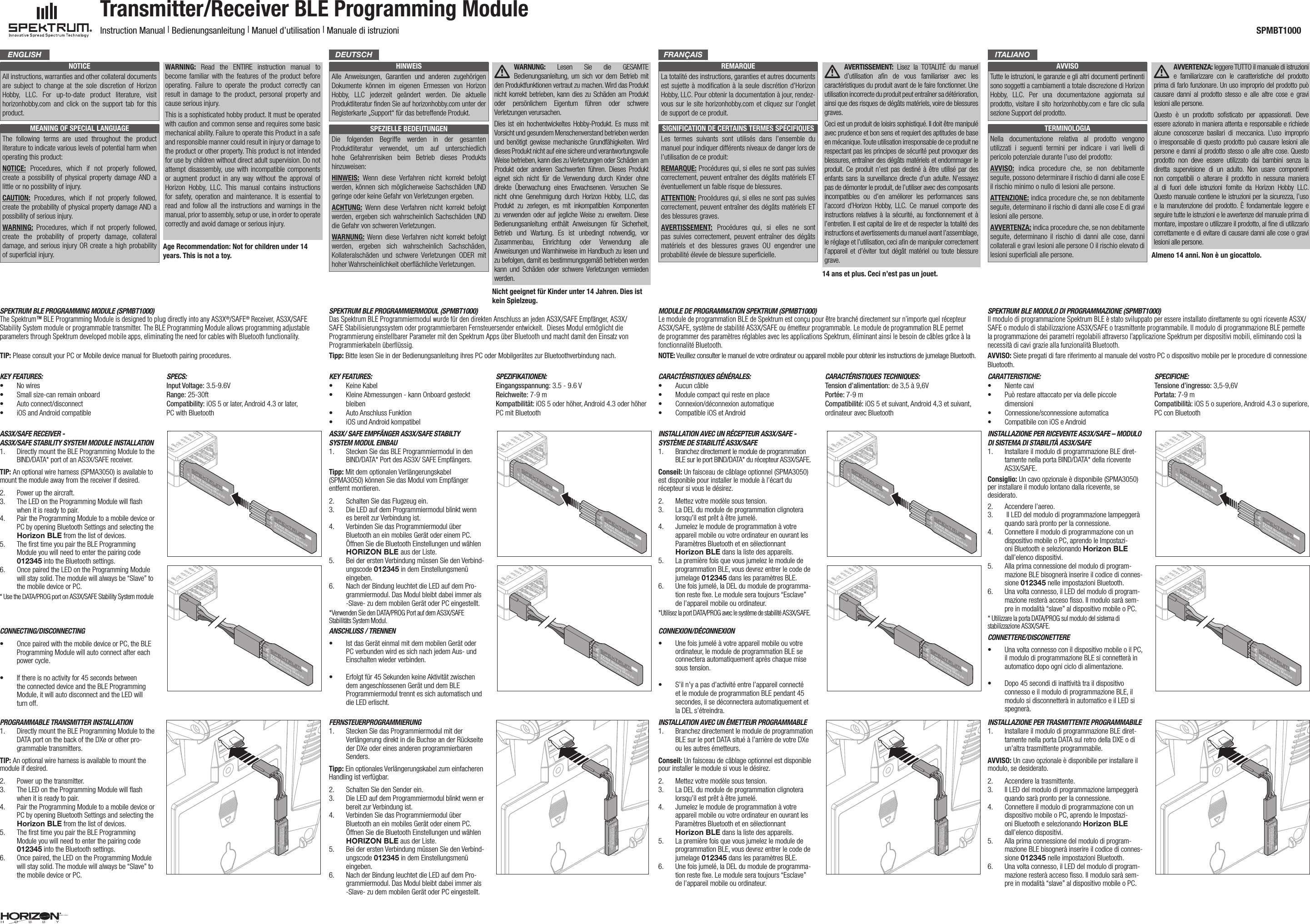 NOTICEAll instructions, warranties and other collateral documents are subject to change at the sole discretion of Horizon Hobby, LLC. For up-to-date product literature, visit horizonhobby.com and click on the support tab for this product. MEANING OF SPECIAL LANGUAGEThe following terms are used throughout the product literature to indicate various levels of potential harm when operating this product:NOTICE:  Procedures, which if not properly followed, create a possibility of physical property damage AND a little or no possibility of injury.CAUTION: Procedures, which if not properly followed, create the probability of physical property damage AND a possibility of serious injury.WARNING:  Procedures, which if not properly followed, create the probability of property damage, collateral damage, and serious injury OR create a high probability of superﬁcial injury.WARNING:  Read the ENTIRE instruction manual to become familiar with the features of the product before operating. Failure to operate the product correctly can result in damage to the product, personal property and cause serious injury.This is a sophisticated hobby product. It must be operated with caution and common sense and requires some basic mechanical ability. Failure to operate this Product in a safe and responsible manner could result in injury or damage to the product or other property. This product is not intended for use by children without direct adult supervision. Do not attempt disassembly, use with incompatible components or augment product in any way without the approval of Horizon Hobby, LLC. This manual contains instructions for safety, operation and maintenance. It is essential to read and follow all the instructions and warnings in the manual, prior to assembly, setup or use, in order to operate correctly and avoid damage or serious injury.Age Recommendation: Not for children under 14 years. This is not a toy.HINWEISAlle Anweisungen, Garantien und anderen zugehörigen Dokumente können im eigenen Ermessen von Horizon Hobby, LLC jederzeit geändert werden. Die aktuelle Produktliteratur ﬁnden Sie auf horizonhobby.com unter der Registerkarte „Support“ für das betreffende Produkt.SPEZIELLE BEDEUTUNGENDie folgenden Begriffe werden in der gesamten Produktliteratur verwendet, um auf unterschiedlich hohe Gefahrenrisiken beim Betrieb dieses Produkts hinzuweisen:HINWEIS: Wenn diese Verfahren nicht korrekt befolgt werden, können sich möglicherweise Sachschäden UND geringe oder keine Gefahr von Verletzungen ergeben.ACHTUNG: Wenn diese Verfahren nicht korrekt befolgt werden, ergeben sich wahrscheinlich Sachschäden UND die Gefahr von schweren Verletzungen.WARNUNG: Wenn diese Verfahren nicht korrekt befolgt werden, ergeben sich wahrscheinlich Sachschäden, Kollateralschäden und schwere Verletzungen ODER mit hoher Wahrscheinlichkeit oberﬂächliche Verletzungen.WARNUNG:  Lesen Sie die GESAMTE Bedienungsanleitung, um sich vor dem Betrieb mit den Produktfunktionen vertraut zu machen. Wird das Produkt nicht korrekt betrieben, kann dies zu Schäden am Produkt oder persönlichem Eigentum führen oder schwere Verletzungen verursachen.Dies ist ein hochentwickeltes Hobby-Produkt. Es muss mit Vorsicht und gesundem Menschenverstand betrieben werden und benötigt gewisse mechanische Grundfähigkeiten. Wird dieses Produkt nicht auf eine sichere und verantwortungsvolle Weise betrieben, kann dies zu Verletzungen oder Schäden am Produkt oder anderen Sachwerten führen. Dieses Produkt eignet sich nicht für die Verwendung durch Kinder ohne direkte Überwachung eines Erwachsenen. Versuchen Sie nicht ohne Genehmigung durch Horizon Hobby, LLC, das Produkt zu zerlegen, es mit inkompatiblen Komponenten zu verwenden oder auf jegliche Weise zu erweitern. Diese Bedienungsanleitung enthält Anweisungen für Sicherheit, Betrieb und Wartung. Es ist unbedingt notwendig, vor Zusammenbau, Einrichtung oder Verwendung alle Anweisungen und Warnhinweise im Handbuch zu lesen und zu befolgen, damit es bestimmungsgemäß betrieben werden kann und Schäden oder schwere Verletzungen vermieden werden.Nicht geeignet für Kinder unter 14 Jahren. Dies ist kein Spielzeug.REMARQUELa totalité des instructions, garanties et autres documents est sujette à modiﬁcation à la seule discrétion d’Horizon Hobby, LLC. Pour obtenir la documentation àjour, rendez-vous sur le site horizonhobby.com et cliquez sur l’onglet de support de ce produit.SIGNIFICATION DE CERTAINS TERMES SPÉCIFIQUESLes termes suivants sont utilisés dans l’ensemble du manuel pour indiquer différents niveaux de danger lors de l’utilisation de ce produit:REMARQUE: Procédures qui, si elles ne sont pas suivies correctement, peuvent entraîner des dégâts matériels ET éventuellement un faible risque de blessures.ATTENTION: Procédures qui, si elles ne sont pas suivies correctement, peuvent entraîner des dégâts matériels ET des blessures graves.AVERTISSEMENT: Procédures qui, si elles ne sont pas suivies correctement, peuvent entraîner des dégâts matériels et des blessures graves OU engendrer une probabilité élevée de blessure superﬁcielle.AVERTISSEMENT:  Lisez la TOTALITÉ du manuel d’utilisation aﬁn de vous familiariser avec les caractéristiques du produit avant de le faire fonctionner. Une utilisation incorrecte du produit peut entraîner sa détérioration, ainsi que des risques de dégâts matériels, voire de blessures graves. Ceci est un produit de loisirs sophistiqué. Il doit être manipulé avec prudence et bon sens et requiert des aptitudes de base en mécanique. Toute utilisation irresponsable de ce produit ne respectant pas les principes de sécurité peut provoquer des blessures, entraîner des dégâts matériels et endommager le produit. Ce produit n’est pas destiné à être utilisé par des enfants sans la surveillance directe d’un adulte. N’essayez pas de démonter le produit, de l’utiliser avec des composants incompatibles ou d’en améliorer les performances sans l’accord d’Horizon Hobby, LLC. Ce manuel comporte des instructions relatives à la sécurité, au fonctionnement et à l’entretien. Il est capital de lire et de respecter la totalité des instructions et avertissements du manuel avant l’assemblage, le réglage et l’utilisation, ceci aﬁn de manipuler correctement l’appareil et d’éviter tout dégât matériel ou toute blessure grave.14 ans et plus. Ceci n’est pas un jouet.AVVISOTutte le istruzioni, le garanzie e gli altri documenti pertinenti sono soggetti a cambiamenti a totale discrezione di Horizon Hobby, LLC. Per una documentazione aggiornata sul prodotto, visitare il sito horizonhobby.com e fare clic sulla sezione Support del prodotto.TERMINOLOGIANella documentazione relativa al prodotto vengono utilizzati i seguenti termini per indicare i vari livelli di pericolo potenziale durante l’uso del prodotto:AVVISO: indica procedure che, se non debitamente seguite, possono determinare il rischio di danni alle cose E il rischio minimo o nullo di lesioni alle persone.ATTENZIONE: indica procedure che, se non debitamente seguite, determinano il rischio di danni alle cose E di gravi lesioni alle persone.AVVERTENZA: indica procedure che, se non debitamente seguite, determinano il rischio di danni alle cose, danni collaterali e gravi lesioni alle persone O il rischio elevato di lesioni superﬁciali alle persone.AVVERTENZA: leggere TUTTO il manuale di istruzioni e familiarizzare con le caratteristiche del prodotto prima di farlo funzionare. Un uso improprio del prodotto può causare danni al prodotto stesso e alle altre cose e gravi lesioni alle persone. Questo è un prodotto soﬁsticato per appassionati. Deve essere azionato in maniera attenta e responsabile e richiede alcune conoscenze basilari di meccanica. L’uso improprio o irresponsabile di questo prodotto può causare lesioni alle persone e danni al prodotto stesso o alle altre cose. Questo prodotto non deve essere utilizzato dai bambini senza la diretta supervisione di un adulto. Non usare componenti non compatibili o alterare il prodotto in nessuna maniera al di fuori delle istruzioni fornite da Horizon Hobby LLC. Questo manuale contiene le istruzioni per la sicurezza, l’uso e la manutenzione del prodotto. È fondamentale leggere e seguire tutte le istruzioni e le avvertenze del manuale prima di montare, impostare o utilizzare il prodotto, alﬁne di utilizzarlo correttamente e di evitare di causare danni alle cose o gravi lesioni alle persone.Almeno 14 anni. Non è un giocattolo.Transmitter/Receiver BLE Programming Module Instruction Manual | Bedienungsanleitung | Manuel d’utilisation | Manuale di istruzioni  SPMBT1000ENGLISH DEUTSCH FRANçAIS ITALIANOSpektrum BLe programming moduLe (SpmBt1000)The Spektrum™ BLE Programming Module is designed to plug directly into any AS3X®/SAFE® Receiver, AS3X/SAFE Stability System module or programmable transmitter. The BLE Programming Module allows programming adjustable parameters through Spektrum developed mobile apps, eliminating the need for cables with Bluetooth functionality.Spektrum BLe programmiermoduL (SpmBt1000)Das Spektrum BLE Programmiermodul wurde für den direkten Anschluss an jeden AS3X/SAFE Empfänger, AS3X/SAFE Stabilisierungssystem oder programmierbaren Fernsteuersender entwickelt.  Dieses Modul ermöglicht die  Programmierung einstellbarer Parameter mit den Spektrum Apps über Bluetooth und macht damit den Einsatz von Programmierkabeln überﬂüssig. moduLe de programmation Spektrum (SpmBt1000)Le module de programmation BLE de Spektrum est conçu pour être branché directement sur n’importe quel récepteur AS3X/SAFE, système de stabilité AS3X/SAFE ou émetteur programmable. Le module de programmation BLE permet de programmer des paramètres réglables avec les applications Spektrum, éliminant ainsi le besoin de câbles grâce à la fonctionnalité Bluetooth.Spektrum BLe moduLo di programmazione (SpmBt1000)Il modulo di programmazione Spektrum BLE è stato sviluppato per essere installato direttamente su ogni ricevente AS3X/SAFE o modulo di stabilizzazione AS3X/SAFE o trasmittente programmabile. Il modulo di programmazione BLE permette la programmazione dei parametri regolabili attraverso l’applicazione Spektrum per dispositivi mobili, eliminando così la necessità di cavi grazie alla funzionalità Bluetooth.aS3x/Safe receiver -  aS3x/Safe StaBiLity SyStem moduLe inStaLLation 1.  Directly mount the BLE Programming Module to the BIND/DATA* port of an AS3X/SAFE receiver.TIP: An optional wire harness (SPMA3050) is available to mount the module away from the receiver if desired.2.  Power up the aircraft.3.  The LED on the Programming Module will ﬂash when it is ready to pair.4.  Pair the Programming Module to a mobile device or PC by opening Bluetooth Settings and selecting the Horizon BLE from the list of devices.5.  The ﬁrst time you pair the BLE Programming  Module you will need to enter the pairing code 012345 into the Bluetooth settings.6.  Once paired the LED on the Programming Module will stay solid. The module will always be “Slave” to the mobile device or PC.* Use the DATA/PROG port on AS3X/SAFE Stability System moduleaS3x/ Safe empfÄnger aS3x/Safe StaBiLty  SyStem moduL einBau 1.  Stecken Sie das BLE Programmiermodul in den BIND/DATA* Port des AS3X/ SAFE Empfängers.Tipp: Mit dem optionalen Verlängerungskabel (SPMA3050) können Sie das Modul vom Empfänger entfernt montieren.2.  Schalten Sie das Flugzeug ein.3.  Die LED auf dem Programmiermodul blinkt wenn es bereit zur Verbindung ist.4.  Verbinden Sie das Programmiermodul über Bluetooth an ein mobiles Gerät oder einem PC. Öffnen Sie die Bluetooth Einstellungen und wählen HORIZON BLE aus der Liste.5.  Bei der ersten Verbindung müssen Sie den Verbind-ungscode 012345 in dem Einstellungsmenü eingeben.6.  Nach der Bindung leuchtet die LED auf dem Pro-grammiermodul. Das Modul bleibt dabei immer als -Slave- zu dem mobilen Gerät oder PC eingestellt.*Verwenden Sie den DATA/PROG Port auf dem AS3X/SAFE Stabilitäts System Modul.inStaLLation avec un récepteur aS3x/Safe - SyStème de StaBiLité aS3x/Safe 1.  Branchez directement le module de programmation BLE sur le port BIND/DATA* du récepteur AS3X/SAFE.Conseil: Un faisceau de câblage optionnel (SPMA3050) est disponible pour installer le module à l’écart du récepteur si vous le désirez.2.  Mettez votre modèle sous tension.3.  La DEL du module de programmation clignotera lorsqu’il est prêt à être jumelé.4.  Jumelez le module de programmation à votre appareil mobile ou votre ordinateur en ouvrant les Paramètres Bluetooth et en sélectionnant  Horizon BLE dans la liste des appareils.5.  La première fois que vous jumelez le module de programmation BLE, vous devrez entrer le code de jumelage 012345 dans les paramètres BLE.6.  Une fois jumelé, la DEL du module de programma-tion reste ﬁxe. Le module sera toujours “Esclave” de l’appareil mobile ou ordinateur.*Utilisez la port DATA/PROG avec le système de stabilité AS3X/SAFE.inStaLLazione per ricevente aS3x/Safe – moduLo di SiStema di StaBiLitÀ aS3x/Safe1.  Installare il modulo di programmazione BLE diret-tamente nella porta BIND/DATA* della ricevente AS3X/SAFE.Consiglio: Un cavo opzionale è disponibile (SPMA3050) per installare il modulo lontano dalla ricevente, se desiderato.2.  Accendere l’aereo.3.   Il LED del modulo di programmazione lampeggerà quando sarà pronto per la connessione. 4.  Connettere il modulo di programmazione con un dispositivo mobile o PC, aprendo le Impostazi-oni Bluetooth e selezionando Horizon BLE dall’elenco dispositivi.5.  Alla prima connessione del modulo di program-mazione BLE bisognerà inserire il codice di connes-sione 012345 nelle impostazioni Bluetooth.6.  Una volta connesso, il LED del modulo di program-mazione resterà acceso ﬁsso. Il modulo sarà sem-pre in modalità “slave” al dispositivo mobile o PC.* Utilizzare la porta DATA/PROG sul modulo del sistema di  stabilizzazione AS3X/SAFE.programmaBLe tranSmitter inStaLLation1.  Directly mount the BLE Programming Module to the DATA port on the back of the DXe or other pro-grammable transmitters.TIP: An optional wire harness is available to mount the module if desired.2.  Power up the transmitter.3.  The LED on the Programming Module will ﬂash when it is ready to pair.4.  Pair the Programming Module to a mobile device or PC by opening Bluetooth Settings and selecting the Horizon BLE from the list of devices.5.  The ﬁrst time you pair the BLE Programming  Module you will need to enter the pairing code 012345 into the Bluetooth settings.6.  Once paired, the LED on the Programming Module will stay solid. The module will always be “Slave” to the mobile device or PC.fernSteuerprogrammierung1.  Stecken Sie das Programmiermodul mit der Verlängerung direkt in die Buchse an der Rückseite der DXe oder eines anderen programmierbaren Senders.Tipp: Ein optionales Verlängerungskabel zum einfacheren Handling ist verfügbar.2.  Schalten Sie den Sender ein.3.  Die LED auf dem Programmiermodul blinkt wenn er bereit zur Verbindung ist.4.  Verbinden Sie das Programmiermodul über Bluetooth an ein mobiles Gerät oder einem PC. Öffnen Sie die Bluetooth Einstellungen und wählen HORIZON BLE aus der Liste.5.  Bei der ersten Verbindung müssen Sie den Verbind-ungscode 012345 in dem Einstellungsmenü eingeben.6.  Nach der Bindung leuchtet die LED auf dem Pro-grammiermodul. Das Modul bleibt dabei immer als -Slave- zu dem mobilen Gerät oder PC eingestellt.inStaLLation avec un émetteur programmaBLe1.  Branchez directement le module de programmation BLE sur le port DATA situé à l’arrière de votre DXe ou les autres émetteurs.Conseil: Un faisceau de câblage optionnel est disponible pour installer le module si vous le désirez.2.  Mettez votre modèle sous tension.3.  La DEL du module de programmation clignotera lorsqu’il est prêt à être jumelé.4.  Jumelez le module de programmation à votre appareil mobile ou votre ordinateur en ouvrant les Paramètres Bluetooth et en sélectionnant  Horizon BLE dans la liste des appareils.5.  La première fois que vous jumelez le module de programmation BLE, vous devrez entrer le code de jumelage 012345 dans les paramètres BLE.6.  Une fois jumelé, la DEL du module de programma-tion reste ﬁxe. Le module sera toujours “Esclave” de l’appareil mobile ou ordinateur.inStaLLazione per traSmittente programmaBiLe1.  Installare il modulo di programmazione BLE diret-tamente nella porta DATA sul retro della DXE o di un’altra trasmittente programmabile.AVVISO: Un cavo opzionale è disponibile per installare il modulo, se desiderato.2.  Accendere la trasmittente.3.  Il LED del modulo di programmazione lampeggerà quando sarà pronto per la connessione.4.  Connettere il modulo di programmazione con un dispositivo mobile o PC, aprendo le Impostazi-oni Bluetooth e selezionando Horizon BLE dall’elenco dispositivi.5.  Alla prima connessione del modulo di program-mazione BLE bisognerà inserire il codice di connes-sione 012345 nelle impostazioni Bluetooth.6.  Una volta connesso, il LED del modulo di program-mazione resterà acceso ﬁsso. Il modulo sarà sem-pre in modalità “slave” al dispositivo mobile o PC.connecting/diSconnecting• Once paired with the mobile device or PC, the BLE Programming Module will auto connect after each power cycle.• If there is no activity for 45 seconds between the connected device and the BLE Programming Module, it will auto disconnect and the LED will turn off. anSchLuSS / trennen• Ist das Gerät einmal mit dem mobilen Gerät oder PC verbunden wird es sich nach jedem Aus- und Einschalten wieder verbinden.• Erfolgt für 45 Sekunden keine Aktivität zwischen dem angeschlossenen Gerät und dem BLE Programmiermodul trennt es sich automatisch und die LED erlischt.connexion/déconnexion• Une fois jumelé à votre appareil mobile ou votre ordinateur, le module de programmation BLE se connectera automatiquement après chaque mise sous tension.• S’il n’y a pas d’activité entre l’appareil connecté et le module de programmation BLE pendant 45 secondes, il se déconnectera automatiquement et la DEL s’étreindra.connettere/diSconettere• Una volta connesso con il dispositivo mobile o il PC, il modulo di programmazione BLE si connetterà in automatico dopo ogni ciclo di alimentazione.• Dopo 45 secondi di inattività tra il dispositivo connesso e il modulo di programmazione BLE, il modulo si disconnetterà in automatico e il LED si spegnerà.key featureS:• No wires• Small size-can remain onboard• Auto connect/disconnect• iOS and Android compatible SpecS:Input Voltage: 3.5-9.6VRange: 25-30ftCompatibility: iOS 5 or later, Android 4.3 or later, PC with Bluetoothkey featureS:• Keine Kabel• Kleine Abmessungen - kann Onboard gesteckt bleiben• Auto Anschluss Funktion • iOS und Android kompatibelSpezifikationen:Eingangsspannung: 3.5 - 9.6 VReichweite: 7-9 mKompatbilität: iOS 5 oder höher, Android 4.3 oder höherPC mit BluetoothcaractériStiqueS généraLeS:• Aucun câble• Module compact qui reste en place• Connexion/déconnexion automatique• Compatible iOS et AndroidcaractériStiqueS techniqueS:Tension d’alimentation: de 3,5 à 9,6VPortée: 7-9 mCompatibilité: iOS 5 et suivant, Android 4,3 et suivant, ordinateur avec BluetoothcaratteriStiche:• Niente cavi• Può restare attaccato per via delle piccole dimensioni• Connessione/sconnessione automatica• Compatibile con iOS e AndroidSpecifiche:Tensione d’ingresso: 3,5-9,6VPortata: 7-9 mCompatibilità: iOS 5 o superiore, Android 4.3 o superiore, PC con BluetoothTIP: Please consult your PC or Mobile device manual for Bluetooth pairing procedures. Tipp: Bitte lesen Sie in der Bedienungsanleitung ihres PC oder Mobilgerätes zur Bluetoothverbindung nach. NOTE: Veuillez consulter le manuel de votre ordinateur ou appareil mobile pour obtenir les instructions de jumelage Bluetooth. AVVISO: Siete pregati di fare riferimento al manuale del vostro PC o dispositivo mobile per le procedure di connessione Bluetooth.