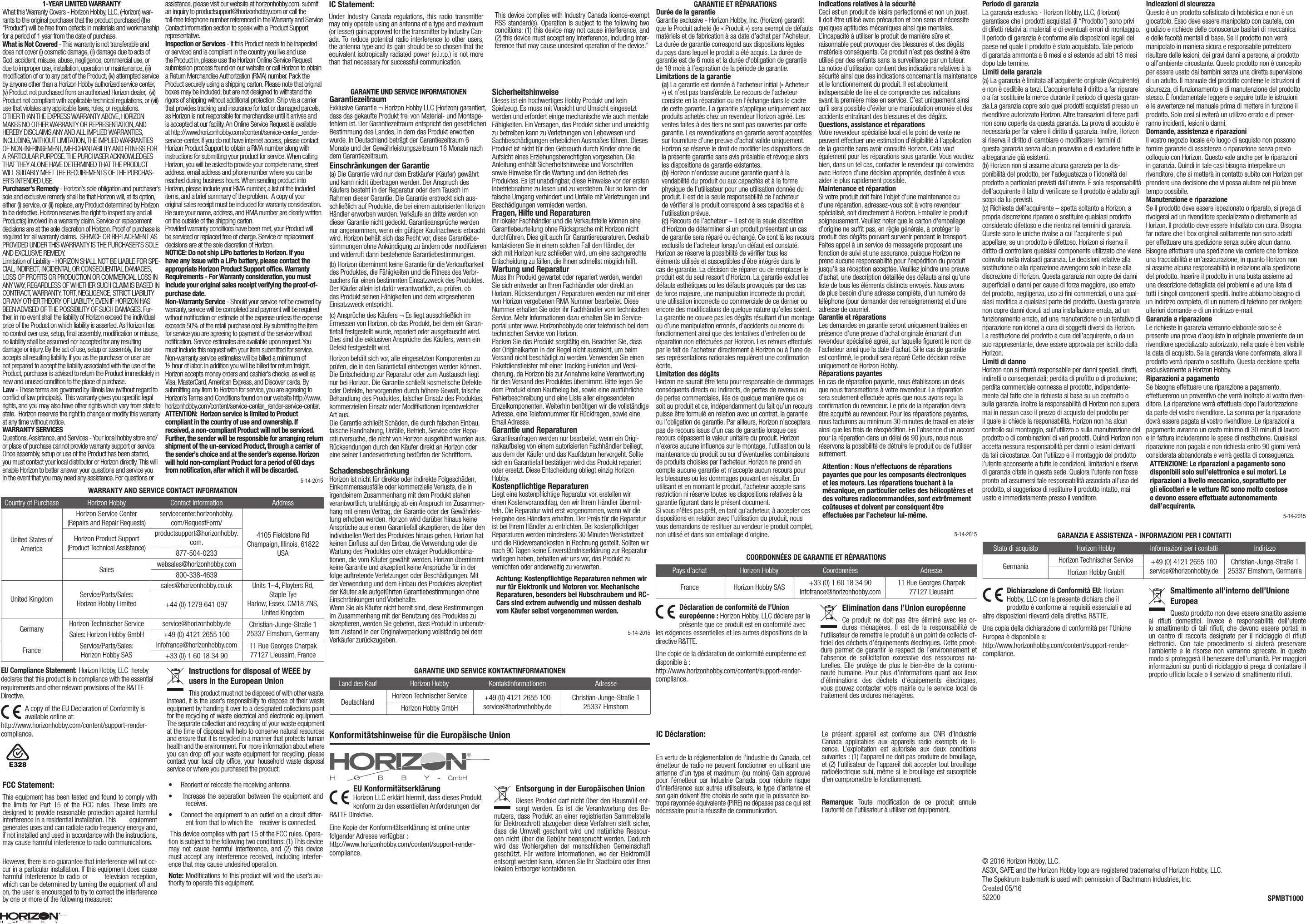 © 2016 Horizon Hobby, LLC.  AS3X, SAFE and the Horizon Hobby logo are registered trademarks of Horizon Hobby, LLC.  The Spektrum trademark is used with permission of Bachmann Industries, Inc.Created 05/16        522001-YEAR LIMITED WARRANTYWhat this Warranty Covers - Horizon Hobby, LLC, (Horizon) war-rants to the original purchaser that the product purchased (the “Product”) will be free from defects in materials and workmanship for a period of 1 year from the date of purchase.What is Not Covered - This warranty is not transferable and does not cover (i) cosmetic damage, (ii) damage due to acts of God, accident, misuse, abuse, negligence, commercial use, or due to improper use, installation, operation or maintenance, (iii) modiﬁcation of or to any part of the Product, (iv) attempted service by anyone other than a Horizon Hobby authorized service center, (v) Product not purchased from an authorized Horizon dealer,  (vi) Product not compliant with applicable technical regulations, or (vii) use that violates any applicable laws, rules, or regulations. OTHER THAN THE EXPRESS WARRANTY ABOVE, HORIZON MAKES NO OTHER WARRANTY OR REPRESENTATION, AND HEREBY DISCLAIMS ANY AND ALL IMPLIED WARRANTIES, INCLUDING, WITHOUT LIMITATION, THE IMPLIED WARRANTIES OF NON-INFRINGEMENT, MERCHANTABILITY AND FITNESS FOR A PARTICULAR PURPOSE. THE PURCHASER ACKNOWLEDGES THAT THEY ALONE HAVE DETERMINED THAT THE PRODUCT WILL SUITABLY MEET THE REQUIREMENTS OF THE PURCHAS-ER’S INTENDED USE.Purchaser’s Remedy - Horizon’s sole obligation and purchaser’s sole and exclusive remedy shall be that Horizon will, at its option, either (i) service, or (ii) replace, any Product determined by Horizon to be defective. Horizon reserves the right to inspect any and all Product(s) involved in a warranty claim. Service or replacement decisions are at the sole discretion of Horizon. Proof of purchase is required for all warranty claims. SERVICE OR REPLACEMENT AS PROVIDED UNDER THIS WARRANTY IS THE PURCHASER’S SOLE AND EXCLUSIVE REMEDY.Limitation of Liability - HORIZON SHALL NOT BE LIABLE FOR SPE-CIAL, INDIRECT, INCIDENTAL OR CONSEQUENTIAL DAMAGES, LOSS OF PROFITS OR PRODUCTION OR COMMERCIAL LOSS IN ANY WAY, REGARDLESS OF WHETHER SUCH CLAIM IS BASED IN CONTRACT, WARRANTY, TORT, NEGLIGENCE, STRICT LIABILITY OR ANY OTHER THEORY OF LIABILITY, EVEN IF HORIZON HAS BEEN ADVISED OF THE POSSIBILITY OF SUCH DAMAGES. Fur-ther, in no event shall the liability of Horizon exceed the individual price of the Product on which liability is asserted. As Horizon has no control over use, setup, ﬁnal assembly, modiﬁcation or misuse, no liability shall be assumed nor accepted for any resulting damage or injury. By the act of use, setup or assembly, the user accepts all resulting liability. If you as the purchaser or user are not prepared to accept the liability associated with the use of the Product, purchaser is advised to return the Product immediately in new and unused condition to the place of purchase.Law - These terms are governed by Illinois law (without regard to conﬂict of law principals). This warranty gives you speciﬁc legal rights, and you may also have other rights which vary from state to state. Horizon reserves the right to change or modify this warranty at any time without notice.WARRANTY SERVICESQuestions, Assistance, and Services - Your local hobby store and/or place of purchase cannot provide warranty support or service. Once assembly, setup or use of the Product has been started, you must contact your local distributor or Horizon directly. This will enable Horizon to better answer your questions and service you in the event that you may need any assistance. For questions or assistance, please visit our website at horizonhobby.com, submit an inquiry to productsupport@horizonhobby.com or call the toll-free telephone number referenced in the Warranty and Service Contact Information section to speak with a Product Support representative.   Inspection or Services - If this Product needs to be inspected or serviced and is compliant in the country you live and use the Product in, please use the Horizon Online Service Request submission process found on our website or call Horizon to obtain a Return Merchandise Authorization (RMA) number. Pack the Product securely using a shipping carton. Please note that original boxes may be included, but are not designed to withstand the rigors of shipping without additional protection. Ship via a carrier that provides tracking and insurance for lost or damaged parcels, as Horizon is not responsible for merchandise until it arrives and is accepted at our facility. An Online Service Request is available at http://www.horizonhobby.com/content/service-center_render-service-center. If you do not have internet access, please contact Horizon Product Support to obtain a RMA number along with instructions for submitting your product for service. When calling Horizon, you will be asked to provide your complete name, street address, email address and phone number where you can be reached during business hours. When sending product into Horizon, please include your RMA number, a list of the included items, and a brief summary of the problem. A copy of your original sales receipt must be included for warranty consideration. Be sure your name, address, and RMA number are clearly written on the outside of the shipping carton. Provided warranty conditions have been met, your Product will be serviced or replaced free of charge. Service or replacement decisions are at the sole discretion of Horizon. NOTICE: Do not ship LiPo batteries to Horizon. If you have any issue with a LiPo battery, please contact the appropriate Horizon Product Support ofﬁce. Warranty Requirements- For Warranty consideration, you must include your original sales receipt verifying the proof-of-purchase date. Non-Warranty Service - Should your service not be covered by warranty, service will be completed and payment will be required without notiﬁcation or estimate of the expense unless the expense exceeds 50% of the retail purchase cost. By submitting the item for service you are agreeing to payment of the service without notiﬁcation. Service estimates are available upon request. You must include this request with your item submitted for service. Non-warranty service estimates will be billed a minimum of ½ hour of labor. In addition you will be billed for return freight. Horizon accepts money orders and cashier’s checks, as well as Visa, MasterCard, American Express, and Discover cards. By submitting any item to Horizon for service, you are agreeing to Horizon’s Terms and Conditions found on our website http://www.horizonhobby.com/content/service-center_render-service-center.ATTENTION: Horizon service is limited to Product compliant in the country of use and ownership. If received, a non-compliant Product will not be serviced. Further, the sender will be responsible for arranging return shipment of the un-serviced Product, through a carrier of the sender’s choice and at the sender’s expense. Horizon will hold non-compliant Product for a period of 60 days from notiﬁcation, after which it will be discarded.WARRANTY AND SERVICE CONTACT INFORMATIONCountry of Purchase Horizon Hobby Contact Information AddressUnited States of AmericaHorizon Service Center(Repairs and Repair Requests)  servicecenter.horizonhobby.com/RequestForm/4105 Fieldstone Rd  Champaign, Illinois, 61822 USAHorizon Product Support(Product Technical Assistance)productsupport@horizonhobby.com.877-504-0233Sales websales@horizonhobby.com800-338-4639United Kingdom Service/Parts/Sales:Horizon Hobby Limitedsales@horizonhobby.co.uk Units 1–4, Ployters Rd, Staple TyeHarlow, Essex, CM18 7NS, United Kingdom+44 (0) 1279 641 097Germany Horizon Technischer Service service@horizonhobby.de Christian-Junge-Straße 1 25337 Elmshorn, GermanySales: Horizon Hobby GmbH +49 (0) 4121 2655 100France Service/Parts/Sales: Horizon Hobby SASinfofrance@horizonhobby.com 11 Rue Georges Charpak77127 Lieusaint, France+33 (0) 1 60 18 34 90GARANTIE UND SERVICE INFORMATIONEN GarantiezeitraumExklusive Garantie ¬ Horizon Hobby LLC (Horizon) garantiert, dass das gekaufte Produkt frei von Material- und Montage-fehlern ist. Der Garantiezeitraum entspricht den gesetzlichen Bestimmung des Landes, in dem das Produkt erworben wurde. In Deutschland beträgt der Garantiezeitraum 6 Monate und der Gewährleistungszeitraum 18 Monate nach dem Garantiezeitraum.Einschränkungen der Garantie(a) Die Garantie wird nur dem Erstkäufer (Käufer) gewährt und kann nicht übertragen werden. Der Anspruch des Käufers besteht in der Reparatur oder dem Tausch im Rahmen dieser Garantie. Die Garantie erstreckt sich aus-schließlich auf Produkte, die bei einem autorisierten Horizon Händler erworben wurden. Verkäufe an dritte werden von dieser Garantie nicht gedeckt. Garantieansprüche werden nur angenommen, wenn ein gültiger Kaufnachweis erbracht wird. Horizon behält sich das Recht vor, diese Garantiebe-stimmungen ohne Ankündigung zu ändern oder modiﬁzieren und widerruft dann bestehende Garantiebestimmungen.(b) Horizon übernimmt keine Garantie für die Verkaufbarkeit des Produktes, die Fähigkeiten und die Fitness des Verbr-auchers für einen bestimmten Einsatzzweck des Produktes. Der Käufer allein ist dafür verantwortlich, zu prüfen, ob das Produkt seinen Fähigkeiten und dem vorgesehenen Einsatzzweck entspricht.(c) Ansprüche des Käufers ¬ Es liegt ausschließlich im Ermessen von Horizon, ob das Produkt, bei dem ein Garan-tiefall festgestellt wurde, repariert oder ausgetauscht wird. Dies sind die exklusiven Ansprüche des Käufers, wenn ein Defekt festgestellt wird. Horizon behält sich vor, alle eingesetzten Komponenten zu prüfen, die in den Garantiefall einbezogen werden können. Die Entscheidung zur Reparatur oder zum Austausch liegt nur bei Horizon. Die Garantie schließt kosmetische Defekte oder Defekte, hervorgerufen durch höhere Gewalt, falsche Behandlung des Produktes, falscher Einsatz des Produktes, kommerziellen Einsatz oder Modiﬁkationen irgendwelcher Art aus.Die Garantie schließt Schäden, die durch falschen Einbau, falsche Handhabung, Unfälle, Betrieb, Service oder Repa-raturversuche, die nicht von Horizon ausgeführt wurden aus. Rücksendungen durch den Käufer direkt an Horizon oder eine seiner Landesvertretung bedürfen der Schriftform.  SchadensbeschränkungHorizon ist nicht für direkte oder indirekte Folgeschäden, Einkommensausfälle oder kommerzielle Verluste, die in irgendeinem Zusammenhang mit dem Produkt stehen verantwortlich, unabhängig ab ein Anspruch im Zusammen-hang mit einem Vertrag, der Garantie oder der Gewährleis-tung erhoben werden. Horizon wird darüber hinaus keine Ansprüche aus einem Garantiefall akzeptieren, die über den individuellen Wert des Produktes hinaus gehen. Horizon hat keinen Einﬂuss auf den Einbau, die Verwendung oder die Wartung des Produktes oder etwaiger Produktkombina-tionen, die vom Käufer gewählt werden. Horizon übernimmt keine Garantie und akzeptiert keine Ansprüche für in der folge auftretende Verletzungen oder Beschädigungen. Mit der Verwendung und dem Einbau des Produktes akzeptiert der Käufer alle aufgeführten Garantiebestimmungen ohne Einschränkungen und Vorbehalte.Wenn Sie als Käufer nicht bereit sind, diese Bestimmungen im Zusammenhang mit der Benutzung des Produktes zu akzeptieren, werden Sie gebeten, dass Produkt in unbenutz-tem Zustand in der Originalverpackung vollständig bei dem Verkäufer zurückzugeben.SicherheitshinweiseDieses ist ein hochwertiges Hobby Produkt und kein Spielzeug. Es muss mit Vorsicht und Umsicht eingesetzt werden und erfordert einige mechanische wie auch mentale Fähigkeiten. Ein Versagen, das Produkt sicher und umsichtig zu betreiben kann zu Verletzungen von Lebewesen und Sachbeschädigungen erheblichen Ausmaßes führen. Dieses Produkt ist nicht für den Gebrauch durch Kinder ohne die Aufsicht eines Erziehungsberechtigten vorgesehen. Die Anleitung enthält Sicherheitshinweise und Vorschriften sowie Hinweise für die Wartung und den Betrieb des Produktes. Es ist unabdingbar, diese Hinweise vor der ersten Inbetriebnahme zu lesen und zu verstehen. Nur so kann der falsche Umgang verhindert und Unfälle mit Verletzungen und Beschädigungen vermieden werden.Fragen, Hilfe und ReparaturenIhr lokaler Fachhändler und die Verkaufstelle können eine Garantiebeurteilung ohne Rücksprache mit Horizon nicht durchführen. Dies gilt auch für Garantiereparaturen. Deshalb kontaktieren Sie in einem solchen Fall den Händler, der sich mit Horizon kurz schließen wird, um eine sachgerechte Entscheidung zu fällen, die Ihnen schnellst möglich hilft. Wartung und ReparaturMuss Ihr Produkt gewartet oder repariert werden, wenden Sie sich entweder an Ihren Fachhändler oder direkt an Horizon. Rücksendungen / Reparaturen werden nur mit einer von Horizon vergebenen RMA Nummer bearbeitet. Diese Nummer erhalten Sie oder ihr Fachhändler vom technischen Service. Mehr Informationen dazu erhalten Sie im Service-portal unter www. Horizonhobby.de oder telefonisch bei dem technischen Service von Horizon. Packen Sie das Produkt sorgfältig ein. Beachten Sie, dass der Originalkarton in der Regel nicht ausreicht, um beim Versand nicht beschädigt zu werden. Verwenden Sie einen Paketdienstleister mit einer Tracking Funktion und Versi-cherung, da Horizon bis zur Annahme keine Verantwortung für den Versand des Produktes übernimmt. Bitte legen Sie dem Produkt einen Kaufbeleg bei, sowie eine ausführliche Fehlerbeschreibung und eine Liste aller eingesendeten Einzelkomponenten. Weiterhin benötigen wir die vollständige Adresse, eine Telefonnummer für Rückfragen, sowie eine Email Adresse.Garantie und ReparaturenGarantieanfragen werden nur bearbeitet, wenn ein Origi-nalkaufbeleg von einem autorisierten Fachhändler beiliegt, aus dem der Käufer und das Kaufdatum hervorgeht. Sollte sich ein Garantiefall bestätigen wird das Produkt repariert oder ersetzt. Diese Entscheidung obliegt einzig Horizon Hobby.Kostenpﬂichtige ReparaturenLiegt eine kostenpﬂichtige Reparatur vor, erstellen wir einen Kostenvoranschlag, den wir Ihrem Händler übermit-teln. Die Reparatur wird erst vorgenommen, wenn wir die Freigabe des Händlers erhalten. Der Preis für die Reparatur ist bei Ihrem Händler zu entrichten. Bei kostenpﬂichtigen Reparaturen werden mindestens 30 Minuten Werkstattzeit und die Rückversandkosten in Rechnung gestellt. Sollten wir nach 90 Tagen keine Einverständniserklärung zur Reparatur vorliegen haben, behalten wir uns vor, das Produkt zu vernichten oder anderweitig zu verwerten. Achtung: Kostenpﬂichtige Reparaturen nehmen wir nur für Elektronik und Motoren vor. Mechanische Reparaturen, besonders bei Hubschraubern und RC-Cars sind extrem aufwendig und müssen deshalb vom Käufer selbst vorgenommen werden.GARANTIE UND SERVICE KONTAKTINFORMATIONENLand des Kauf Horizon Hobby Kontaktinformationen AdresseDeutschland Horizon Technischer Service +49 (0) 4121 2655 100 service@horizonhobby.deChristian-Junge-Straße 1 25337 ElmshornHorizon Hobby GmbHGARANTIE ET RÉPARATIONSDurée de la garantieGarantie exclusive - Horizon Hobby, Inc. (Horizon) garantit que le Produit acheté (le « Produit ») sera exempt de défauts matériels et de fabrication à sa date d’achat par l’Acheteur. La durée de garantie correspond aux dispositions légales du pays dans lequel le produit a été acquis. La durée de garantie est de 6 mois et la durée d’obligation de garantie de 18 mois à l’expiration de la période de garantie.Limitations de la garantie(a) La garantie est donnée à l’acheteur initial (« Acheteur ») et n’est pas transférable. Le recours de l’acheteur consiste en la réparation ou en l‘échange dans le cadre de cette garantie. La garantie s’applique uniquement aux produits achetés chez un revendeur Horizon agréé. Les ventes faites à des tiers ne sont pas couvertes par cette garantie. Les revendications en garantie seront acceptées sur fourniture d’une preuve d’achat valide uniquement. Horizon se réserve le droit de modiﬁer les dispositions de la présente garantie sans avis préalable et révoque alors les dispositions de garantie existantes.(b) Horizon n’endosse aucune garantie quant à la vendabilité du produit ou aux capacités et à la forme physique de l’utilisateur pour une utilisation donnée du produit. Il est de la seule responsabilité de l’acheteur de vériﬁer si le produit correspond à ses capacités et à l’utilisation prévue.(c) Recours de l’acheteur – Il est de la seule discrétion d‘Horizon de déterminer si un produit présentant un cas de garantie sera réparé ou échangé. Ce sont là les recours exclusifs de l’acheteur lorsqu’un défaut est constaté.Horizon se réserve la possibilité de vériﬁer tous les éléments utilisés et susceptibles d’être intégrés dans le cas de garantie. La décision de réparer ou de remplacer le produit est du seul ressort d’Horizon. La garantie exclut les défauts esthétiques ou les défauts provoqués par des cas de force majeure, une manipulation incorrecte du produit, une utilisation incorrecte ou commerciale de ce dernier ou encore des modiﬁcations de quelque nature qu’elles soient.La garantie ne couvre pas les dégâts résultant d’un montage ou d’une manipulation erronés, d’accidents ou encore du fonctionnement ainsi que des tentatives d’entretien ou de réparation non effectuées par Horizon. Les retours effectués par le fait de l’acheteur directement à Horizon ou à l’une de ses représentations nationales requièrent une conﬁrmation écrite.Limitation des dégâtsHorizon ne saurait être tenu pour responsable de dommages conséquents directs ou indirects, de pertes de revenus ou de pertes commerciales, liés de quelque manière que ce soit au produit et ce, indépendamment du fait qu’un recours puisse être formulé en relation avec un contrat, la garantie ou l’obligation de garantie. Par ailleurs, Horizon n’acceptera pas de recours issus d’un cas de garantie lorsque ces recours dépassent la valeur unitaire du produit. Horizon n’exerce aucune inﬂuence sur le montage, l’utilisation ou la maintenance du produit ou sur d’éventuelles combinaisons de produits choisies par l’acheteur. Horizon ne prend en compte aucune garantie et n‘accepte aucun recours pour les blessures ou les dommages pouvant en résulter. En utilisant et en montant le produit, l’acheteur accepte sans restriction ni réserve toutes les dispositions relatives à la garantie ﬁgurant dans le présent document.Si vous n’êtes pas prêt, en tant qu’acheteur, à accepter ces dispositions en relation avec l’utilisation du produit, nous vous demandons de restituer au vendeur le produit complet, non utilisé et dans son emballage d’origine.Indications relatives à la sécuritéCeci est un produit de loisirs perfectionné et non un jouet. Il doit être utilisé avec précaution et bon sens et nécessite quelques aptitudes mécaniques ainsi que mentales. L’incapacité à utiliser le produit de manière sûre et raisonnable peut provoquer des blessures et des dégâts matériels conséquents. Ce produit n’est pas destiné à être utilisé par des enfants sans la surveillance par un tuteur. La notice d’utilisation contient des indications relatives à la sécurité ainsi que des indications concernant la maintenance et le fonctionnement du produit. Il est absolument indispensable de lire et de comprendre ces indications avant la première mise en service. C’est uniquement ainsi qu’il sera possible d’éviter une manipulation erronée et des accidents entraînant des blessures et des dégâts.Questions, assistance et réparationsVotre revendeur spécialisé local et le point de vente ne peuvent effectuer une estimation d’éligibilité à l’application de la garantie sans avoir consulté Horizon. Cela vaut également pour les réparations sous garantie. Vous voudrez bien, dans un tel cas, contacter le revendeur qui conviendra avec Horizon d’une décision appropriée, destinée à vous aider le plus rapidement possible.Maintenance et réparationSi votre produit doit faire l’objet d’une maintenance ou d‘une réparation, adressez-vous soit à votre revendeur spécialisé, soit directement à Horizon. Emballez le produit soigneusement. Veuillez noter que le carton d‘emballage d’origine ne sufﬁt pas, en règle générale, à protéger le produit des dégâts pouvant survenir pendant le transport. Faites appel à un service de messagerie proposant une fonction de suivi et une assurance, puisque Horizon ne prend aucune responsabilité pour l’expédition du produit jusqu’à sa réception acceptée. Veuillez joindre une preuve d’achat, une description détaillée des défauts ainsi qu’une liste de tous les éléments distincts envoyés. Nous avons de plus besoin d’une adresse complète, d’un numéro de téléphone (pour demander des renseignements) et d’une adresse de courriel.Garantie et réparationsLes demandes en garantie seront uniquement traitées en présence d’une preuve d’achat originale émanant d’un revendeur spécialisé agréé, sur laquelle ﬁgurent le nom de l’acheteur ainsi que la date d’achat. Si le cas de garantie est conﬁrmé, le produit sera réparé Cette décision relève uniquement de Horizon Hobby. Réparations payantesEn cas de réparation payante, nous établissons un devis que nous transmettons à votre revendeur. La réparation sera seulement effectuée après que nous ayons reçu la conﬁrmation du revendeur. Le prix de la réparation devra être acquitté au revendeur. Pour les réparations payantes, nous facturons au minimum 30 minutes de travail en atelier ainsi que les frais de réexpédition. En l’absence d’un accord pour la réparation dans un délai de 90 jours, nous nous réservons la possibilité de détruire le produit ou de l’utiliser autrement. Attention : Nous n’effectuons de réparations payantes que pour les composants électroniques et les moteurs. Les réparations touchant à la mécanique, en particulier celles des hélicoptères et des voitures radiocommandées, sont extrêmement coûteuses et doivent par conséquent être effectuées par l’acheteur lui-même.COORDONNÉES DE GARANTIE ET RÉPARATIONSPays d’achat Horizon Hobby Coordonnées AdresseFrance Horizon Hobby SAS +33 (0) 1 60 18 34 90infofrance@horizonhobby.com11 Rue Georges Charpak77127 LieusaintPeriodo di garanziaLa garanzia esclusiva - Horizon Hobby, LLC, (Horizon) garantisce che i prodotti acquistati (il “Prodotto”) sono privi di difetti relativi ai materiali e di eventuali errori di montaggio. Il periodo di garanzia è conforme alle disposizioni legali del paese nel quale il prodotto è stato acquistato. Tale periodo di garanzia ammonta a 6 mesi e si estende ad altri 18 mesi dopo tale termine.Limiti della garanzia(a) La garanzia è limitata all’acquirente originale (Acquirente) e non è cedibile a terzi. L’acquirenteha il diritto a far riparare o a far sostituire la merce durante il periodo di questa garan-zia.La garanzia copre solo quei prodotti acquistati presso un rivenditore autorizzato Horizon. Altre transazioni di terze parti non sono coperte da questa garanzia. La prova di acquisto è necessaria per far valere il diritto di garanzia. Inoltre, Horizon si riserva il diritto di cambiare o modiﬁcare i termini di questa garanzia senza alcun preavviso e di escludere tutte le altregaranzie già esistenti.(b) Horizon non si assume alcuna garanzia per la dis-ponibilità del prodotto, per l’adeguatezza o l’idoneità del prodotto a particolari previsti dall’utente. È sola responsabilità dell’acquirente il fatto di veriﬁcare se il prodotto è adatto agli scopi da lui previsti.(c) Richiesta dell’acquirente – spetta soltanto a Horizon, a propria discrezione riparare o sostituire qualsiasi prodotto considerato difettoso e che rientra nei termini di garanzia. Queste sono le uniche rivalse a cui l’acquirente si può appellare, se un prodotto è difettoso. Horizon si riserva il diritto di controllare qualsiasi componente utilizzato che viene coinvolto nella rivalsadi garanzia. Le decisioni relative alla sostituzione o alla riparazione avvengono solo in base alla discrezione di Horizon. Questa garanzia non copre dei danni superﬁciali o danni per cause di forza maggiore, uso errato del prodotto, negligenza, uso ai ﬁni commerciali, o una qual-siasi modiﬁca a qualsiasi parte del prodotto. Questa garanzia non copre danni dovuti ad una installazione errata, ad un funzionamento errato, ad una manutenzione o un tentativo di riparazione non idonei a cura di soggetti diversi da Horizon. La restituzione del prodotto a cura dell’acquirente, o da un suo rappresentante, deve essere approvata per iscritto dalla Horizon.Limiti di dannoHorizon non si riterrà responsabile per danni speciali, diretti, indiretti o consequenziali; perdita di proﬁtto o di produzione; perdita commerciale connessa al prodotto, indipendente-mente dal fatto che la richiesta si basa su un contratto o sulla garanzia. Inoltre la responsabilità di Horizon non supera mai in nessun caso il prezzo di acquisto del prodotto per il quale si chiede la responsabilità. Horizon non ha alcun controllo sul montaggio, sull’utilizzo o sulla manutenzione del prodotto o di combinazioni di vari prodotti. Quindi Horizon non accetta nessuna responsabilità per danni o lesioni derivanti da tali circostanze. Con l’utilizzo e il montaggio del prodotto l’utente acconsente a tutte le condizioni, limitazioni e riserve di garanzia citate in questa sede. Qualora l’utente non fosse pronto ad assumersi tale responsabilità associata all’uso del prodotto, si suggerisce di restituire il prodotto intatto, mai usato e immediatamente presso il venditore.  Indicazioni di sicurezzaQuesto è un prodotto soﬁsticato di hobbistica e non è un giocattolo. Esso deve essere manipolato con cautela, con giudizio e richiede delle conoscenze basilari di meccanica e delle facoltà mentali di base. Se il prodotto non verrà manipolato in maniera sicura e responsabile potrebbero risultare delle lesioni, dei gravi danni a persone, al prodotto o all’ambiente circostante. Questo prodotto non è concepito per essere usato dai bambini senza una diretta supervisione di un adulto. Il manuale del prodotto contiene le istruzioni di sicurezza, di funzionamento e di manutenzione del prodotto stesso. È fondamentale leggere e seguire tutte le istruzioni e le avvertenze nel manuale prima di mettere in funzione il prodotto. Solo così si eviterà un utilizzo errato e di prever-ranno incidenti, lesioni o danni.Domande, assistenza e riparazioniIl vostro negozio locale e/o luogo di acquisto non possono fornire garanzie di assistenza o riparazione senza previo colloquio con Horizon. Questo vale anche per le riparazioni in garanzia. Quindi in tale casi bisogna interpellare un rivenditore, che si metterà in contatto subito con Horizon per prendere una decisione che vi possa aiutare nel più breve tempo possibile.Manutenzione e riparazioneSe il prodotto deve essere ispezionato o riparato, si prega di rivolgersi ad un rivenditore specializzato o direttamente ad Horizon. Il prodotto deve essere Imballato con cura. Bisogna far notare che i box originali solitamente non sono adatti per effettuare una spedizione senza subire alcun danno. Bisogna effettuare una spedizione via corriere che fornisce una tracciabilità e un’assicurazione, in quanto Horizon non si assume alcuna responsabilità in relazione alla spedizione del prodotto. Inserire il prodotto in una busta assieme ad una descrizione dettagliata dei problemi e ad una lista di tutti i singoli componenti spediti. Inoltre abbiamo bisogno di un indirizzo completo, di un numero di telefono per rivolgere ulteriori domande e di un indirizzo e-mail.Garanzia a riparazioneLe richieste in garanzia verranno elaborate solo se è presente una prova d’acquisto in originale proveniente da un rivenditore specializzato autorizzato, nella quale è ben visibile la data di acquisto. Se la garanzia viene confermata, allora il prodotto verrà riparato o sostituito. Questa decisione spetta esclusivamente a Horizon Hobby. Riparazioni a pagamentoSe bisogna effettuare una riparazione a pagamento, effettueremo un preventivo che verrà inoltrato al vostro riven-ditore. La riparazione verrà effettuata dopo l’autorizzazione da parte del vostro rivenditore. La somma per la riparazione dovrà essere pagata al vostro rivenditore. Le riparazioni a pagamento avranno un costo minimo di 30 minuti di lavoro e in fattura includeranno le spese di restituzione. Qualsiasi riparazione non pagata e non richiesta entro 90 giorni verrà considerata abbandonata e verrà gestita di conseguenza.ATTENZIONE: Le riparazioni a pagamento sono disponibili solo sull’elettronica e sui motori. Le riparazioni a livello meccanico, soprattutto per gli elicotteri e le vetture RC sono molto costose e devono essere effettuate autonomamente dall’acquirente.GARANZIA E ASSISTENZA - INFORMAZIONI PER I CONTATTIStato di acquisto Horizon Hobby Informazioni per i contatti IndirizzoGermania Horizon Technischer Service +49 (0) 4121 2655 100 service@horizonhobby.deChristian-Junge-Straße 1 25337 Elmshorn, GermaniaHorizon Hobby GmbHEU Compliance Statement: Horizon Hobby, LLC  hereby declares that this product is in compliance with the essential requirements and other relevant provisions of the R&amp;TTE Directive.  A copy of the EU Declaration of Conformity is available online at: http://www.horizonhobby.com/content/support-render-compliance.Instructions for disposal of WEEE by users in the European UnionThis product must not be disposed of with other waste. Instead, it is the user’s responsibility to dispose of their waste equipment by handing it over to a designated collections point for the recycling of waste electrical and electronic equipment. The separate collection and recycling of your waste equipment at the time of disposal will help to conserve natural resources and ensure that it is recycled in a manner that protects human health and the environment. For more information about where you can drop off your waste equipment for recycling, please contact your local city ofﬁce, your household waste disposal service or where you purchased the product.Konformitätshinweise für die Europäische UnionEU Konformitätserklärung Horizon LLC erklärt hiermit, dass dieses Produkt konform zu den essentiellen Anforderungen der R&amp;TTE Direktive. Eine Kopie der Konformitätserklärung ist online unter folgender Adresse verfügbar : http://www.horizonhobby.com/content/support-render-compliance. Entsorgung in der Europäischen UnionDieses Produkt darf nicht über den Hausmüll ent-sorgt werden. Es ist die Verantwortung des Be-nutzers, dass Produkt an einer registrierten Sammelstelle für Elektroschrott abzugeben diese Verfahren stellt sicher, dass die Umwelt geschont wird und natürliche Ressour-cen nicht über die Gebühr beansprucht werden. Dadurch wird das Wohlergehen der menschlichen Gemeinschaft geschützt. Für weitere Informationen, wo der Elektromüll entsorgt werden kann, können Sie Ihr Stadtbüro oder Ihren lokalen Entsorger kontaktieren.Déclaration de conformité de l’Union européenne : Horizon Hobby, LLC déclare par la présente que ce produit est en conformité avec les exigences essentielles et les autres dispositions de la directive R&amp;TTE.Une copie de la déclaration de conformité européenne est disponible à : http://www.horizonhobby.com/content/support-render-compliance.Elimination dans l’Union européenneCe produit ne doit pas être éliminé avec les or-dures ménagères. Il est de la responsabilité de l‘utilisateur de remettre le produit à un point de collecte of-ﬁciel des déchets d’équipements électriques. Cette procé-dure permet de garantir le respect de l’environnement et l’absence de sollicitation excessive des ressources na-turelles. Elle protège de plus le bien-être de la commu-nauté humaine. Pour plus d’informations quant aux lieux d’éliminations des déchets d‘équipements électriques, vous pouvez contacter votre mairie ou le service local de traitement des ordures ménagères.Dichiarazione di Conformità EU: Horizon Hobby, LLC con la presente dichiara che il prodotto è conforme ai requisiti essenziali e ad altre disposizioni rilevanti della direttiva R&amp;TTE.Una copia della dichiarazione di conformità per l’Unione Europea è disponibile a: http://www.horizonhobby.com/content/support-render-compliance.Smaltimento all’interno dell’Unione EuropeaQuesto prodotto non deve essere smaltito assieme ai riﬁuti domestici. Invece è responsabilità dell’utente lo smaltimento di tali riﬁuti, che devono essere portati in un centro di raccolta designato per il riciclaggio di riﬁuti elettronici. Con tale procedimento si aiuterà preservare l’ambiente e le risorse non verranno sprecate. In questo modo si proteggerà il benessere dell’umanità. Per maggiori informazioni sui punti di riciclaggio si prega di contattare il  proprio ufﬁcio locale o il servizio di smaltimento riﬁuti.5-14-20155-14-20155-14-20155-14-2015SPMBT1000FCC Statement:This equipment has been tested and found to comply with the limits for Part 15 of the FCC rules. These limits are designed to provide reasonable protection against harmful interference in a residential installation. This equipment generates uses and can radiate radio frequency energy and, if not installed and used in accordance with the instructions, may cause harmful interference to radio communications. However, there is no guarantee that interference will not oc-cur in a particular installation. If this equipment does cause harmful interference to radio or     television reception, which can be determined by turning the equipment off and on, the user is encouraged to try to correct the interference by one or more of the following measures:• Reorient or relocate the receiving antenna.•  Increase the separation between the equipment and receiver.• Connect the equipment to an outlet on a circuit differ-ent from that to which thereceiver is connected.This device complies with part 15 of the FCC rules. Opera-tion is subject to the following two conditions: (1) This device may not cause harmful interference, and (2) this device must accept any interference received, including interfer-ence that may cause undesired operation.Note: Modiﬁcations to this product will void the user’s au-thority to operate this equipment.IC Statement:Under Industry Canada regulations, this radio transmitter may only operate using an antenna of a type and maximum (or lesser) gain approved for the transmitter by Industry Can-ada. To reduce potential radio interference to other users, the antenna type and its gain should be so chosen that the equivalent isotropically radiated power (e.i.r.p.) is not more than that necessary for successful communication.This device complies with Industry Canada licence-exempt RSS standard(s). Operation is subject to the following two conditions: (1) this device may not cause interference, and (2) this device must accept any interference, including inter-ference that may cause undesired operation of the device.”IC Déclaration:En vertu de la réglementation de l’industrie du Canada, cet émetteur de radio ne peuvent fonctionner en utilisant une antenne d’un type et maximum (ou moins) Gain approuvé pour l’émetteur par Industrie Canada. pour réduire risque d’interférence aux autres utilisateurs, le type d’antenne et son gain doivent être choisis de sorte que la puissance iso-trope rayonnée équivalente (PIRE) ne dépasse pas ce qui est nécessaire pour la réussite de communication.Le présent appareil est conforme aux CNR d’Industrie Canada applicables aux appareils radio exempts de li-cence. L’exploitation est autorisée aux deux conditions suivantes : (1) l’appareil ne doit pas produire de brouillage, et (2) l’utilisateur de l’appareil doit accepter tout brouillage radioélectrique subi, même si le brouillage est susceptible d’en compromettre le fonctionnement.Remarque:  Toute modiﬁcation de ce produit annule l’autorité de l’utilisateur à utiliser cet équipement.
