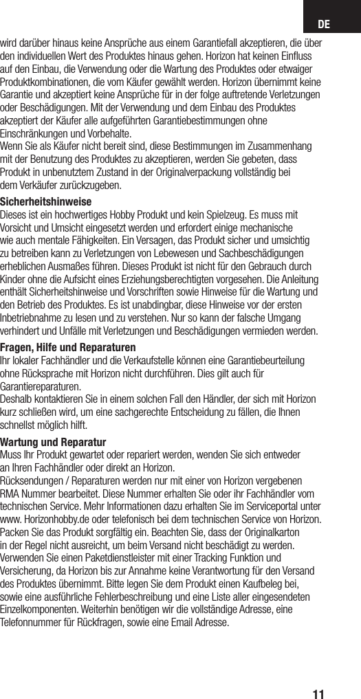 DE11wird darüber hinaus keine Ansprüche aus einem Garantiefall akzeptieren, die überden individuellen Wert des Produktes hinaus gehen. Horizon hat keinen Einﬂussauf den Einbau, die Verwendung oder die Wartung des Produktes oder etwaigerProduktkombinationen, die vom Käufer gewählt werden. Horizon übernimmt keineGarantie und akzeptiert keine Ansprüche für in der folge auftretende Verletzungenoder Beschädigungen. Mit der Verwendung und dem Einbau des Produktesakzeptiert der Käufer alle aufgeführten Garantiebestimmungen ohneEinschränkungen und Vorbehalte.Wenn Sie als Käufer nicht bereit sind, diese Bestimmungen im Zusammenhangmit der Benutzung des Produktes zu akzeptieren, werden Sie gebeten, dassProdukt in unbenutztem Zustand in der Originalverpackung vollständig beidem Verkäufer zurückzugeben.SicherheitshinweiseDieses ist ein hochwertiges Hobby Produkt und kein Spielzeug. Es muss mitVorsicht und Umsicht eingesetzt werden und erfordert einige mechanischewie auch mentale Fähigkeiten. Ein Versagen, das Produkt sicher und umsichtigzu betreiben kann zu Verletzungen von Lebewesen und Sachbeschädigungenerheblichen Ausmaßes führen. Dieses Produkt ist nicht für den Gebrauch durchKinder ohne die Aufsicht eines Erziehungsberechtigten vorgesehen. Die Anleitungenthält Sicherheitshinweise und Vorschriften sowie Hinweise für die Wartung undden Betrieb des Produktes. Es ist unabdingbar, diese Hinweise vor der erstenInbetriebnahme zu lesen und zu verstehen. Nur so kann der falsche Umgangverhindert und Unfälle mit Verletzungen und Beschädigungen vermieden werden.Fragen, Hilfe und ReparaturenIhr lokaler Fachhändler und die Verkaufstelle können eine Garantiebeurteilung ohne Rücksprache mit Horizon nicht durchführen. Dies gilt auch für Garantiereparaturen.Deshalb kontaktieren Sie in einem solchen Fall den Händler, der sich mit Horizonkurz schließen wird, um eine sachgerechte Entscheidung zu fällen, die Ihnenschnellst möglich hilft.Wartung und ReparaturMuss Ihr Produkt gewartet oder repariert werden, wenden Sie sich entwederan Ihren Fachhändler oder direkt an Horizon.Rücksendungen / Reparaturen werden nur mit einer von Horizon vergebenenRMA Nummer bearbeitet. Diese Nummer erhalten Sie oder ihr Fachhändler vomtechnischen Service. Mehr Informationen dazu erhalten Sie im Serviceportal unterwww. Horizonhobby.de oder telefonisch bei dem technischen Service von Horizon.Packen Sie das Produkt sorgfältig ein. Beachten Sie, dass der Originalkartonin der Regel nicht ausreicht, um beim Versand nicht beschädigt zu werden.Verwenden Sie einen Paketdienstleister mit einer Tracking Funktion undVersicherung, da Horizon bis zur Annahme keine Verantwortung für den Versanddes Produktes übernimmt. Bitte legen Sie dem Produkt einen Kaufbeleg bei,sowie eine ausführliche Fehlerbeschreibung und eine Liste aller eingesendetenEinzelkomponenten. Weiterhin benötigen wir die vollständige Adresse, eineTelefonnummer für Rückfragen, sowie eine Email Adresse.