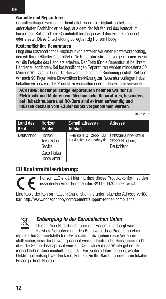 DE12Land des KaufHorizon HobbyE-mail adresse / TelefonAdresseDeutschland Horizon Technischer Service+49 (0) 4121 2655 100 service@horizonhobby.de Christian-Junge-Straße 1 25337 Elmshorn,  DeutschlandSales: Horizon Hobby GmbHHorizon LLC erklärt hiermit, dass dieses Produkt konform zu den essentiellen Anforderungen der R&amp;TTE, EMC Direktive ist.  Eine Kopie der Konformitätserklärung ist online unter folgender Adresse verfüg-bar: http://www.horizonhobby.com/content/support-render-compliance.  Entsorgung in der Europäischen UnionDieses Produkt darf nicht über den Hausmüll entsorgt werden.  Es ist die Verantwortung des Benutzers, dass Produkt an einer registrierten Sammelstelle für Elektroschrott abzugeben diese Verfahren stellt sicher, dass die Umwelt geschont wird und natürliche Ressourcen nicht über die Gebühr beansprucht werden. Dadurch wird das Wohlergehen der menschlichen Gemeinschaft geschützt. Für weitere Informationen, wo der Elektromüll entsorgt werden kann, können Sie Ihr Stadtbüro oder Ihren lokalen  Entsorger kontaktieren.EU Konformitätserklärung:Garantie und ReparaturenGarantieanfragen werden nur bearbeitet, wenn ein Originalkaufbeleg von einemautorisierten Fachhändler beiliegt, aus dem der Käufer und das Kaufdatumhervorgeht. Sollte sich ein Garantiefall bestätigen wird das Produkt repariertoder ersetzt. Diese Entscheidung obliegt einzig Horizon Hobby.Kostenpﬂichtige ReparaturenLiegt eine kostenpﬂichtige Reparatur vor, erstellen wir einen Kostenvoranschlag,den wir Ihrem Händler übermitteln. Die Reparatur wird erst vorgenommen, wennwir die Freigabe des Händlers erhalten. Der Preis für die Reparatur ist bei IhremHändler zu entrichten. Bei kostenpﬂichtigen Reparaturen werden mindestens 30Minuten Werkstattzeit und die Rückversandkosten in Rechnung gestellt. Solltenwir nach 90 Tagen keine Einverständniserklärung zur Reparatur vorliegen haben,behalten wir uns vor, das Produkt zu vernichten oder anderweitig zu verwerten.ACHTUNG: Kostenpﬂichtige Reparaturen nehmen wir nur für Elektronik und Motoren vor. Mechanische Reparaturen, besonders bei Hubschraubern und RC-Cars sind extrem aufwendig und müssen deshalb vom Käufer selbst vorgenommen werden. 10-22-2015