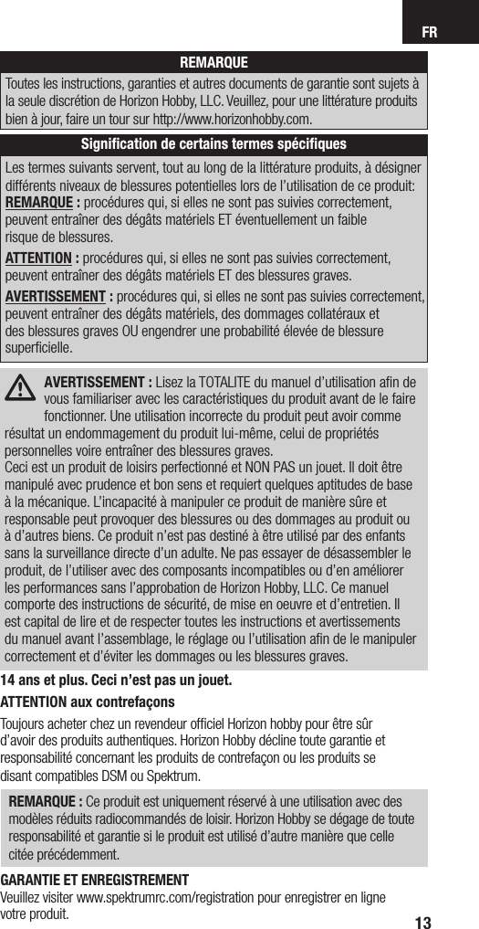 FR13REMARQUEToutes les instructions, garanties et autres documents de garantie sont sujets à la seule discrétion de Horizon Hobby, LLC. Veuillez, pour une littérature produits bien à jour, faire un tour sur http://www.horizonhobby.com.Signiﬁcation de certains termes spéciﬁquesLes termes suivants servent, tout au long de la littérature produits, à désigner différents niveaux de blessures potentielles lors de l’utilisation de ce produit:REMARQUE : procédures qui, si elles ne sont pas suivies correctement, peuvent entraîner des dégâts matériels ET éventuellement un faible  risque de blessures.ATTENTION : procédures qui, si elles ne sont pas suivies correctement, peuvent entraîner des dégâts matériels ET des blessures graves.AVERTISSEMENT : procédures qui, si elles ne sont pas suivies correctement, peuvent entraîner des dégâts matériels, des dommages collatéraux et des blessures graves OU engendrer une probabilité élevée de blessure superficielle. AVERTISSEMENT : Lisez la TOTALITE du manuel d’utilisation aﬁn de vous familiariser avec les caractéristiques du produit avant de le faire fonctionner. Une utilisation incorrecte du produit peut avoir comme résultat un endommagement du produit lui-même, celui de propriétés personnelles voire entraîner des blessures graves. Ceci est un produit de loisirs perfectionné et NON PAS un jouet. Il doit être manipulé avec prudence et bon sens et requiert quelques aptitudes de base à la mécanique. L’incapacité à manipuler ce produit de manière sûre et responsable peut provoquer des blessures ou des dommages au produit ou à d’autres biens. Ce produit n’est pas destiné à être utilisé par des enfants sans la surveillance directe d’un adulte. Ne pas essayer de désassembler le produit, de l’utiliser avec des composants incompatibles ou d’en améliorer les performances sans l’approbation de Horizon Hobby, LLC. Ce manuel comporte des instructions de sécurité, de mise en oeuvre et d’entretien. Il est capital de lire et de respecter toutes les instructions et avertissements du manuel avant l’assemblage, le réglage ou l’utilisation aﬁn de le manipuler correctement et d’éviter les dommages ou les blessures graves.14 ans et plus. Ceci n’est pas un jouet.ATTENTION aux contrefaçons Toujours acheter chez un revendeur ofﬁciel Horizon hobby pour être sûr  d’avoir des produits authentiques. Horizon Hobby décline toute garantie et responsabilité concernant les produits de contrefaçon ou les produits se  disant compatibles DSM ou Spektrum.REMARQUE : Ce produit est uniquement réservé à une utilisation avec des modèles réduits radiocommandés de loisir. Horizon Hobby se dégage de toute responsabilité et garantie si le produit est utilisé d’autre manière que celle  citée précédemment.GARANTIE ET ENREGISTREMENT Veuillez visiter www.spektrumrc.com/registration pour enregistrer en ligne  votre produit.