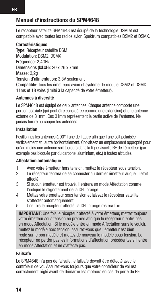 FR14Manuel d’instructions du SPM4648Le récepteur satellite SPM4648 est équipé de la technologie DSM et est compatible avec toutes les radios avion Spektrum compatibles DSM2 et DSMX.CaractéristiquesType: Récepteur satellite DSMModulation: DSM2, DSMXFréquence: 2,4GHzDimensions (lxLxH): 20 x 26 x 7mmMasse: 3,2gTension d’alimentation: 3,3V seulementCompatible: Tous les émetteurs avion et système de module DSM2 et DSMX. 11ms et 18 voies (limité à la capacité de votre émetteur).Antennes à diversitéLe SPM4648 est équipé de deux antennes. Chaque antenne comporte une portion coaxiale (qui peut être considérée comme une extension) et une antenne externe de 31mm. Ces 31mm représentent la partie active de l‘antenne. Ne jamais tordre ou couper les antennes.InstallationPositionnez les antennes à 90° l‘une de l‘autre aﬁn que l‘une soit polarisée verticalement et l‘autre horizontalement. Choisissez un emplacement approprié pour qu‘au moins une antenne soit toujours dans la ligne visuelle RF de l‘émetteur (par exemple pas bloquée par du carbone, aluminium, etc.) à toutes altitudes.Affectation automatique1.  Avec votre émetteur hors tension, mettez le récepteur sous tension.2.  Le récepteur tentera de se connecter au dernier émetteur auquel il était affecté.3.  Si aucun émetteur est trouvé, il entrera en mode Affectation comme l‘indique le clignotement de la DEL orange.4.  Mettez votre émetteur sous tension et laissez le récepteur satellite s‘affecter automatiquement.5.  Une fois le récepteur affecté, la DEL orange restera ﬁxe.IMPORTANT: Une fois le récepteur affecté à votre émetteur, mettez toujours votre émetteur sous tension en premier aﬁn que le récepteur n’entre pas en mode Affectation. Si le modèle entre en mode Affectation sans le vouloir, mettez le modèle hors tension, assurez-vous que l’émetteur est bien réglé sur le bon modèle et mettez de nouveau le modèle sous tension. Le récepteur ne perdra pas les informations d’affectation précédentes s’il entre en mode Affectation et ne s’affecte pas.FailsafeLe SPM4648 n’a pas de failsafe, le failsafe devrait être détecté avec le contrôleur de vol. Assurez-vous toujours que votre contrôleur de vol est correctement réglé avant de démarrer les moteurs en cas de perte de RF.