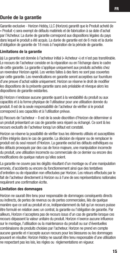 FR15Durée de la garantieGarantie exclusive - Horizon Hobby, LLC (Horizon) garantit que le Produit acheté (le « Produit ») sera exempt de défauts matériels et de fabrication à sa date d’achat par l’Acheteur. La durée de garantie correspond aux dispositions légales du pays dans lequel le produit a été acquis. La durée de garantie est de 6 mois et la durée d’obligation de garantie de 18 mois à l’expiration de la période de garantie.Limitations de la garantie(a) La garantie est donnée à l’acheteur initial (« Acheteur ») et n’est pas transférable. Le recours de l’acheteur consiste en la réparation ou en l’échange dans le cadre de cette garantie. La garantie s’applique uniquement aux produits achetés chez un revendeur Horizon agréé. Les ventes faites à des tiers ne sont pas couvertes par cette garantie. Les revendications en garantie seront acceptées sur fourniture d’une preuve d’achat valide uniquement. Horizon se réserve le droit de modiﬁer les dispositions de la présente garantie sans avis préalable et révoque alors les dispositions de garantie existantes.(b) Horizon n’endosse aucune garantie quant à la vendabilité du produit ou aux capacités et à la forme physique de l’utilisateur pour une utilisation donnée du produit. Il est de la seule responsabilité de l’acheteur de vériﬁer si le produit correspond à ses capacités et à l’utilisation prévue.(c) Recours de l’acheteur – Il est de la seule discrétion d’Horizon de déterminer si un produit présentant un cas de garantie sera réparé ou échangé. Ce sont là les recours exclusifs de l’acheteur lorsqu’un défaut est constaté.Horizon se réserve la possibilité de vériﬁer tous les éléments utilisés et susceptibles d’être intégrés dans le cas de garantie. La décision de réparer ou de remplacer le produit est du seul ressort d’Horizon. La garantie exclut les défauts esthétiques ou les défauts provoqués par des cas de force majeure, une manipulation incorrecte du produit, une utilisation incorrecte ou commerciale de ce dernier ou encore des modiﬁcations de quelque nature qu’elles soient.La garantie ne couvre pas les dégâts résultant d’un montage ou d’une manipulation erronés, d’accidents ou encore du fonctionnement ainsi que des tentatives d’entretien ou de réparation non effectuées par Horizon. Les retours effectués par le fait de l’acheteur directement à Horizon ou à l’une de ses représentations nationales requièrent une conﬁrmation écrite.Limitation des dommagesHorizon ne saurait être tenu pour responsable de dommages conséquents directs ou indirects, de pertes de revenus ou de pertes commerciales, liés de quelque manière que ce soit au produit et ce, indépendamment du fait qu’un recours puisse être formulé en relation avec un contrat, la garantie ou l’obligation de garantie. Par ailleurs, Horizon n’acceptera pas de recours issus d’un cas de garantie lorsque ces recours dépassent la valeur unitaire du produit. Horizon n’exerce aucune inﬂuence sur le montage, l’utilisation ou la maintenance du produit ou sur d’éventuelles combinaisons de produits choisies par l’acheteur. Horizon ne prend en compte aucune garantie et n‘accepte aucun recours pour les blessures ou les dommages pouvant en résulter. Horizon Hobby ne saurait être tenu responsable d’une utilisation ne respectant pas les lois, les règles ou  règlementations en vigueur.