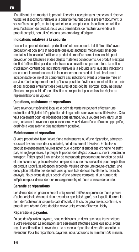 FR16 En utilisant et en montant le produit, l’acheteur accepte sans restriction ni réserve toutes les dispositions relatives à la garantie ﬁgurant dans le présent document. Si vous n’êtes pas prêt, en tant qu’acheteur, à accepter ces dispositions en relation avec l’utilisation du produit, nous vous demandons de restituer au vendeur le produit complet, non utilisé et dans son emballage d’origine.Indications relatives à la sécuritéCeci est un produit de loisirs perfectionné et non un jouet. Il doit être utilisé avec précaution et bon sens et nécessite quelques aptitudes mécaniques ainsi que mentales. L’incapacité à utiliser le produit de manière sure et raisonnable peut provoquer des blessures et des dégâts matériels conséquents. Ce produit n’est pas destiné à être utilisé par des enfants sans la surveillance par un tuteur. La notice d’utilisation contient des indications relatives à la sécurité ainsi que des indications concernant la maintenance et le fonctionnement du produit. Il est absolument indispensable de lire et de comprendre ces indications avant la première mise en service. C’est uniquement ainsi qu’il sera possible d’éviter une manipulation erronée et des accidents entraînant des blessures et des dégâts. Horizon Hobby ne saurait être tenu responsable d’une utilisation ne respectant pas les lois, les règles ou  règlementations en vigueur.Questions, assistance et réparationsVotre revendeur spécialisé local et le point de vente ne peuvent effectuer une estimation d’éligibilité à l’application de la garantie sans avoir consulté Horizon. Cela vaut également pour les réparations sous garantie. Vous voudrez bien, dans un tel cas, contacter le revendeur qui conviendra avec Horizon d’une décision appropriée, destinée à vous aider le plus rapidement possible.Maintenance et réparationSi votre produit doit faire l’objet d’une maintenance ou d’une réparation, adressez-vous soit à votre revendeur spécialisé, soit directement à Horizon. Emballez le produit soigneusement. Veuillez noter que le carton d’emballage d’origine ne sufﬁt pas, en règle générale, à protéger le produit des dégâts pouvant survenir pendant le transport. Faites appel à un service de messagerie proposant une fonction de suivi et une assurance, puisque Horizon ne prend aucune responsabilité pour l’expédition du produit jusqu’à sa réception acceptée. Veuillez joindre une preuve d’achat, une description détaillée des défauts ainsi qu’une liste de tous les éléments distincts envoyés. Nous avons de plus besoin d’une adresse complète, d’un numéro de téléphone (pour demander des renseignements) et d’une adresse de courriel.Garantie et réparationsLes demandes en garantie seront uniquement traitées en présence d’une preuve d’achat originale émanant d’un revendeur spécialisé agréé, sur laquelle ﬁgurent le nom de l’acheteur ainsi que la date d’achat. Si le cas de garantie est conﬁrmé, le produit sera réparé. Cette décision relève uniquement d’Horizon Hobby. Réparations payantesEn cas de réparation payante, nous établissons un devis que nous transmettons à votre revendeur. La réparation sera seulement effectuée après que nous ayons reçu la conﬁrmation du revendeur. Le prix de la réparation devra être acquitté au revendeur. Pour les réparations payantes, nous facturons au minimum 30 minutes 