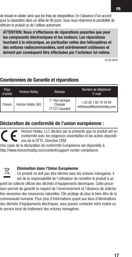 FR17Horizon Hobby, LLC déclare par la présente que ce produit est en conformité avec les exigences essentielles et les autres dispositi-ons de la RTTE, Directive CEM.Une copie de la déclaration de conformité Européenne est disponible à:  http://www.horizonhobby.com/content/support-render-compliance.  Elimination dans l’Union Européenne Ce produit ne doit pas être éliminé avec les ordures ménagères. Il est de la responsabilité de l’utilisateur de remettre le produit à un point de collecte ofﬁciel des déchets d’équipements électriques. Cette procé-dure permet de garantir le respect de l’environnement et l’absence de sollicita-tion excessive des ressources naturelles. Elle protège de plus le bien-être de la communauté humaine. Pour plus d’informations quant aux lieux d’éliminations des déchets d’équipements électriques, vous pouvez contacter votre mairie ou le service local de traitement des ordures ménagères.Déclaration de conformité de l’union européenne : Coordonnées de Garantie et réparationsPays d’achat Horizon Hobby Adresse Numéro de téléphone/ E-mailFrance Horizon Hobby SAS11 Rue Georges Charpak77127 Lieusaint+33 (0) 1 60 18 34 90infofrance@horizonhobby.comde travail en atelier ainsi que les frais de réexpédition. En l’absence d’un accord pour la réparation dans un délai de 90 jours, nous nous réservons la possibilité de détruire le produit ou de l’utiliser autrement. ATTENTION: Nous n’effectuons de réparations payantes que pour les composants électroniques et les moteurs. Les réparations touchant à la mécanique, en particulier celles des hélicoptères et des voitures radiocommandées, sont extrêmement coûteuses et doivent par conséquent être effectuées par l’acheteur lui-même.10-22-2015