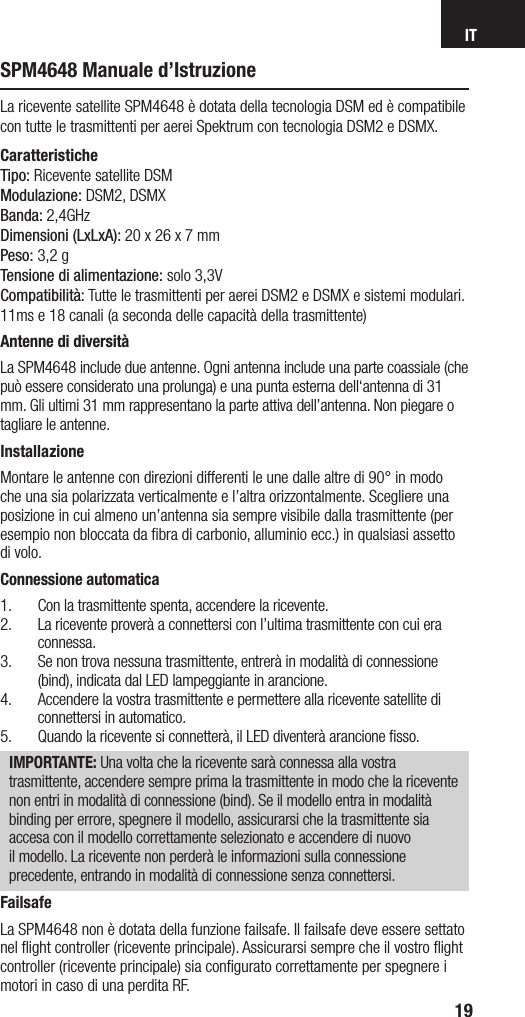 IT19SPM4648 Manuale d’IstruzioneLa ricevente satellite SPM4648 è dotata della tecnologia DSM ed è compatibile con tutte le trasmittenti per aerei Spektrum con tecnologia DSM2 e DSMX. CaratteristicheTipo: Ricevente satellite DSMModulazione: DSM2, DSMXBanda: 2,4GHzDimensioni (LxLxA): 20 x 26 x 7 mmPeso: 3,2 gTensione di alimentazione: solo 3,3V Compatibilità: Tutte le trasmittenti per aerei DSM2 e DSMX e sistemi modulari. 11ms e 18 canali (a seconda delle capacità della trasmittente)Antenne di diversitàLa SPM4648 include due antenne. Ogni antenna include una parte coassiale (che può essere considerato una prolunga) e una punta esterna dell‘antenna di 31 mm. Gli ultimi 31 mm rappresentano la parte attiva dell’antenna. Non piegare o tagliare le antenne.InstallazioneMontare le antenne con direzioni differenti le une dalle altre di 90° in modo che una sia polarizzata verticalmente e l’altra orizzontalmente. Scegliere una posizione in cui almeno un’antenna sia sempre visibile dalla trasmittente (per esempio non bloccata da ﬁbra di carbonio, alluminio ecc.) in qualsiasi assetto di volo.Connessione automatica1.  Con la trasmittente spenta, accendere la ricevente.2.  La ricevente proverà a connettersi con l’ultima trasmittente con cui era connessa.3.  Se non trova nessuna trasmittente, entrerà in modalità di connessione (bind), indicata dal LED lampeggiante in arancione.4.  Accendere la vostra trasmittente e permettere alla ricevente satellite di connettersi in automatico.5.  Quando la ricevente si connetterà, il LED diventerà arancione ﬁsso.IMPORTANTE: Una volta che la ricevente sarà connessa alla vostra trasmittente, accendere sempre prima la trasmittente in modo che la ricevente non entri in modalità di connessione (bind). Se il modello entra in modalità binding per errore, spegnere il modello, assicurarsi che la trasmittente sia accesa con il modello correttamente selezionato e accendere di nuovo il modello. La ricevente non perderà le informazioni sulla connessione precedente, entrando in modalità di connessione senza connettersi.FailsafeLa SPM4648 non è dotata della funzione failsafe. Il failsafe deve essere settato nel ﬂight controller (ricevente principale). Assicurarsi sempre che il vostro ﬂight controller (ricevente principale) sia conﬁgurato correttamente per spegnere i motori in caso di una perdita RF.