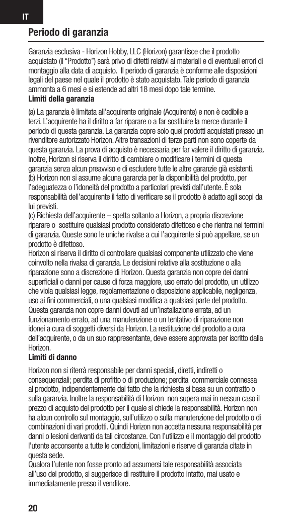 IT20Periodo di garanziaGaranzia esclusiva - Horizon Hobby, LLC (Horizon) garantisce che il prodotto acquistato (il “Prodotto”) sarà privo di difetti relativi ai materiali e di eventuali errori di montaggio alla data di acquisto.  Il periodo di garanzia è conforme alle disposizioni legali del paese nel quale il prodotto è stato acquistato. Tale periodo di garanzia ammonta a 6 mesi e si estende ad altri 18 mesi dopo tale termine.Limiti della garanzia(a) La garanzia è limitata all’acquirente originale (Acquirente) e non è cedibile a terzi. L’acquirente ha il diritto a far riparare o a far sostituire la merce durante il periodo di questa garanzia. La garanzia copre solo quei prodotti acquistati presso un rivenditore autorizzato Horizon. Altre transazioni di terze parti non sono coperte da questa garanzia. La prova di acquisto è necessaria per far valere il diritto di garanzia. Inoltre, Horizon si riserva il diritto di cambiare o modiﬁcare i termini di questa garanzia senza alcun preavviso e di escludere tutte le altre garanzie già esistenti.(b) Horizon non si assume alcuna garanzia per la disponibilità del prodotto, per l’adeguatezza o l’idoneità del prodotto a particolari previsti dall’utente. È sola responsabilità dell’acquirente il fatto di veriﬁcare se il prodotto è adatto agli scopi da lui previsti.(c) Richiesta dell’acquirente – spetta soltanto a Horizon, a propria discrezione riparare o  sostituire qualsiasi prodotto considerato difettoso e che rientra nei termini di garanzia. Queste sono le uniche rivalse a cui l’acquirente si può appellare, se un prodotto è difettoso.Horizon si riserva il diritto di controllare qualsiasi componente utilizzato che viene coinvolto nella rivalsa di garanzia. Le decisioni relative alla sostituzione o alla riparazione sono a discrezione di Horizon. Questa garanzia non copre dei danni superﬁciali o danni per cause di forza maggiore, uso errato del prodotto, un utilizzo che viola qualsiasi legge, regolamentazione o disposizione applicabile, negligenza, uso ai ﬁni commerciali, o una qualsiasi modiﬁca a qualsiasi parte del prodotto.Questa garanzia non copre danni dovuti ad un’installazione errata, ad un funzionamento errato, ad una manutenzione o un tentativo di riparazione non idonei a cura di soggetti diversi da Horizon. La restituzione del prodotto a cura dell’acquirente, o da un suo rappresentante, deve essere approvata per iscritto dalla Horizon.Limiti di dannoHorizon non si riterrà responsabile per danni speciali, diretti, indiretti o consequenziali; perdita di proﬁtto o di produzione; perdita  commerciale connessa al prodotto, indipendentemente dal fatto che la richiesta si basa su un contratto o sulla garanzia. Inoltre la responsabilità di Horizon  non supera mai in nessun caso il prezzo di acquisto del prodotto per il quale si chiede la responsabilità. Horizon non ha alcun controllo sul montaggio, sull’utilizzo o sulla manutenzione del prodotto o di combinazioni di vari prodotti. Quindi Horizon non accetta nessuna responsabilità per danni o lesioni derivanti da tali circostanze. Con l’utilizzo e il montaggio del prodotto l’utente acconsente a tutte le condizioni, limitazioni e riserve di garanzia citate in questa sede. Qualora l’utente non fosse pronto ad assumersi tale responsabilità associata all’uso del prodotto, si suggerisce di restituire il prodotto intatto, mai usato e immediatamente presso il venditore. 